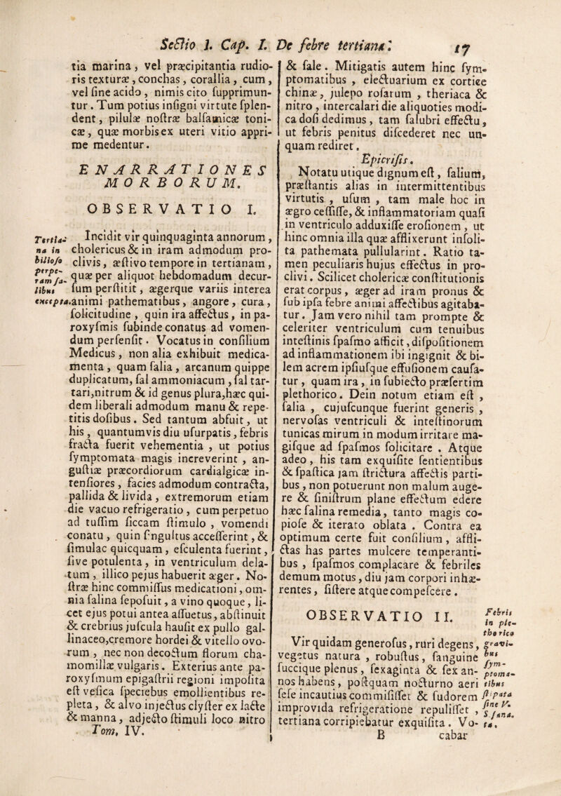 ScElio h C^p» I. Ve fehte fe^tianM n tia marina, vel praecipitantia rudio¬ ris tecturae, conchas, corallia, cum, vcl fine acido, nimis cito fLipprimun- tur. Tum potius infigni virtute fplen- dent, pilulae nofirae balfamic^ toni- cae, quae morbis ex uteri vitio appri¬ me medentur. enarrationes MORBORUM. OBSERVATIO L Ttrtta* Incidit vir quinquaginta annorum, na in cholericus & ili iram admodum pro- huio/o clivis, aefiivo tempore in tertianam, Vamfa^ qu2e pcr aliquot hebdomadum decur- nhai Ium perfiitit, aegerque variis interea €><«/)/4.animi pathematibus, angore, cura, folicitudine , quin ira affedus, in pa- roxyfmis fubinde conatus ad vomen¬ dum perfenfit. Vocatus in confilium Medicus, non alia exhibuit medica¬ menta , quam falia, arcanum quippe duplicatum, fal ammoniacum , fal tar- tari,nitrum Sc id genus plura,hsec qui¬ dem liberali admodum manu & repe¬ titis dofibus. Sed tantum abfuit, ut his, quantumvis diu ufurpatis, febris frada fuerit vehementia , ut potius fymptomata magis increverint , an- guftias praecordiorum cardialgic^e in- renfiores, facies admodum contrafla, pallida & livida, extremorum etiam die vacuo refrigeratio, cum perpetuo ad tufiim ficcam fiimulo , vomendi , conatu, quin fingultusacceflerint ,& fimulac quicquain, efculenta fuerint, five potulenta , in ventriculum dela¬ tum , illico pejus habuerit ager. No- ilra hinc commififus medicationi, om¬ nia falina fepofuit, a vino quoque, li¬ cet ejus potui antea afiuetus, abfiinuit Sc crebrius jufcula haufit ex pullo gal- linaceojcremore hordei & vitello ovo¬ rum , nec non deco£\um florum cha¬ momilla vulgaris. Exterius ante pa- roxyfmum epigaflrii regioni impolita eft vefica fpeciebus emollientibus re¬ pleta, &alvoinje6^usclyflerexla61:e & manna, adje^offimuli loco aitro Tom, IV. Sc fale. Mitigatis autem hinc fym« ptomatibus , ele6luarium ex cortiee chinse, julcpo rofarum , theriaca & nitro , intercalari die aliquoties modi¬ ca dofi dedimus, tam falubri efFe6lu, 1 ut febris penitus difcederet nec un¬ quam rediret, Epicrijts. Notatu utique dignum efl, faliuni, prteflantis alias in intermittentibus virtutis , ufum , tam male hoc in ^gro ceflifle, & inflammatoriam quafi Jri ventriculo adduxiffe erofionem , ut hinc omnia illa quse afflixerunt infoli- ta pathemata pullularint. Ratio ta¬ men peculiaris hujus efferius in pro¬ clivi . Scilicet cholericae conftitutionis erat corpus, aeger ad iram pronus & fub ipfa febre animi alFcdlibus agitaba¬ tur. Jam vero nihil tam prompte & celeriter ventriculum cum tenuibus inteflinis fpafrao aflicit, difpofitionem ad inflammationem ibi ingignit & bi¬ lem acrem ipfiufque effufionem caufa- tur, quam ira, in fubie6Io praefertim plethorico. Dein notum etiam efl , falia , cujufcunque fuerint generis , nervofas ventriculi & inteflinorum tunicas mirum in modum irritare ma- gifque ad fpafmos fojicitarc . Atque adeo, his tam exquifite fentienribus & fpaflica jam ftridura affedlis parti¬ bus , non potuerunt non malum auge¬ re & flniflrum plane elfeilum edere h^c falina remedia, tanto magis co- piofe & iterato oblata . Contra ea optimum certe fuit confilium, affli- 6las has partes mu Icere temperanti¬ bus , fpafmos complacare & febriles demum motus, diu jam corpori inhae¬ rentes , fiflere atquecompefeere . OBSERVATIO II. Vir quidam generofus, ruri degens, vegetus natura , robuflus, fanguine fuccique plenus, fexaginta & fex an¬ nos habens, poflquam no6\urno aeri fefe incautius cornmifinfet & fudorem improvida refrigeratione repuliffet , tertiana corripiebatur exquifita. Vo- B cabar Fthrit in pltm tbo ric» gravim btet fym- tihas fiipata fine Vm S Jnna, (4,