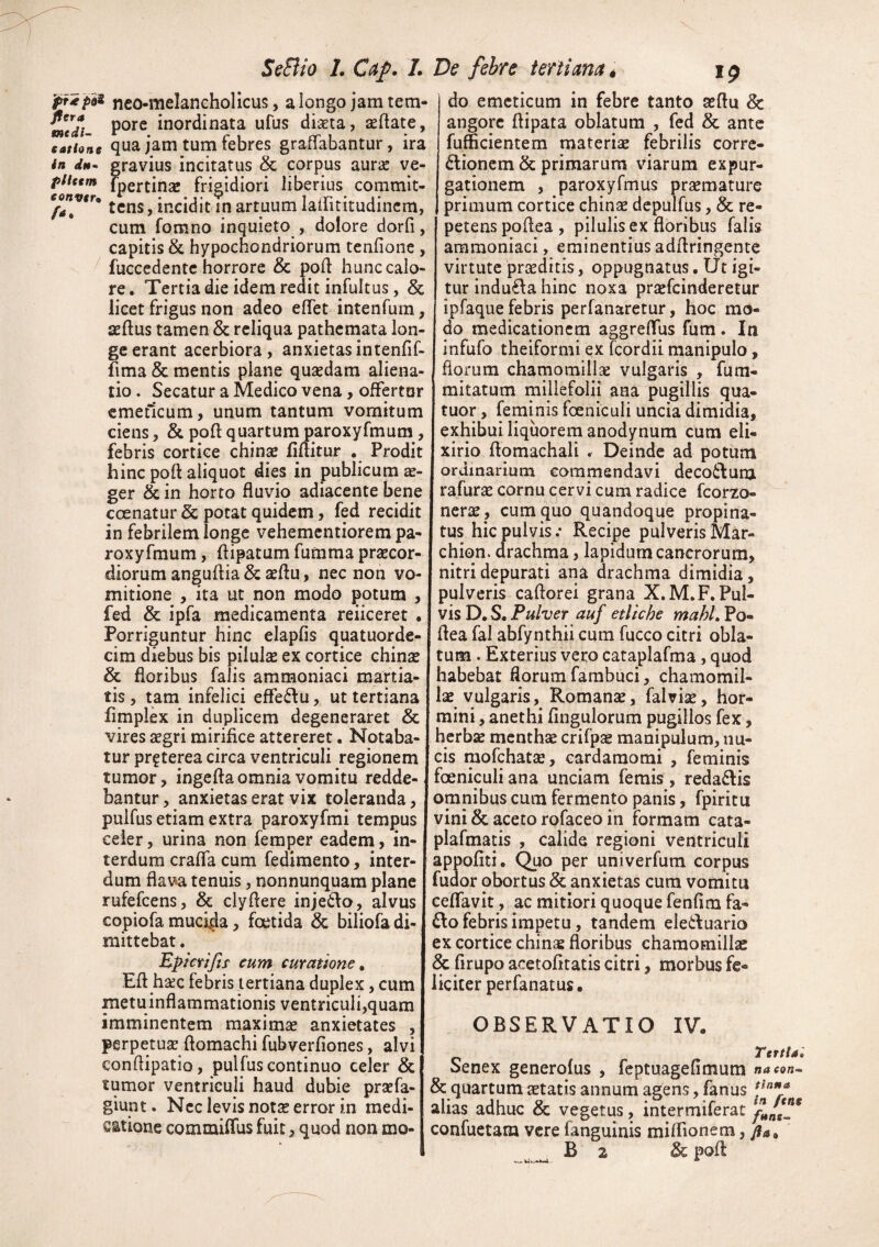 neo-raelanchollcus, a longo jam tem- pore inordinata ufus diaeta, aeflate, cafhne qua jam tum tebrcs gratiabantur, ira /« rfi»- gravius incitatus & corpus aur« ve- fpertinae frigidiori liberius commit- ^ incidit in artuum lairuitudincm, cum fomno inquieto , dolore dorfi, capitis & hypochondriorum teniione, fuccedente horrore & poft hunc calo¬ re. Tertia die idem redit infultus, 8c licet frigus non adeo elTet intenfum, aeftus tamen & reliqua patheraata lon¬ ge erant acerbiora, anxietas intenfif- fima & mentis plane quaedam aliena¬ tio . Secatur a Medico vena, ofFertnr emeticum, unum tantum vomitum ciens, & poft quartum paroxyfmum, febris cortice chinse Mitur . Prodit hinc poli aliquot dies in publicum ger & in horto fluvio adiacente bene coenatur & potat quidem, fed recidit in febrilem longe vehementiorem pa¬ roxyfmum , flipatum fumma praecor¬ diorum anguflia & aeftu, nec non vo¬ mitione , ita ut non modo ^otum , fed & ipfa medicamenta reiiceret . Porriguntur hinc elapfis quatuorde- cim diebus bis pilulae ex cortice chinae & floribus falis ammoniaci martia- tis, tam infelici effeffu, ut tertiana fimplex in duplicem degeneraret & vires aegri mirifice attereret. Notaba¬ tur prgterea circa ventriculi regionem tumor, ingefta omnia vomitu redde¬ bantur, anxietas erat vix toleranda, pulfus etiam extra paroxyfmi tempus celer, urina non feraper eadem, in¬ terdum crafla cum fedimento, inter¬ dum flava tenuis, nonnunquam plane rufefeens, & clyflere injedo, alvus copiofa mucida, foetida & biliofa di¬ mittebat. Epkrijtf cum curatione^ Eft hsec febris tertiana duplex, cum metuinflammationis ventriculi,quam imminentem maximas anxietates , perpetuas flomachi fubverfiones, alvi conflipatio, pulfus continuo celer & tumor ventriculi haud dubie prasfa- giunt. Nec levis notsE error in medi¬ catione commiflus fuit, quod non mo¬ do emeticum in febre tanto asflu & angore flipata oblatum , fed & ante fufficientem materiae febrilis corre- dlioncm & primarum viarum expur¬ gationem , paroxyfmus prasmaturc primum cortice chinas depulfus, & re¬ petens poflea, pilulis ex floribus falis ammoniaci, eminentius adflringente virtute praeditis, oppugnatus. TJt igi¬ tur indu£^a hinc noxa prasfeinderetur ipfaque febris perfanaretur, hoc mo¬ do medicationem aggreffus fum . Iti infufo theiformi ex feordii manipulo, florum chamomillae vulgaris , fura- mitatum millefolii ana pugillis qua- tuor, feminis foeniculi uncia dimidia, exhibui liquorem anodynum cum eli- xirio flomachali . Deinde ad potiim ordinarium commendavi deco6lum rafurae cornu cervi cum radice fcorzo- nerse , cum quo quandoque propina¬ tus hic pulvis.* Recipe pulverisMar- chion. drachma , lapidum cancrorum, nitri depurati ana drachma dimidia, pulveris caftorei grana X.M.F. Pul¬ vis D. S. Pulver auf etliche mahl, Po¬ flea fal abfynthii cum fucco citri obla¬ tum . Exterius vero caraplafma, quod habebat florum fambuci, chamomil¬ lae vulgaris, Romanae, fal viae, hor- mini, anethi Angulorum pugillos fex, herbae menthae crifpse manipulum, nu¬ cis raofchatae, cardamomi , feminis foeniculi ana unciam femis, reda6lis omnibus cum fermento panis, fpiritu vini & aceto rofaceo in formam cata- plafmatis , calide regioni ventriculi appofiti. Quo per univerfum corpus fudor obortus & anxietas cura vomitu ceflfavit, ac mitiori quoque fenfim fa- £lo febris impetu, tandem eleduario ex cortice chinae floribus chamomillae & firupo acetofiratis citri, morbus fe¬ liciter perfanatus, OBSERVATIO IV. Tertia» Senex generofus , feptuagefimum & quartum aetatis annum agens, fanus alias adhuc & vegetus, intermiferac confuetara vere fanguinis milfionem, B 2 & pofl