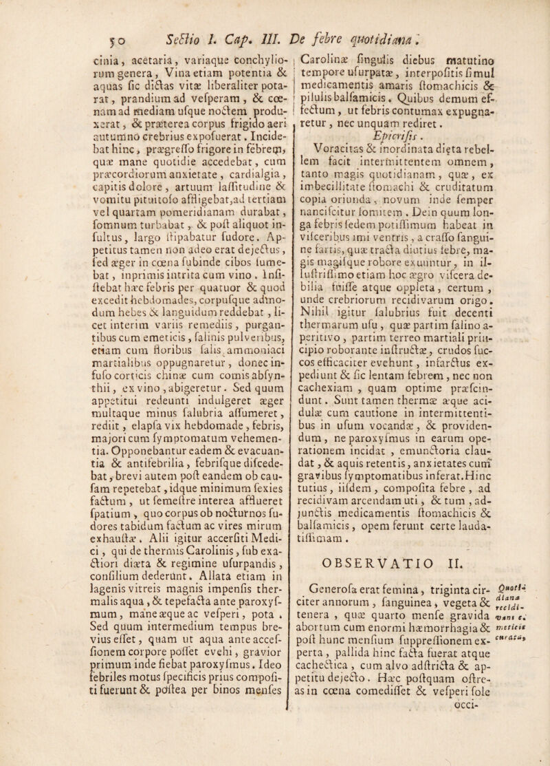 cinla, acetaria, variaque conchylio¬ rum genera, Vina etiam potentia & aquas fic di6\as vitae liberaliter pota- rat, prandium ad vefperam, & cce- namad mediam ufque no6lem produ¬ xerat, & prtEterea corpus frigido aeri autumno crebrius expofuerat, Incide¬ bat hinc, praegreffo frigore in febfeqa, qucE mane quotidie accedebar, cum privcordiorum anxietate, cardialgia, capitis dolore , artuum lalTitudine & vomitu pituitofo affligebat,ad tertiam vel quartam poraeridianam durabat, fomnum turbabat, <k poli aliquot in- fultus, largo ilipabatur fudore. Ap¬ petitus tamen non adeo erat deje^Ius, fed scger in coena fubinde cibos (ume¬ bat, inprimis intrita cum vino . Infi- flebat hicc febris per quatuor & quod excedit hebdomades, corpufque admo¬ dum hebes Ck languidum reddebat , li¬ cet interim variis remediis, purgan¬ tibus cum emeticis, falinis pulveribus, etiam cum floribus falis.ammoaiaci martialibus oppugnaretur, donecin- fufo corticis chinae cum comis abfyn- 'thii, ex vino , abigeretur. Sed quum appetitui redeunti indulgeret arger multaque minus falubria aflumeret, rediit, elapfa vix hebdomade , febris, majori cum fymptomatum vehemen¬ tia. Opponebantur eadem & evacuan¬ tia & antifebrilia , febrifque difcede- bat, brevi autem poft eandem ob cau- fam repetebat ,idque minimum fexies fadfum , ut femeflre interea afflueret fpatium , quo corpus ob noiflurnos fu- dores tabidum factum ac vires mirum exhaufla?* Alii igitur accerfitiMedi¬ ci , qui de thermis Carolinis, fub exa- <Aiori diaeta & regimine ufurpandis, confllium dederilnt. Allata etiam in lagenis vitreis magnis impenfis ther- malis aqua, & tepefa6fa ante paroxyf- mum, ma*ne aeque ac vefperi, pota » Sed quum intermedium tempus bre¬ vius eflet, quam ut aqua anteaccef- fionem corpore poflet evehi, gravior primum inde fiebat paroxyfmus. Ideo febriles motus fpecificis prius compofi- ti fuerunt & pdflea per binos menfes 1 Carolinae lingulis diebus matutino tempore ufurpatae, interpofitis fl mui medicamentis amaris flomachicis & j pilulisbalfamicis. Quibus demum ef- ! fedlum, ut febris contumax expugna¬ retur , nec unquam rediret. Epicrifjs. Voracitas & inordinata di^ta rebel¬ lem facit intermittentem omnem, tanto magis quotidianam, qus, ex imbecillitate flomachi & cruditatum copia oriunda , novum inde femper nancifeitur fomitem , Dein quum lon¬ ga febris (edem potiflimurn habeat in vifeeribus imi ventris, a craflb fangui- ne fartis, qua: tracf a diutius febre, ma¬ gis magilque robore exuuntur, in if- luflriflimo etiam hoc aegro vifcera de¬ bilia ffliffe atque oppleta, certum , unde crebriorum recidivarum origo. Nihil igitur falubrius fuit decenti thermarum ufu , quse partim falino a- peritivo , partim terreo martiali prin¬ cipio roborante inflrudfse, crudos fuc- cos efficaciter evehunt, infarffus ex¬ pediunt & fle lentam febrem, nec non cachexiam , quam optime pr^fein- dunt. Sunt tamen therms teque aci¬ dulis cum cautione in intermittenti¬ bus in ufum vocandae, & providen¬ dum, ne paroxyfmus in earum ope¬ rationem incidat , emunAoria clau¬ dat , & aquis retentis, anx ietates cuni gravibus fymptomatibus inferat.Hinc tutius, iifdem, compofita febre, ad recidivam arcendam uti, & tum , ad- jundlis medicamentis flomachicis & balfamieis, opem ferunt certe lauda- tiffimam. OBSERVATIO II. Generofa erat femina, triginta cir- citer annorum , fanguinea ^ vegeta & tenera , quae quarto menfe gravida vam e, abortum cum enormi haemorrhagia & mttiets pofl hunc menfium fuppreflionem ex- perta , pallida hinc fa6fa fuerat atque cache6\ica , cum alvo adflridla & ap¬ petitu dejes^o. Haec poflquam oflre- asin ccena comediffet & vefperi fole dcci-