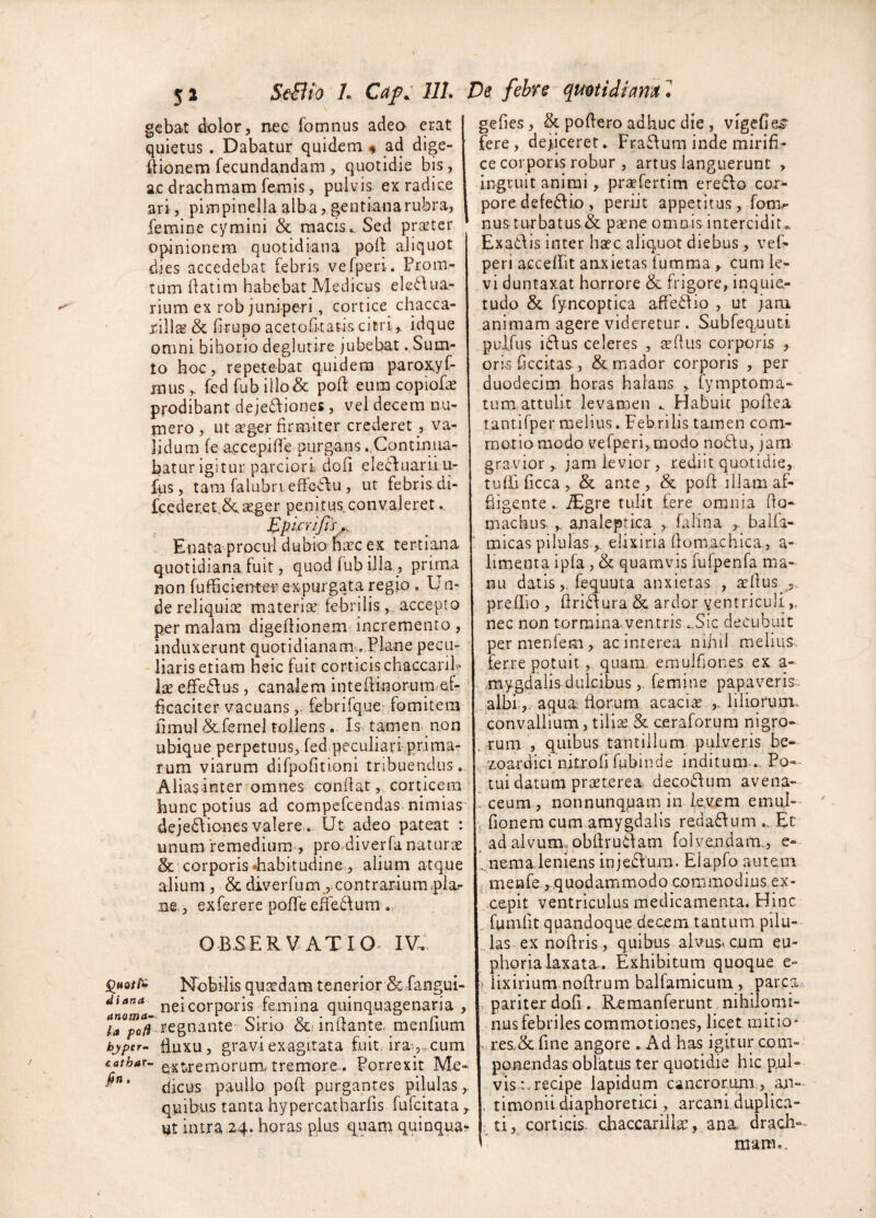 gcbat dolor, nec fomnus adeo erat quietus. Dabatur quidem # ad dige- ftionem fecundandam , quotidie bis, a,c drachmam femis, pulvis ex radice ari, pimpinella alba, gentiana rubra, femine cymini & raacis. Sed praeter opinionem quotidiana poli: aliquot dies accedebat febris vefperi. Prom- Tum ilatim habebat Medicus ele<^dua- rium ex rob juniperi, cortice chacca- rill2g& firupo acetoCi-tatiscitri,, idque omni bihorio deglutire jubebat .,Sum- to hoc, repetebat quidem paro^yf- mus y fed fub illo& poft eum copiofae prodibant dejeddiones , vel decem nu-- mero , ut ffger firmiter crederet , va¬ lidum fe accepifie purgans .Continua¬ batur igitur parciori dofi ele(fluarilu- fiis, tam falubrieffe^5lu , ut febris di- fccderetScager penitus conv.aieret Epicri/ls,^ Enata procul dubio nac ex tertiana quotidiana fuit, quod fub illa , prima non fufficienter expurgata regio . Un- dereliquice materia febrilisaccepto per malam digeflionem^ incremento , induxerunt quotidianam^ Plane pecu¬ liaris etiam heic fuit corticis chaccariP Ix eflfe6\us, canalem intefHnorum.af- ficaciter vacuansfebrifque fomitem fimul &fernel tollens. Is tamen, non ubique perpetuus, fed..peculiari prima¬ rum viarum difpofitioni tribuendus . Alias inter omnes conflatcorticem hunc potius ad compefeendas nimias' deje£\iones valere.. Ut adeo pateat : unum remedium , pro-diverfa natura & corporis Jiabitudine, alium atque alium, & diverfum., contrarium.plar n§ , exfererc pofTe effedum .. OBSERVATIO^ IV.. Nobilis quadam tenerior & fangui- 4iana ^eicorporis femina quinquagenaria , la ;>c/? fegnante-'Sirio cc; initante, menlium hjper- £.uxu, gravi exagitata fuit, ira-5„cum cathar- ^xtremoruirL tremore-. Porrexit Me- djeus paullo poft purgantes pilulas,, quibus tanta hypereatharfis fufeitata,. intra .24. horas plus quam quinqua*^ gefies, & poflero adhuc die , vigefie^ fere, dejiceret. Fraftum inde mirifi¬ ce corporis robur , artus languerunt , Ingruit animi, prsefertim ereflo cor¬ pore defe6t io , periit appetitus, fomr nus turbatus& p^ne omois intercidit,. Exatlis inter h^ec aliquot diebus , vef¬ peri acceflit anxietas fumma, cum le¬ vi duntaxat horrore & frigore, inquie¬ tudo & fyncoptica affectio , ut jam animam agere videretur . Subfequuti pulfus i6Ius celeres , tefius corporis , oris ficcitas , & rnador corporis , per duodecim horas halans fymptoma- tum attulit levamen .. Habuit pofiea tantifper melius. Febrilis tamen com¬ motio modo vefp.eri,,modo no6'tu, jam gravior , jam levior , rediit quotidie, tuffificca, & ante, & pofi illam af- fiigente, -^gre tulit fere omnia fio- machus.analeptica falina balfa- micas pilulaseiixiria flomachica, a- limenta ipfa, & quamvis fufpenfa ma¬ nu datisfequuta anxietas , aellus ^,. prefTio , flri£\ura & ardor ventriculi nec non tormina ventris ..Sic decubuit pernienfem, ac interea nihil melius, ferre potuit, quam emulfiones ex a- .mygdalis dulcibusfemine papaveris. , albi;,, aqua, florum acacia liliorum. convallium, tilias & ceraforum nigro- . rum , quibus tantillum pulveris be- zoardici nitrofi fubinde inditum ... Po-- tui datum praeterea. deco£Ium avena- . ceum , nonnunqpam in levem emui— 5 fionera cum amygdalis reda6fum .. Ec ad alvum, obfiruifam folvendam., e- ... nema leniens injeSium. Elapfo autem menfe, quodammodo commodius ex¬ cepit ventriculus medicamenta. Hinc .. fumfit quandoque decem tantum pilu¬ las ex nofiris, quibus alvus< cum eu- phorialaxata. Exhibitum quoque e- ) iixirium nofirum balfamicuiu , parca^ pariter dofi . Remanferunt nihiJqnii- nus febriles commotiones, licet mitio* . res.& fine angore . Ad has igitur com¬ ponendas oblatus ter quotidie hic pul¬ vis:.recipe lapidum cancrorum , an-^ . timonii diaphoretici, arcani duplica- , ti, corticis- chaccariilas, ana drach¬