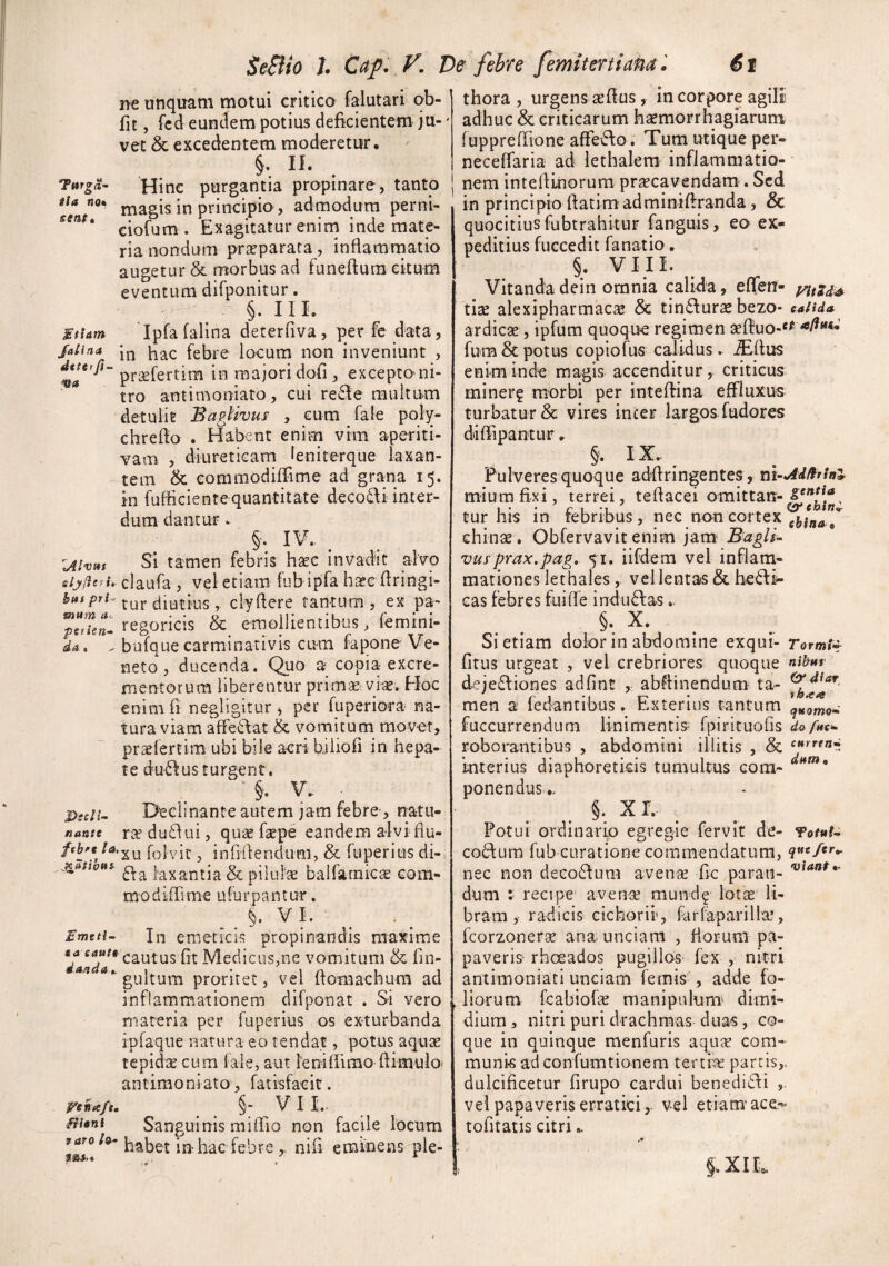 O senti StiAtn JalifiA ne unquam motui critico falutari ob- fit, fcd eundem potius deficientem ju-' vet & excedentem moderetur. §, II. . Hinc purgantia propinare, tanto magis in principio, admodum perni¬ ciorum. Exagitatur enina inde mate¬ ria nondum praeparata, inflamrnatio augetur & morbus ad funeftura citum eventum difponitur. §. IlL Ipfafalina deterfiva, per fe data, in hac febre locum non inveniunt , praefertim in majori dofi, excepto ni- tro antimoniato, cui re6le multum detulir Baglivus , cum fale poly- chrefio . Habent enim vim aperiti- vam , diureticam leniterque laxan¬ tem & commodilTime ad grana 15. in fufficiente quantitate decoi^i inter¬ dum dantur ► §• IV- . Si tamen febris hac invadit alvo tijdcfh claufa , vel etiam fub ipfa hse flringi- Swf/jrr-tur tiiutius , clyderc tantum, ex pa- regoricis & emollientibus > femini- bufque carminativis cum fapone Ve¬ neto , ducenda. Quo a copia excre¬ mentorum liberentur primse vise. Hoc enimfi negligitur, per fuperiora na¬ tura viam affeilat & vomitum movet, praslertim ubi bile acri biliofi in hepa¬ te du61:us turgent. Dscii^ Declinante autem jam febre, natu- nante ra du£lui, qu« faepe eandem alvi flu- ftbfg folvir, infiilendum, & fuperius di- laxantia & pilulse balfarnic^ com- modiffirne ufurpantur. §• V I. Emtti- In emeticis propinandis maxime cautus fit Medicus,ne vomitum & lin- ^ ‘**'gultum proritet, vel ftomachum ad inflammationem difponat . Si vero materia per Tuperius os exturbanda ipfaque natura eo tendat, potus aquae tepidae cum fale, aut lenifiimo dimulo- antimoniato, fatisfaeit. P^enafu §■ VI I,. fHsni Sanguinis miffio non facile locum raro/®- in hac febre nifi eminens ple- mum perie dA • X0i>. thora , urgens aeflus, in corpore ap adhuc & criticarum h^emorrhagiarum fuppreffione affero. Tum utique per- neceffaria ad lethalera inflammatio¬ nem intelUnorum praecavendam. Sed in principio ftatimadminiffranda , & quocitiusfubtrahituF fanguis, eo ex¬ peditius fuGcedit fanatio. §. VIII. Vitanda dein omnia calida, eflfen- yitsd^^ dite alexipharmac^ & tindurte bezo- exunda ardicae, ipfura quoque regimen seflruo-*^ -*/^‘**« fum & potus Gopiofus calidus. ^Ilus enim inde magis accenditur, criticus ininerg morbi per inteftina effluxus turbatur & vires incer largos fudores diffipantur.. §. IX.. Pulveres quoque adflringentes, m-Add^fin^ miumfixi, terrei, tedacei omittan-^^^j^j^, tur his in febribus, nec non cortex chinae . Obfervavit enim jam' Bagli- vus'prax.pag, 51. iifdem vel inflam¬ mationes let hales, vel lentas & hedfi- cas febres fuilfe induebas.. §. X. Si etiam dolor in abdomine exqui- Tormi^ fltus urgeat , vel crebriores quoque deje£fiones adPint , abftinendum ta- men a fedantibus. Exterius tantum fuccurrendum linimentis- fpirituofis dopits* roborantibus , abdomini illitis , & current interius diaphoreticis tumultus com- ponendus.. §. xr. Fotui ordinario egregie fervit de- co6lura fub curatione commendatum, ?««/«»*- nec non d€Co6fum avente fic paran- dum : recipe avence mund^ lotae li¬ bram, radicis cichorii, farlaparillae, fcorzonerae ana unciam , florum pa¬ paveris’ rhoeados pugillos- fex , nitri antimoniati unciam femis , adde fo¬ liorum fcabiofae manipulum- dimi¬ dium , nitri puri drachmas duas, co¬ que in quinque menfuris aqute com¬ munis ad confumtionem terciie parris,, dulcificetur firupo cardui benedidli vel papaveris erraticivel etiam’ ac€.-« tofitatis citri.. X I isM