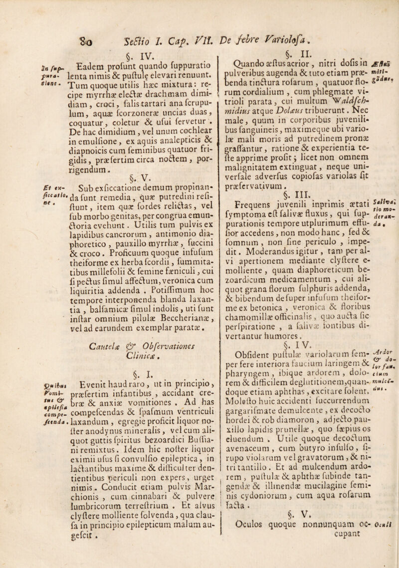 §. IV. Eadem prolunt auando fuppuratio knta nimis & puftule elevari renuunt. shne. Tum quoque Utilis haec mixtura: re¬ cipe myrrhae ele£\aE drachmam dimi¬ diam, croci, falistartari anafcrupu- lum, aquae fcorzonerae uncias duas, coquatur, coletur ufui fervetur . De hac dimidium , vel unum cochlear inemulfione, ex aquis analepticis & diapnoicis cum feminibus quatuor fri¬ gidis, praefertiracirca nodem, por¬ rigendum. §♦ ^ ’ £t Sub exficcatione demum propinan- dafunt remedia, qux putredini refi- Aunt, item qu^c fordes relidas, vel fub morbo genitas, per congrua enaun- doria evehunt. Utilis tum pulvis ex lapidibus cancrorum , antimonio dia¬ phoretico , pauxillo myrrhae fuccini & croco . Proficuum quoque infufum theiforme ex herba fcordii, fummita- tibus millefolii & femine faeniculi, cui lipe6Ius fimul afFedum,veronica cum liquiritia addenda . PotifTimum hoc tempore interponenda blanda laxan¬ tia , balfamicae fimul indolis, uti funt inftar omnium pilulae Beccherianae, vel ad earundem exemplar paratae. Cautelae & Obfervationss Cllnicx. §• . Evenit haud raro , iit in principio, p^omi- prjefertim infantibus , accidant cre- bree & anxise vomitiones. Ad has compefeendas & fpafmum ventriculi /ttnda. laxandum , egregie proficit liquor no- fter anodynus mineralis , vel cum ali¬ quot guttis fpiritus bezoardici Buffia- ni remixtus. Idem hic nofier liquor eximii ufus fi convulfio epileptica, in ladantibus maxime & difficulter den¬ tientibus periculi non expers, urget nimis.. Conducit etiam pulvis Mar- chionis , cum cinnabari & pulvere lumbricorum terrefirium . Et alvus clyfiere molliente folvenda, qua clau- fa in principio epilepticum malum au- gefeir . §. II- . . Quando aefius acrior , nitri dofisin jE/lnS ulveribus augenda & tuto etiam prse- enda tindura rolarum , quatuor flo- rum cordialium , cum phlegmate vi- trioli parata, cui multum 'Waldfch^ midhis atque Dolaus tribuerunt. Nec male, quum in corporibus juvenili¬ bus fanguineis, maximeque ubi vario¬ lae mali moris ad putredinem pronae graffantur, ratione & experientia te- fie apprime profit; licet non omnern malignitatem extinguat, neque uni- verfale adverfus copiofas variolas fit praefervativum. §. III.. Frequens juvenili inprimis aetati fymptoma cfi falivae fluxus, qui fup- purationis temporeutplurimum effu- da, flor accedens, non modo hanc , fed 5c fomnum , non fine periculo , impe¬ dit. Moderandus igitur , tam per al¬ vi apertionem mediante clyftere e- molliente , quam diaphoreticum be- zoardkum medicamentum , cui ali¬ quot grana florum fulphuris addenda, & bibendum defuper infufum theifor¬ me ex betonica , veronica & floribus chamomillae officinahs, quo auda fic peripiratione , a falivje fontibus di¬ vertantur humores. §. IV. Obfidenc pullulae variolarum fem- per fere interiora faucium laringem & pharyngem , ibique ardorem , dolo- cimn rem & difficilem deglutitionem,quan- tn»icr^ doque etiam aphthas, excitare folenr. ^*** * Molgflo huic accidenti luccurrendum gargarifrnate demulcente , ex decodo hordei & rob diamoron , adjedo pau¬ xillo lapidis prunellae, quo fsepiusos eluendum . Utile quoque decoduin avenaceum, cum butyro infullo, fi- rupo violarum vel gravatorum , & ni¬ tri tantillo. Et ad muicendum ardo¬ rem, pu 11 u 1 iT & aphthae fubinde tan- gend.T & illinenda mucilagine femi¬ nis Cydoniorum, cum aqua rofarum Ia da . §. V. Oculos quoque nonnunquam oc- 0.-«// cupaiit