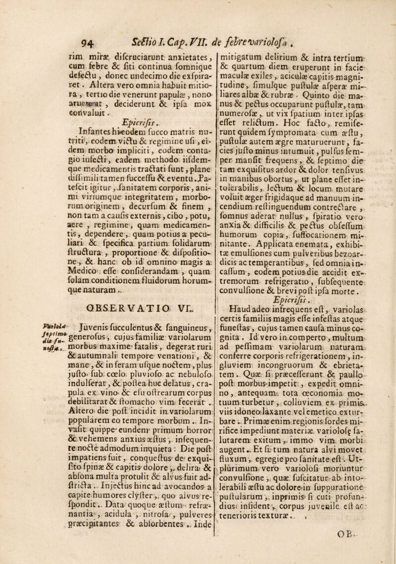 rim mlrx, difcruciarunt anxietates, cum. febre & fiti continua fomnique defeftu , donec undecimo die exfpira- ret. Altera vero omnia habuit mitio¬ ra , tertio die venerunt papula , nono< arue^e^Bt , deciderunt & ipfa mox. conyaluit. ^ Eperifif.. Infanteshiicodem fucco matris nu¬ triti’, eodem,vii5fu & regimine ufi , ei¬ dem morbo impliciti, eodem conta^ gio infe^lf, eadiem. methodo, iifdem- que medicamentis tranati funt, plane diffimili-tamen fucceffu ^eventiuj^a- tefcin‘gitur, .fani ratem corporis, ani¬ mi viriumque integritatem, morbo- rum.originem , decurfum & finem , non tam a caulis externis, cibo, potu, aere , regimine, quam medicamen¬ tis , dependere,, quam potius a pecu¬ liari & fpecifica. partium, folidarum’ flru6\ura’,proportione &. difpofitio- ne ,. &. hanc:. ob id’ omnino magis a: Medicon effe' confiderandami,, quam folamxonditionem; fluidorum horum- que naturam.. GESERVATia VL, Juvenis fucculentus& fanguineus , •^^/^^^generofus, cujus familise variolarum morbus: maxime^ fatalis ,, degerat ruri &autunrnalr. tempore venationf, & mane, & in feram ufque nodi em, plus jufto^ fub; coelo; pluviofo> ac nebulofo indulferat, &.'pofiea.huc delatus, cra¬ pula ex vino» & efii ofirearum corpus debilitarat& ftomacho vimi fecerat, A keroi dic poff Tncidit; i a variola rum; pppularem eo tempore morbum In- vafit quippe eundenr primum horror; vehemens anxius sefius v- infequen- re nofte admodumiinquiera: Die poft impatiens fuit, conquefihs de* exqui- (Ifo fpinsE capitis dolore deliras & abfona multa protulit &; alvus fuit ad- ftri^a Injedus hinc ad avocandos a capite;humoresc]yfter„ quo aivus re- fppndin. Data quoquexefiura^^ refrje^ nantia' „ acidula nitrofa;,. puiveres prsecipitantes' & abforbentes „ Inde mitigatum delirium & intra tertium. & quartum diem eruperunt in facie maculas exiles, aciculae capitis magni¬ tudine, fimuJque puftulas afperse mi¬ liares albae &.rubr£B . Quinto die ma¬ nus & pe6fus occuparunt pufiulae, tam? numerofeut vix fpatiumj inter ipfas 'effet reliftum . Hoc fa£lo‘„ remife- 'runt quidem fymptomata cum ^fiu, puftulse autem £egre maturuerunt, fa¬ cies juUo minus intumuit , pulfus fem- per manfit frequens, &. feptimo die pm exquifitus ardor Scdolor lenfivus in manibus obortus,. ut plane efifet in¬ tolerabilisle^fum & locum, mutare voluit aeger frigidaque ad manuum in-^ cendium refiinguendum contre6>are , fomnus aderat nullus, fpiratio vero- anxia &. difficilis & pe6Ius obfeflTum humorum- copia ,, fuftbcarionera mi¬ nitante.. Applicata enemata, exhibi¬ tae emulfiones cum pulveribus bezoar- dicis ac temperantibus, fed omnia i n-- cafldm , eodem potiusdie. accidit ex¬ tremorum. refrigeratio, fubfequente:; convulfione & brevi poft ipfa morte. • EpicrtJtSo. Haud adeo'infrequens eft,. variolas- certis familiis magis elTe infefias atque - ; funefias, cujus tamen caufa.minus co- ' gnita . Id;vero in comperto , multum- ad peffimam' variolarum naturam.- conferre corporis refrigerationem , in¬ gluviem, incongruorum & ebrieta¬ tem .. Quarr lirprsecefferunt & paullo^^ poft: morbusdmpetit;, expedit omni¬ no , antequam*: tota oeconomia; mo¬ tuum,turbetur ,, colluviem, exv primis,, viis idonealaxante.vei emeticQ.ex tur¬ barePrim£eenim.regionisifordes mi¬ rifice impediunt materiae, variolof? fa- lutarenr exitumimmo vim morbir augent *v Et fi) tura.; natura alvi movet fluxum v egregie pro fanitate efi : Ut- ^ plurimum:vero variolofi ' moriuntur ' ''convulfione,, quae, fufeitatur? ab- in to¬ lerabili aefiu acdolore^in fuppuratione : pufiularuminpi^imis'fi cuti profun^ dius^ infidentv, corpus juveaile eit ac: : tenerioris textursto.. > OB»..