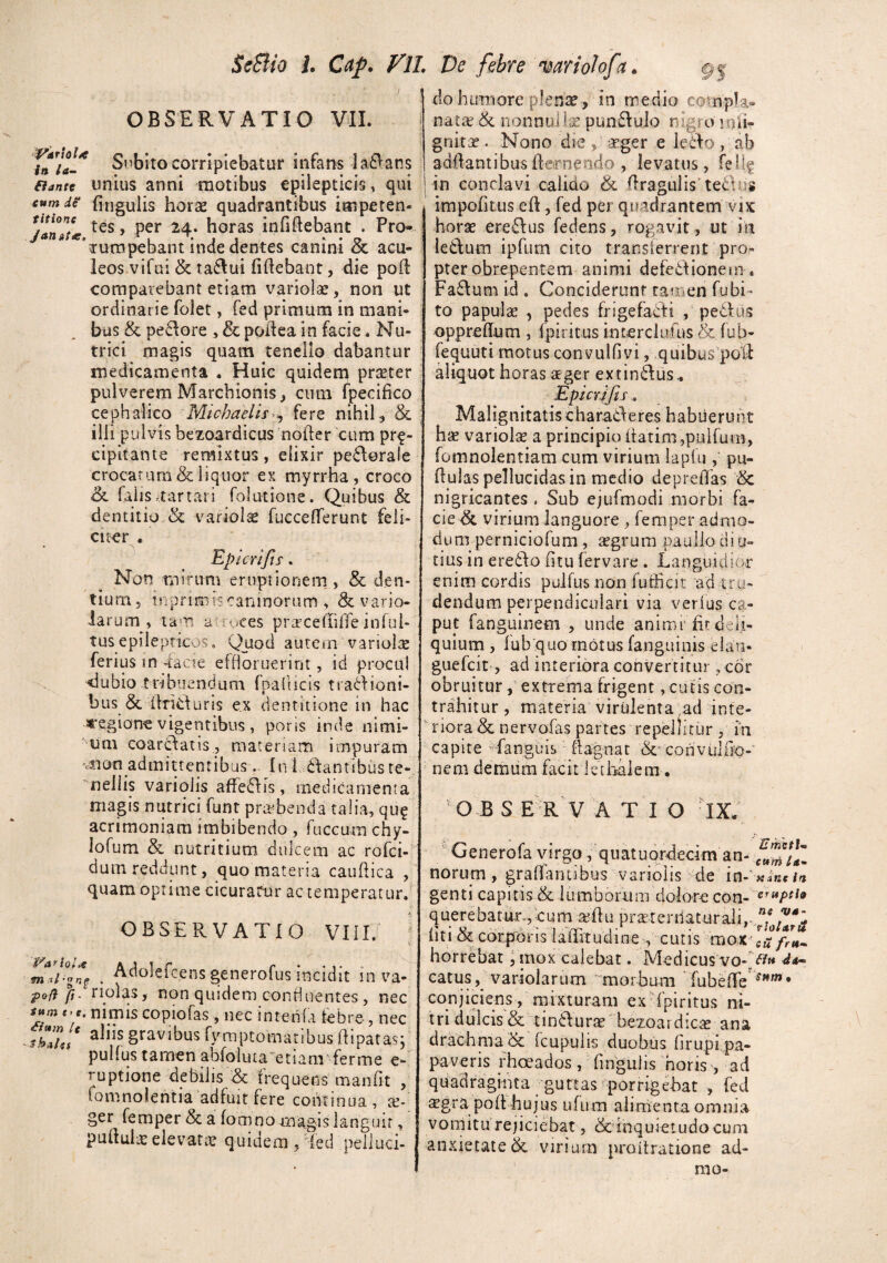 OBSERVATIO VIL Snbito corripiebatur infans la£Vans aante UHius anni motibus epilepticis» qui tum de fingulis horas quadrantibus impeten- tes, per 24. horas infiftebant . Pro- rumpebant inde dentes canini & acu¬ leos vifai & taflui fiftebant, die pod: comparebant etiam variolar, non ut ordinarie folet, fed primum in mani¬ bus & pe61ore , & podea in facie. Nu¬ trici magis quam tenello dabantur medicamenta . Huic quidetn prseter pulverem Marchionis, cum fpecifico cephalico Michaelis^^ {cxq nihil ^ & ilii pulvis bezoardicus noder cum pr^- cipitante remixtus, elixir pe6\0rale crocarum & liquor ex myrrha , croco &L falis itartari folutione. Quibus & dentitio.& variola fuccefferunt feli- Cl^er . Epicrifts. Non mirum erupi io ne m_, & den¬ tium, inprimis caninorum , & vario- iarum , a rt^ces prarcefuffe inful- tus epiieprkos, Quoci autcai varioice ferius in 4acie effloruerint, id procul dubio t ribuendum rpallicis tradfioni- bus & iiricturis ex dentitione in hac «■egion^e vigentibus , poris inde nimi¬ rum coaridatis., materiam impuram vsaon admittentibus In I klantibus te-^ 'nellis varioiis affeiflis, medicamenta magis nutrici funt praebenda talia, qu? acrimoniam imbibendo , fuccum chy- lofum & nutritium dulcem ac rofci- dum reddunt, quo materia caudica , quam optime cicuratur ac temperatur, OBSERVATIO VIII. . Adolefcensgenerofus incidit in va- pof} fi. nolas, non quidem confluentes, nec t,c. nimis copiofas , nec intenia tebre-, nec thfiu* gravibus fymptomatibus dipatas; pulfus tamen abfolutaetiam' ferme e- ruptione debilis & frequens maiifit , fomnolentia'adfuit fere coiitinua, te-' ger femper & a fomno magis languir, puduia:eievar;c quidem/led pelluci¬ do humore plense, in medio natce & nonnul Ise pundulo nigro inti- gnirs?. Nono die , seger e ieilo, ab addantibusdeirnendo , levatus, fellf in conclavi calido & dragulis tedlus impodtus ed, fed per quadrantem vix horae ere6Ius fedens, rogavit , ut in ledum ipfum cito transierrent pro¬ pter obrepentem animi defedionein . Fa6\um id . Conciderunt rauien fubi- to papulae , pedes frigefacti , pedliis oppredum , fpii itus interclufus & fub- fequuti motus convulfivi, quibus pod aliquot horas aeger extin0:us^ Epicrifis, Malignitatischaraideres habuerunt hae variolae a principio darim,puirum, fomnolentiam cum virium lapfu ,‘ pu- dulas pellucidas in medio depreffas & nigricantes . Sub ejufmodi morbi fa¬ cie ^ virium languore , femper admo¬ dum perniciofum, cegrum paullo di 0- tius in ere6fo dtu fervare . Languidior enim cordis pulfus non futhcit ad tro- dendum perpendiculari via verfus ca¬ put fanguinem , unde animf fit deli¬ quium , fub quo motus fanguinis elati- guefcit, ad interiora convertitur , cor obruitur, extrema frigent, cutis con¬ trahitur , materia virulenta^ad inte¬ griora & nervofas partes repellitur , in capite Tanguis • dagnat &convulii’0“' nem demum facit Icthalera . O B S E r'v a T I O -IX. ' Generofa virgo, quatuprdecim an- norum, graOantibus varioiis de in-'« ine in genti capitis & iumborum dolore con- querebatur-,eum a;flu praterdaturali, liti & corporis lafhtudine', cutis mox^[u horrebat j mox calebat. Medicus vo-[(??« catus, variolarum morbum rubefTe conjiciens, rnixturam ex^dpiritus ni¬ tri dulcis & tinilurae bezoardicas ana drachma & rcupulis duobus firupi pa¬ paveris rhatados , fingufis 'horis, ad quadraginta guttas porrigebat , fed sgra poft hujus ufum alimenta omnia vomitu rejiciebat, & inquietudo cum anxietate & virium proitratione ad- rao-
