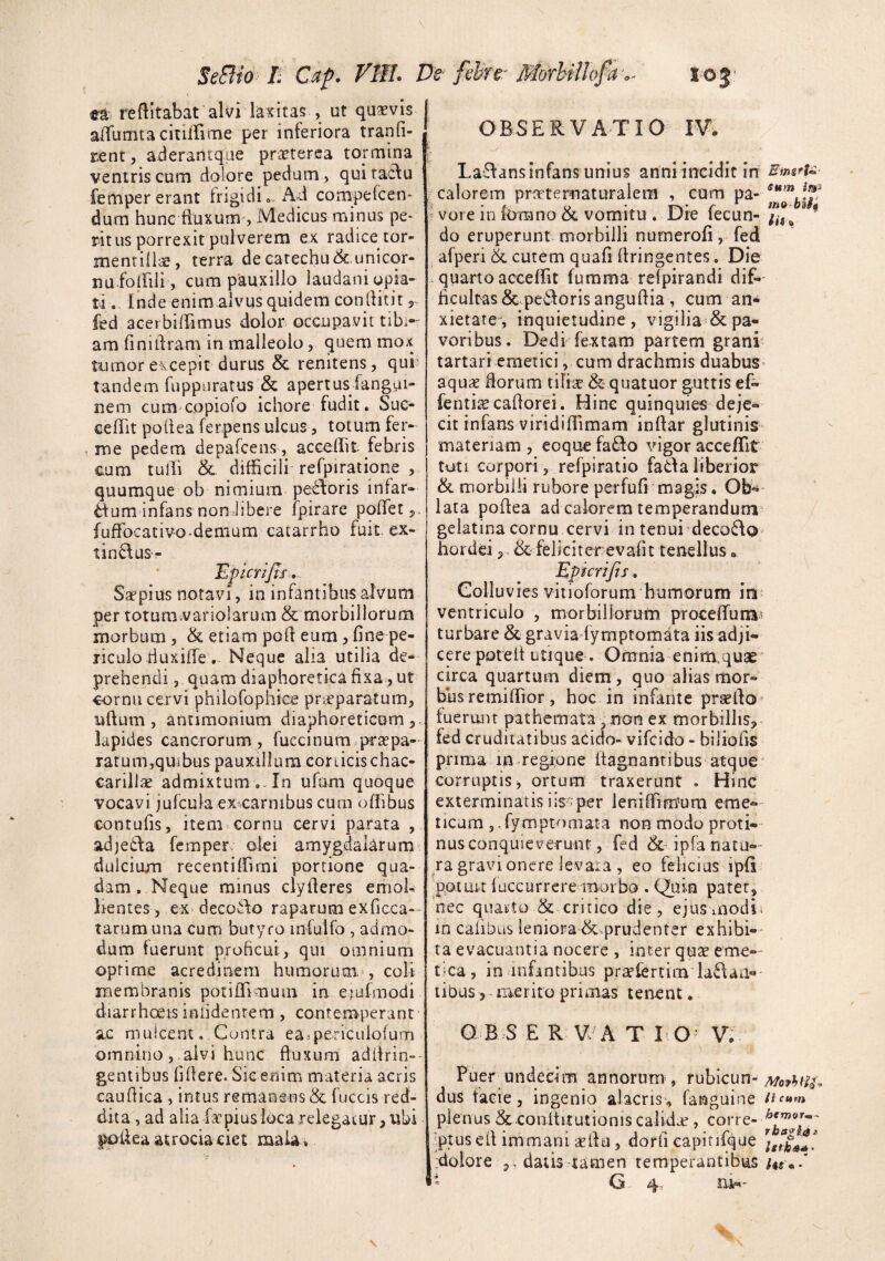 V SeBio Ii Caf. FBI. De reditabat alvi laxitas , ut quavis alTumtacitiirime per inferiora tranfi- ztnt, aderantqae prieterea tormina ventris cum dolore pedum > quiraclu fempererant frigidi. Ad conipefcen- dum hune fluxum', Medicus minus pe¬ ritus porrexit pulverem ex radice tor- inentill;^, terra de catechu&unicor- na folfili , cum pauxillo laudaniupia- ti. Inde enim alvus quidem conlfitit 3 ied acerbiffimus dolor occupavit tibi¬ am finitlram in malleolo, quem mox tumor excepit durus & renitens, qui’ tandem fuppuratus & apertus fangpi- nem cum copiofo ichore fudit. Sue- cefTit pofiea ferpens ulcus, totum fer- ■ me pedem depafcens, accedit febris cum tulTi & difficili refpiratione , quumque ob nimium pe£foris infar- tlum infans non Jibere fpirare podet 3 fudbcativo.demum catarrho fuit ex- tin6fuS‘^ EpicriJJi.. Srepius notavi, in infantibus alvum per toturavariolarum & morbillorum morbum, bc etiam pod eum, fine pe¬ riculo tiuxide . Neque alia utilia de¬ prehendi, quam diaphoretica fixa, ut cornu cervi philofophiee priCparatum, udum, antimonium diaphoreticum 3. lapides cancrorum , fuccinum praepa¬ ratum,quffius pauxillum conicis chac- carilJae admixtum ufum quoque vocavi jufcuk ex-carnibus cum odibus contufis, item^ cornu cervi parata , adjeila femper olei amygdalarum dulcium recentiffimi portione qua¬ dam. Neque minus clyderes emol¬ lientes, ex decoi\o raparum exficca- - tarum una cum butyro infuifo, admo¬ dum fuerunt proficui, qui omnium optime acredinem humorum , coli membranis potidlmuin in. etufmodi diarrhoets inlidenrem, contemperant a.c mulcent. Cuntra easpericuiofum omnino, alvi hunc fluxum addrin»' gentibus lifiere. Sic enim materia aeris caudica, intus remanens & fuccis red¬ dita , ad alia fa-piusloca relegatur 3 tibi podeaatrociaciet maU, felite^ MorbilJofaSo j ' OBSERVATIO IV. La£Ians infans unius anni incidit in calorem pratertiaturalem , cum pa- ^ vore in Ibmno & vomitu . Die fecun¬ do eruperunt morbilli nurnerofi, fed afperi & cutem quafi dringcntes. Die quarto acceffit fumma relpirandi dif¬ ficultas &pes!doris angudia, cum an¬ xietate*, inquietudine, vigilia & pa¬ voribus. Dedi fextam partem grani tartari emetici, cum drachmis duabus aqux florum tilite &quatuor guttis ef- fenti^Ecadorei. Hinc quinquies deje¬ cit infans virididimam indar glutinis materiam , eoque faSo vigor accedit tuti corpori, refpiratio fada liberior ik morbilli rubore perfufi magis. Ob¬ lata podea ad calorem temperandum gelatina cornu cervi in tenui deco6\o hordei 3. bc feliciter evafit tenellus. Epicrijis. Colluvies vitioforum humorum in ventriculo , morbiiloFum procedum? turbare & gravia fymptomata iis adji¬ cere potelt utique. Omnia enim^quae circa quartum diem, quo alias mor¬ bus remidior , hoc in infante praedo' fuerant pathemata ^non ex morbilliS3 fed cruditatibus acicio- vifcido - biliofis prima in.regiune dagnantibus atque corruptis 3 ortum traxerunt . Hinc exterminatisiis^per leniffimum eme¬ ticum ,.rymptomata non mbdo proti¬ nus conquieverunt, fed bc ipra natu-- Ta gravi onere levata , eo felicius ipfi potuuluccurreremorbo .Quin patet, nec quarto & critico die, ejusmodi in caiibus leniorabc-.prudenter exhibi¬ ta evacuantia nocere , inter qua? eme— tka, in anfintibus prtefertim ia6\aa- tibus 3 merito primas tenent. O B S E R V A T 10^ V^ Puer undecim annorum, rubicun¬ dus facie, ingenio alacris, fanguine plenus &-conltitutionis calida, corre- ':ptus ed immani aedu, dorfi capirifque G 4', m-- sum mo bU$ lii» ii cum htmQT-rn- rb»gi($j> Istha*-