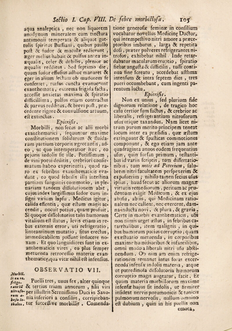 aqua analeptiea , nec non liquorem anodynum mineralem cum tin6!ura antimonii temperata & aliquot gut¬ tulis Ipiritus BufFiani ^ quibus paulb poft & fudor & macufe redierunt , aeger melius habuit 6c pulfus antea tn- a’ q u a 1 i s, celer & d e b i! is, p l'e n i or ac tequalis redditus . Sed feptimo die, quum fudor effudius adhuc manaret & fger in altum letVam ob madorem fe conferret, rurlus cundla evanuenmt exanthemata, exireraa frigida fada, accelBt anxietas maxima & fpiratio difEciillma, pulfus etiam contractus & parvus redditus, & brevi poft , prae¬ cedente rigore & convuifione artuum, cd extinclus. Epicrtfis. Morbilli, non fecus ac airi morbi exanthematici , requuntur maxime conditutionem folidarum & ^fluida¬ rum partium corporis ^grot antis, ad¬ eo , ut quo intemperatior hxc , eo pejoris indolis flt ille, Potiflimum , de vini po-tui deditis, crebriori confir¬ matura habeo experientia, quod ra¬ ro ex febribus exanthematicis eva¬ dant , eo quod febrilis illa inteflina partium fanguinis commotio, in ple¬ nariam tandem diffoiurionem abit ^ cujus index largiffimus fudor cum iri- figni virium lapfu . Medicus igitur, calida effentia, quae eflum magis ac¬ cendit , nocuit potius, quam profuit. Si quoque diflblutorius talis humorum vitalium efl flatus, levis etiam in re¬ bus externis error, uti refrigeratio, linteaminum mutatio, fitus ereClus, immedicabilem poflTunt inducere no¬ xam . Et quo languidiores funt in ex¬ anthematicis vires , eo plus femper metuenda retrocefEio materiae exan* thematic^,qua vita; nihil efl infenfius. OBSERVATIO VIL Puelli tres, unus fex, alter quinque rantiH & tertius trium annorum , filii viri nitraro^ per illuflris Sereniflimo Duci in Saxo- nia inferiori a confiiiis, corripieban- tur fucceifive morbiliis , Comenda- tione generofae feminae in confilium vocabatur novellus Medicin? DoClor^. qui intempeflivo nitri amore a praece¬ ptoribus imbutus , larga & repetita dofi , praeter pul veres reirigerantes ni- trofos , exhibebat nihrL Inde retar¬ dabatur macularum eruptio, fpiratia^ fiebat angufla& difficilis, tuffi conti¬ nua fine fereatu , accedebat afthma imenfum & intra feptem dies , tres pueri occumbebant, cum ingenti pa¬ rentum iu6\u. Epicrtfis, Non ex unius , fed plurium fide dignorum relatione , de tragico hoc cafu certior fum fa<5Ius, & crebrior ac liberalis, refr i gei antium nitroforum ufus utique taxandus» Nam licet ni¬ trum purum merito principem teneat locum inter ea prafidia, qux afflum? exringuunt Sc fpaflicas commotiones- componunt, & ego etiam jam ante quadraginta annos eodem frequentius ufus , quin forflm primum , reflanti¬ bus id variis feriptis, tum diflertatio- nibus, mm notis ad Poteriumy falu- brem nitri facultatem perfpexcrim 5c expofuerim ; nihilo tamen fecius ufus ipfius, haud fecus ac aliorum magnr’ virtutis remediorum., peritum ac pru- dentum exigit Medicum , dc ex ejus abufu, ab iis, qui Medicinam ratio¬ nalem nec callent, nec exercent, dam- na-induePa novi, piura , & gravia • Certe in morbis exanthematicis , ubi non nimis urget ^ellus, in febribus ca* tarrhaiibus, item malignis , in qui'» bus humorum potius corruptio j quam exasftuatio metuenda , in corporibus maxime humrdioribus infantilibus, omni modo a liberali nitri ufu abfli- nendum. Ob nim am enim refrige¬ rationem remanet intus foras excer¬ nenda* in fenfa: indolis materia, atque ut putredinola diffiolutoria hamorum corruptio magis augeatur, facit. Et quum materia morbillorum maxime infenfe hujus fit indolis , ut firmiter infideat nervis pneumonicis 5c tunicis pulmonum nervofls , nullum omnino efl dubium , quin in his puellis rtoa emota>