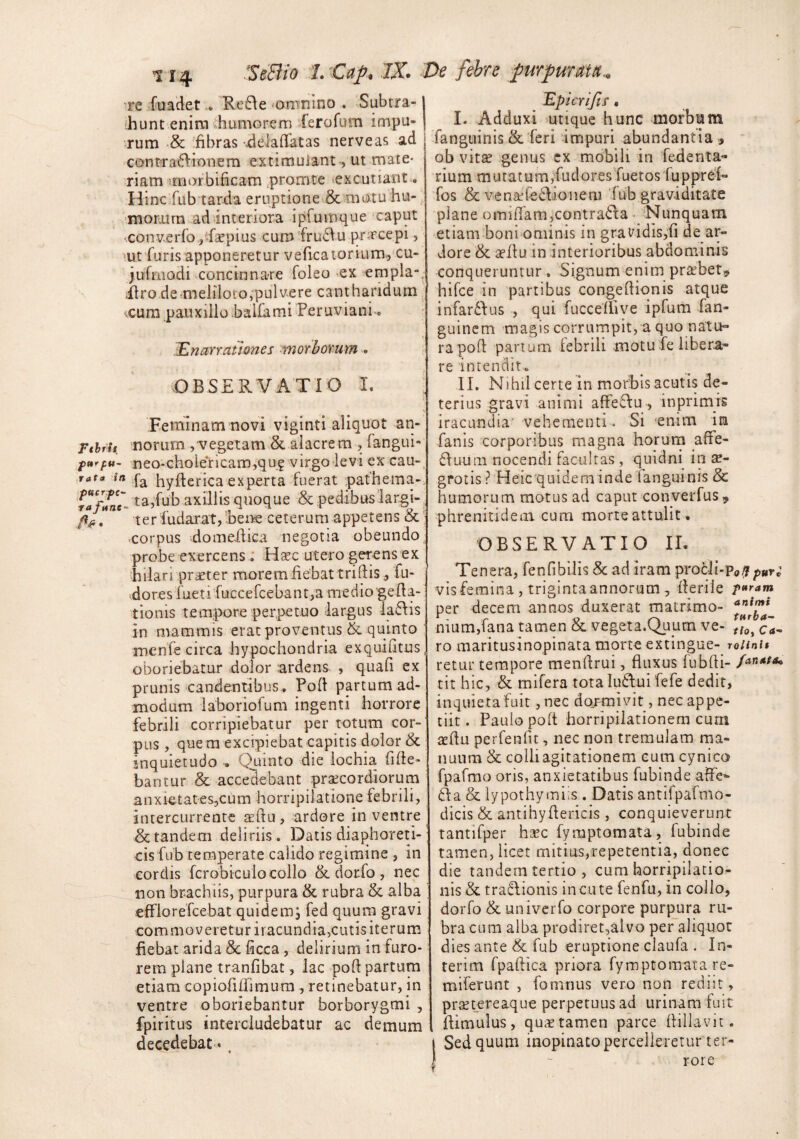 re fuadet.. Re6\e 'Omnino . Subtra- ihunt enim ihumGrem Xerofum impu¬ rum '& fibras jdelafratas nerve as ad contractionem extimuiant-, ut rnate- riam imorbificam ,promte excutiant. Hinc fub tarda eruptione & motu hu- ■monurn ad interiora ipCuinque caput •conv.erfo j-fsepius cumfruCtu prrcepi, mt furis apponeretur veficatorium., cu- jufmodi ^concinnare foleo ex empla-. ilro dermelilotOjpulvere cantharidum <cura pauxillo balfami Peruviani-. :E narrat Iones ^morborum . OBSERVATIO I. : Feminam novi viginti aliquot an- Fthrit. norurn ,'vegetam & alacrem , fangui- neo*Gholericam,qu? virgo levi ex’ cau-, ,rata in hyftericaexperta fuerat pathema- taffne- ta,fub axillts quoque & pedibus'largi-, /ifi, ter fudarat, Bene ceterum appetens & ^ eorpus domedica negotia obeundo probe exercens: Hsec utero gerens ex Eilari prdeter morem fiebat tridisfu- doresfueti fuccefcebantjamedio geda- tionis tempore perpetuo largus iaCtis in mammis erat proventus quinto menfe circa hypochondria exquifitus oboriebatur dolor ardens , quafi ex prunis candentibus. Pod partum ad¬ modum laboriofum ingenti horrore febrili corripiebatur per totum cor¬ pus , quem excipiebat capitis dolor & inquietudo Quinto die iochia fide- bantur & accedebant pr^cordiorum anxietates^cum horripilatione febrili, intercurrente tedu , ardore in ventre & tandem deliriis . Datis diaphoreti¬ cis fub temperate calido regimine , in cordis fcrobiculocollo &dor-fo, nec non brachiis, purpura & rubra & alba efFlorefcebat quidemj fed quum gravi commoveretur iracundia,cutis iterum fiebat arida Sc ficca , delirium in furo¬ rem plane tranfibat, lac pod partum etiam copiofiiiimura , retinebatur, in ventre oboriebantur borborygmi , fpiritus intercludebatur ac demum decedebat -, lEptcrlJts • I. Adduxi utique hunc morbum fangiiinis & feri -impuri abundantia , ' ob vitae genus cx mobili in fedenta- rium mutatum,'fudoresfuetosfuppref- fos & venaffedioneru f ub graviditate plane omidam,contra<5i:a • Nunquam etiam boni ominis in gravidis,fi de ar¬ dore & sedu in interioribus abdominis conqueruntur, Signum enim praebet^ hifce in partibus congediqnis atque infardfus , qui fuccellive ipfum fan- guincm -magis corrumpit, a quo natu¬ ra pod parium febrili motu fe libera¬ re intendit. II, Nihil certe in morhls acutis de¬ terius gravi animi afFe6\u, inprimis iracundia’ vehementi . Si enim in fanis corporibus magna horum affe- fluum nocendi facultas , quidni in s- grotis? Heicquideminde fanguinis & humorum motus ad caput converfus , phrenitidem cum morte attulit. OBSERVATIO IL Tenera, fenfibilis & ad iram procii-p<,^ puri visfemina , trigintaannorum, derile p^ram per decem annos duxerat matrimo- ‘*'*^f^* nium,fana tamen & vegeta.Quum ve- tio, ca¬ ro maritusinopinata morte extingue- roiinu retur tempore mendrui, fluxus fubdi- /^nata^ tit hic, & mifera totaludui fefe dedit, inquieta fuit ,nec dojmjvit, nec appe¬ tiit. Paulo pod horripilationem curn aedu perfenfu, nec non tremulam ma¬ nuum & colli agitationem eum cynica fpafmo oris, anxietatibus fubinde ad'e- da & lypothymiis . Datis antifpafmo- dicis & antihydericis , conquieverunt tantifper hsec fymptomata, fubinde tamen, licet mitius,repetentia, donec die tandem tertio , cum horripilatio¬ nis & tradionis incute fenfu, in collo, dorfo & univcrfo corpore purpura ru¬ bra cura alba prodiret,alvo per aliquot dies ante & fub eruptione claufa . In- terim fpadica priora fymptomata re- miferunt , fomnus vero non rediit, praetereaque perpetuus ad urinam fuit dimulus, quae tamen parce dillavit. Sed quum inopinato percelleretur ter¬ rore