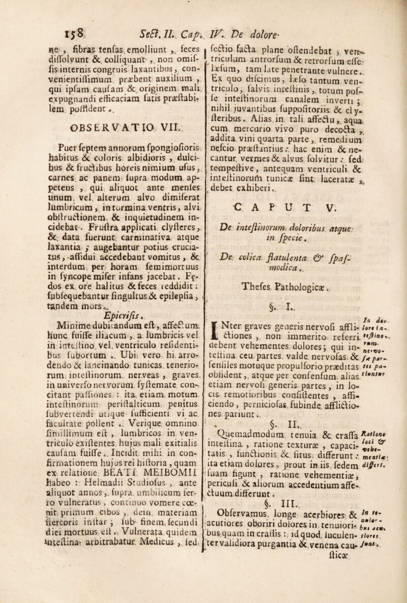 i^e. , fibras tenfas, emolliunt feces • fedio fa6la plane oftendebat 3 vert>. difiTolvunt & colliquant' ,.non omif- ^ tricubm antrorfuni & retrorfura elfe: fis internis congruis laxantibus, con- venicntiflimum, prasben^ auxilium ,, qui ipfam caufam & originem, mali, expugnandi efficaciam fatis praeftabi? lem., polfident OBSERVAT IO. VIL. Puer feptem annorum rponglofioris habitus & coloris, albidioris , dulci¬ bus & frudibus horeis nimium ufus carnes, ac panem> lupra. modum, ap¬ petens qui. aliquot ante menles. unum, vel, alterum alvo dimiferat lumbricum , in tormina, ventris, alvi obllrudipnem. & inquietudinem in- cidebat^ Frullra applicati, clyflcres,, data fuerunt, carminativa atque, laxantia / augebantur potius crucia¬ tus , aflidui, accedebant vomitus, & interdum^ per. horam, femimortuus in fyncppe mifer infans jacebat. Ff- dos ex, ore. halitus & feces reddidit; fubfequcbantur fingultus,& epilepfia, 1 tandem mors^ Epicrifis^, Minime dubitandum effi,,affiedum. hunc, fuilfe. iliacum ,, a*; Ibmbricis vel in inttjtino^ vel. ventriculo reli denti¬ bus fubortum Ubij vero, hi, arror dendo & lancinando, tunicas, tenerior rum,> intelHnorum, nerveas graves, ih univerfo nervorum fyftemate. con-- citant paffiones,ita, etiam, motum, ihteltinorum per-idalcicum, penitus, fubvertendi utique^ fufficienti vi ac. facultate, pollent .. Verique. omnino limiliimum eft lumbricos, in, ven¬ triculo exiflentes hujus mali, exitialis, caufam-. fuiffeIncidit, mihi, in con¬ firmationem hujus rei hiftoria , quam ex relatione, BEATI, MEIBOMH habeo Helmadii Studiofus ^ ante aliquot annpS',. fupra. umbilicum fer? ro vulneratus ^ continuo vomere, eoe? nit.primum cibos,, deia. materiam itercoris inliar j fub' finemTecundi dici mortuus,eilVulnerata.quidem inteilina^ arDitrabatur. Medicus ledt 9, liefura, tam late penetrante vulnere.. Ex quo difcimus, Ixfo tantum ven¬ triculo , falvis incellinis,, totum pof- fe intelHnorum canalem inverti nihil juvantibus fuppofitoriis. & cly. lleribusAlias, in tali, affeduaqua cuni, mercurio vivo puro decola , ‘addita.vini quarta parte,, remedium nefeio pra^lfanciushac enim Ene¬ cantur. vermes & alvus folvitur.- fed tempellive, antequam ventriculi & inreltinorurti tunicae lint. laceratae , ,debet exhiberi,. C A U. T V: De.; intejimorum, doloribus, atque^ in. fpecie, colica: flatuienta. &- fpafl modica,. Thefes, Fathologicae« §.. L. Nter graves gCiierisnervofi affli- hrtiZ] 1 diones ,, non immerito> refori, debent vehementes, dolores; qui in- teltina, ceu, partes, valde nervofas, E par. fenliles motuque propulforio praeditas oblident,, atque per confenfum, alias, etiam nervoli generis^ partes, in lo- cis~ remotioribus confillentes , affi¬ ciendo , perniciofasTubinde affii^lio- nes^panunt., §» II., Quemadmodum, tenuia. E, crafla inceitina , ratione texturae , capaci- tatis , iun6\ionis. E_ fitus^ differunt uaetkra dolores5 prout injisTedem diffttt,' Tuam figunt , ratione, vehementia 3 periculi E aliorum accedentium affc-. .duumidifferunt. §. III.- , Obfervamus, longe: acerbiores^, E .^acutiores oboriri dolores in tenuiori- ‘bus^^quam in craliis id quod.Tueulen- tiortt, ier.validiora purgantia E. venena cau- fliese