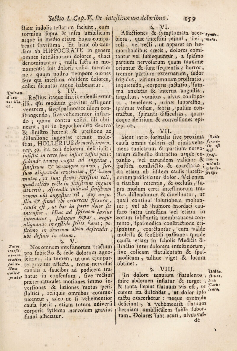 ^SeSlio L CapJK De intejlinonm id^^ .* ^S9 ^Ilic2e indolis te flat uni faciunt, cum tormina fupra & infra uMbilicuni atque in nredio etiam hujus compa- T:eant ficviirima . Et hanc ob-^au- fam ab HIPPOCRATE in genere ‘.omnes inteilinorum dolores , -iliaci 'denominantur ; nulla fa^la in mo¬ numentis fuis doloris colici mentio¬ ne .• quum nodro ‘tc-mporc omnes, fere qui inccPtina obfldent dolores, colici dicantur ^tque habeantur. ^Inam §• VI. Affefliones & fymptomata ^cer- biora , quse -iriteflini jejuni 5^ ‘ ilei , coli 5 veHre<^di , ut apparet in hse- 'morrhoidibus cceds , dolores comi¬ tantur vel fubfequuhtur , a fpafmo partium ner volarum quam maxime oriuntur ‘&'fuiit fequentia; horror, tremor partium externarum, fudor frigidus j virium omnium pfofiratio, inquietudo, --corparis ^jadatio, ’furn- ma 'anxietas & interna anguftia yj ^ A V « «.A.vw ZJ- Reftius itaque iliacicenfendi eruntJ fingultus, vomitus , alvus conllipa '■d mediam graviter affligunt ’ ventrem , fivefpafmodice illum con- tengendo, five vehementer indan- do j quum contra colici ilii ooti- . neant, qui an hypochondrio dextro Bc ffiniftvo haerent & prelfione ac^ diflenhone iegentes ereant mole- flias, HOLLERIlESi^^w^^r^. intern» cap. 39. ita coli dolorem defcripllt: infifih in certo loco infiax infixi pali fuhindc tamen vagut ad inguina finifirum O* iitrumque renem , fur-i fum aliquando revolvitm ^joCum ■ mutat, 'ut funt flexui intefiini coli p quod relitlo retlo in finifirum inguen ' .divertit. Afcendit dnde ad finifirum renem ubi angufiiur ^fi ? quf angU' filia '& fiimul abi occurrens flexura , caufia efi , ut hac in parte dolor fit intenfitor • Mine ad fiplenem laxius intenditur ^ fiubitque hepar ^ ^atque aliquando in cyfiide fiellis haret, po- firemo tn dextrum il^^^ deficendit , ubi de (init in deum . f Nos omn e m i nte ffinorum t ra£lum pro fubicwlo & fede dolorum agno- n9T»Tn- r , • . . traiim fcimus, ita tamen 3 ut una ejus par- juhit- te graviter ^ffetla , totus nervofus canalis a faucibus ad podicem tra- hatur in confenfum , five rediUs prsEternaturales motiones immo 'in- veiTiones & lajfiones motus peri- flaltici , reliquis omnibus commu¬ nicentur , adeo ut fi vehementior caufa fuerit , etiam totum univerfi corporis fyfkma nervofura gravius fimul afficiatur. T otas inteflt n9Tum ta , tenermus , urinae fuppreffio., fparitius vcficae, febris j-pulfus con- traiius, fpirandi difficultas, quan¬ doque delirium Sc convulfiones 'epi- iepticae, §. VII. 'Sicut ratio formalis five proxima caufa omnis -doloris efl nimis Vehe- mens tunicarum & ^partium nervo- * farutti didetiiio diitra^Iio atque ex-y;>iy- pa^lio , vel earundem validior & -5 fpaffica conflri^ib Bc coarftacio ; ita ettam ab iildem cauiis ancelti- norumprdficifcitur dolor. Vel enim a flatibus 'retentis , & occlufis , 'fu- pra modum certi inteflinorum tra- 6\us diflenduntur &; divellantur, ut quafl continui 'fdlutionem molian¬ tur ; vel ab ^humore ffiordaci caii- flico 'intra inteftina vel etiam in ^orum Tubflantia membranacea con¬ tento, fpafmodica conflridione cri- rpatitur , coar^Iantur , - cura valde mole fla & fedfibiii paffione; qua de caulTa etiam in fcholis Medicis di- flindfio inter dolorem inteflindrtim, fivc colicam flatulentam & fpaf- modicam > adhuc viget & locum obtinet. §. VIH. ^ ^In dolore ‘tenuium flatulento , mire abdomen inflatur & turget ; & tanta fepius flatuum vis efl, ut cutem ita diftehdat , lut dolor ipfo ^ ta£lu exacerbetur : neque exempU deficiunt > *a vehementia flatuum herniam umbilicalem ffuiffe fubor- tara • Oolores Tunt acuti > alvus val* de