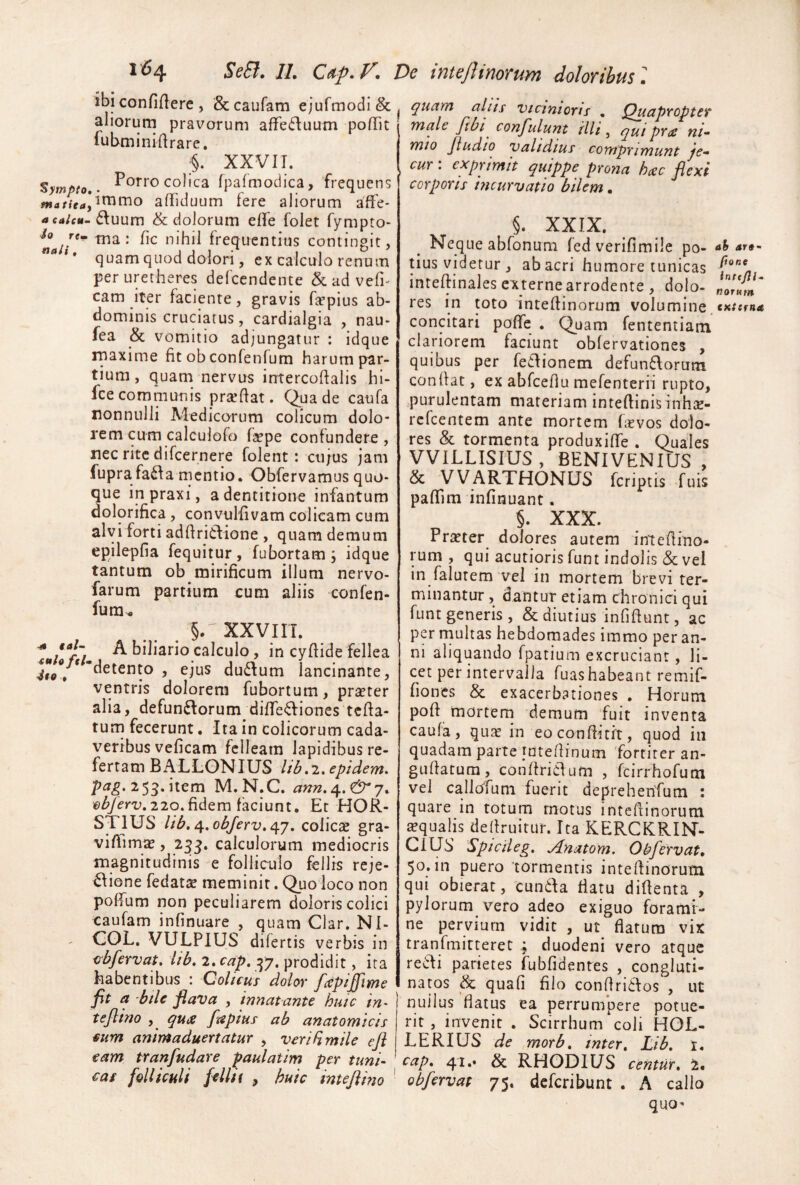 ^ympto mattea' a ealcu- io rtm nali, ■4t eal~ tulofeh 4eo • i'^4 SeB. 11, Cap.F, De inteJUnorum doloribus 1 ibi confifiere , 1& caufam ejufmodi & aliorum pravorum afFe6\uutn pofTit lubminiftrare. ;§. XXVII. Porro colica fpafmodica, frequens Jimmo affiduum fere aliorum affe* • 6luum & dolorum elfe folet fympto- tna : fic nihil frequentius contingit, quam quod dolori, ex calculo renum peruretheres defcendente Scadvefi' cam iter faciente, gravis hepius ab¬ dominis cruciatus, cardialgia , nau- fea & vomitio adjungatur : idque rnaxime fit obconfenfum harum par¬ tium, quam nervus intercoftalis hi- fce communis prteflat. Qua de caufa nonnulli Medicorum colicum dolo¬ rem cum calculofo fepe confundere, nec rite difcernere folent: cii;us jam fuprafa6iamentio. Obfervamusquo¬ que inpraxi, a dentitione infantum dolorifica, convulfivam colicam cum alvi forti adfIri6lione , quam demum epilepfia fequitur, fubortam ; idque tantum ob mirificum illum nervo- farum partium cum aliis confen- fura^ §. XXVI IT. A biliario calculo, in cyfiide fellea 'detento , ejus du6Ium lancinante, ventris dolorem fubortum, praeter alia, defun£Iorum diffe^liones tcfta- tum fecerunt. Ita in colicorum cada¬ veribus veficam felleam lapidibus re¬ fertam BALL0N IUS Itb,'i» epidem, 2 53-^^em M.N.C. 220.fidem faciunt. Et HOR- STIUS lib,<\,obJerv,cpj, coliese gra¬ vi flimae, 25J. calculorum mediocris magnitudinis e folliculo fellis reje- ^ione fedatte meminit. Quo loco non poffurn non peculiarem doloris colici caufam infinuare , quam Clar. NI- COL. VULPIUS difertis verbis in 0'bfervat. lib, 2. cap, ^7. prodidit, ira habentibus : Qolicus dolor fccpijftme fit a 'bde flava , innatante hutc in- teflino , ftepius ab anatomicis mm animaduertatur , verifimile eji eam tranfudare paulatim per tuni¬ cas felliculi filiit , huic inteflmo quam aliis vicinioris . Quapropter male fibt confulunt illi, qai pr<e ni¬ mio Jiudio Validius comprimunt je- , cur: exprimit quippe prona haic flexi corporis incurvatio bilem, §. XXIX. Neque abfonum fed verifimile po- ah are- tius videtur , ab acri humore tunicas inteftinales externe arrodente , dolo- res in toto inteflinorum volumine. concitari poffe . Quam fententiam clariorem faciunt oblervationes , quibus per feilionem defuniAorum condat, ex abfcehu mefenterii rupto, purulentam materiam inteftinisiiihse- refeentem ante mortem hevos dolo¬ res & tormenta produxiffe . Quales VVILLISIUS, BENIVENIUS , & VVARTHONUS feriptis fuis pafTim infinuant. §. XXX. Pra?ter dolores autem intedino- rum , qui acutioris funt indolis & vel in falutem vel in mortem brevi ter¬ minantur , dantur etiam chronici qui funt generis, & diutius infidunt, ac per multas hebdomades immo per an¬ ni aliquando fpatium excruciant, li¬ cet per intervalla fuas habeant remif- fiones & exacerbationes . Horum pod mortem demum fuit inventa caufa, qu2e in eoconditit, quod iii quadam parte intedinum fortiter an- gudatum, condricTum , feirrhofum vel callofum fuerit deprehenfum : quare in totum motus intedinorum aqualis dedruitur. Ita KERCKRIN- Cius Spiciieg. jlnatom, Ob fervat, 50.in puero tormentis intedinorum qui obierat, eunda flatu didenta , pylorumyvero adeo exiguo forami¬ ne pervium vidit , ut flatura vix tranfmitteret ; duodeni vero atque redi parietes fubfidentes , congluti¬ natos & quafi filo condriclos , ut nullus flatus ea perrumpere potue¬ rit , invenit . Scirrhum coli HOL- LERIUS de mofb, inter, Lib, t, cap, 4i.* & RHODIUS centUT, 1, obfervat 75. deferibunt . A callo quo-