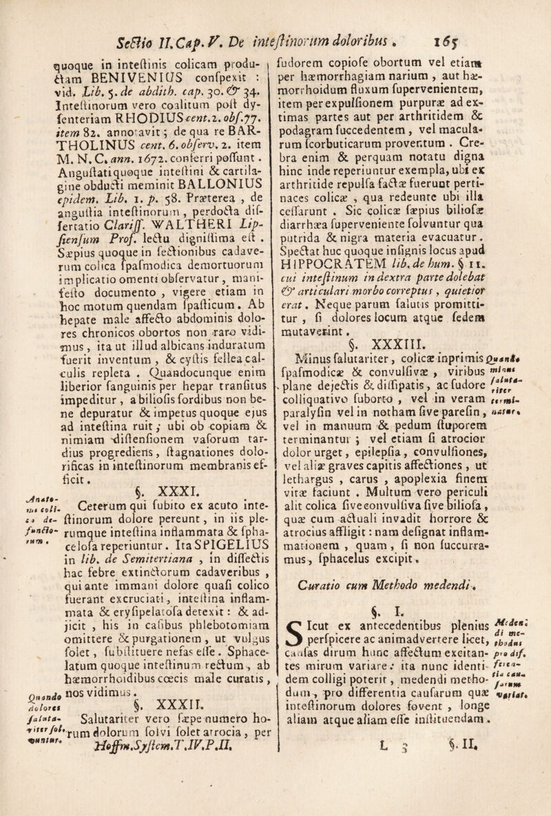 SeSiid T)e inteftinortm doloribus. quoque in inteftinis colicam produ- aam BENIVENICiS conrpexit : vid. Lib, ^»cle abdith. cap, ^q.& 34. Intertinorum vero coalitum poil dy- Icnteriam RHODIUS obf.yy* annotavit; de qua re BAR¬ THOLINUS cent.6,obferv,2, itera M. N. C* ann, iSyi, conferri pofliint. Auguilatiquoque intedini & cartila¬ gine obducdi meminit BALLONIUS eptdem. Lib. i, p. 58. Prseterca , de angullia inteftinorum , perdoida dif- fertatio Clariff. WALTHERl i/>- fienfum Prof, leddu d ignillima e It . Saepius quoque in feflionibus cadave¬ rum colica fpafmodica demortuorum implicatio omenti obfervatur mani- fedo documento vigere^ etiam in lioc motum quendam (padicum. Ab hepate male afFe6\o abdominis dolo¬ res chronicos obortos non rar^ vidi¬ mus , ita ut illud albicans induratura fuerit inventum, &. eydis fellea cal¬ culis repleta . C^uandocunquc enim liberior fanguinis per hepar tranfitus impeditur , abiliofisfordibus non be¬ ne depuratur & impetus quoque ejus ad intedina ruit ,* ubi ob copiam & nimiam ‘didenfionem vaforum tar¬ dius progrediens, dagnationes dolo- rihcas inintedinorum membranis ef¬ ficit . XXXL rntcoU- Ceterum qui fubito ex acuto inte- dinorum dolore pereunt, in iis ple- f$snSio- rumque intedina inflammata & fpha- celofa reperiuntur. ItaSPIGELIUS in Ub» de Semiteniana , in diflfedis hac febre exiinCdorum cadaveribus , qui ante immani dolore quafi colico fuerant excruciati , inteilina inflam¬ mata & eryTipelatofa detexit: & ad¬ jicit , his in callbus phlebotomiam omittere purgationem , ut vulgus folet, fubdicuere nefas elfe . Sphace- latum quoque intedinum redum , ab hsemorrhoidibuscoecis male curatis, OfiWo nos vidimus. - YYYIT d^lortt AAAll. /a{s*ta^ Salutariter vero fxpe numero ho- dolorum foivi folet arrocia, per fudorem copiofe obortum vel etiam per haemorrhagiam narium , aut hae- raorrhoidum fluxum fupervenientera, item per expuifionem purpurs ad ex¬ timas partes aut per arthritidem & podagram fuccedentem, vel macula-» rum fcorbuticarum proventum . Cre¬ bra enim & perquam notatu digna hinc inde reperiuntur exempla, ubi ex arthritide rcpulfa fa£Iae fueruut perti¬ naces colicse , qua redeunte ubi illa cclfarunt . Sic Coliese faepius biiiofae diarrheca fuperveniente folvuntur qua putrida & nigra materia evacuatur. Spe6Iat huc quoque infignis locus apud HIPPOCRATEM Ub.de hum. iiu cui intejiinum in dextra parte dolebat & articulari morbo correptus , quietiot erat. Neque parum falutis promitti¬ tur , fi dolores locum atque fedeat mutaverint. §. xxxni. Minus fakuariter, colica: inprimisj2«^B^# fpafmodicse & convulfiva: , viribus -plane deje6lis &dilTipatis, aefudore colliquativo fuborto , vel in veram paralyfin vel in notham live parefin, natmrt vel in manuum •& pedum ftuporem terminantur ; vel etiam fi atrocior dolor urget, epilcpfia, convulfiones, vei ali> graves capitis affedliones , ut lethargus , carus , apoplexia finem vira: faciunt . Multum Yero periculi alit colica fi ve convulfiva five biliofa, quee cum aduali invadit horrore 8c atrocius affligit: nam defignat inflam¬ mationem , quam, fi non fuccur^a- mus, fphacelus excipit . Curatio cum Methodo medendi, s di I Icut ex antecedentibus plenius ^ perlpicere ac animadvertere licet, phodut caafas dirum hiinc affedum exeitan- p^udif, tes mirum variare; ira nunc identi- dem colligi poterit, medendi metho- dum, pro differentia caufarum qua: vtrfaf, inteflinorum dolores fovent , longe aliam atque aliam effe inflituendam, 'n II.