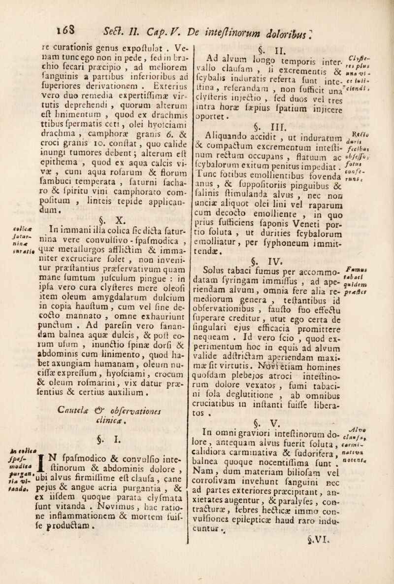 t6S It curationis genus expoftulat . Ve¬ nam tunc ego non in pede , fed in bra¬ chio fecari pr^rcipio , ad meliorem languinis a partibus inferioribus ad fuperiores derivationem . Exterius vero duo remedia expertiffimie vir¬ tutis deprehendi , quorum alterum efl: linimentum , quod ex drachmis ttibus fpermatis ceti, olei hyolciami drachma , camphorie grams 6, & croci granis lo. condat , quo calide inungi rumores debent; alterum cd epithema , quod ex aqua calcis vi- vx , cum aqua rofarum & florum fambuci temperata , faturni facha- ro & fpiritu vini camphorato com- pofitum , linteis tepide applican¬ dum, , . §• X. In immani illa colica dc dida fatur- convuldvo-fpafmodica , metallurgos afFli6\im & imma¬ niter excruciare folet , non inveni¬ tur pra:flantius prtefervativum quam mane fumtum jufculum pingue : in ipfa vero cura clyderes mere oleod item oleum amygdalarum dulcium in copia haudum, cum vel fine de- co6\o mannato , omne exhauriunt pundum . Ad parefin vero fanan¬ dam balnea aquae dulcis, & pod eo¬ rum ulum , inundio fpinae dorfi & abdominis cum linimento, quod ha¬ bet axungiam humanam, oleurn nu- cidfiE expreflfum , hyofeiami, crocum & oleum rofmarini, vix datur prte- femius & certius auxilium. Cautelic & obfervattones clinica, §• I. IN fpafmodico & convulfio inte- dinorum & abdominis dolore , flrraidimc ed claufa , cane taada» pcjus & angue acria purgantia , & cx iifdem quoque parata clyfmata funt vitanda , Novimus, hac ratio¬ ne inflammationem & mortem fuif- (e produdam. io flUa /pa/m $nodita Ad alvum longo temporis infer- ^^1 o claulam , d excrementis <k tcybalis indurans referta funt inte- »«<»- dina , referandam , non fufficit  clyderis injedio , fed duos vel tres intra hor^ faepius Ipatium injicere oportet. §• III. Aliquando accidit , ut induratum 6c compatfum excrementum intedi- f<cihui num redum occupans , flatuum ac fcybalorum exitum penitus impediat. Tunc fotibus emollientibus fovenda '«oC anus , & fuppofitoriis pinguibus & faiinis dimulanda alvus , nec noa unciae aliquot olei lini vel raparum cum decodo emolliente , in quo prius fufficiens faponis Veneti por¬ tio foluta , ut durities fcybalorum emolliatur, per fyphoneum immit¬ tendae, IV. Solus tabaci fumus per accommo- datam fyringam immidus , ad ape- Y^yjL riendam alvum, omnia fere alia re- pr^eHet mediorum genera , tedantibus id obfervationibus , faudo fuo effedu fuperare creditur, utut ego certa de dngulari ejus efficacia promittere nequeam • Id vero fcio , quod ex¬ perimentum hoc in equis ad alvum valide addrldam aperiendam maxi. raiE fit virtutis. Novietiam homines quofdam plebejos atroci ihredino- rum dolore vexatos , fumi tabaci- ni fola deglutitione , ab omnibus cruciatibus in indanti fuiffic libera¬ tos , jl • V # In omni graviori intedinorum do- cuJ/7, lore, antequam alvus fuerit foluta, carmtJ calidiora carmmativa & fudorifera, balnea quoque nocemiffima funt . '*®**'*^<' Nam, dum materiam biiiofam vei corrofivam invehunt fanguini nec ad partes exteriores praecipitant, an¬ xietates augentur, &paraiyfes, con- traflurae, febres hedliicse imma con- vuifiones epileptiese haud raro Indu¬ cti ntuf §,VI.