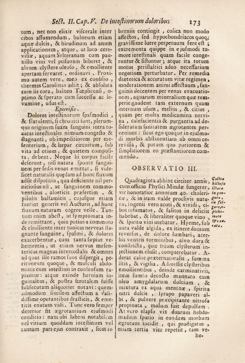 SeB. ILCap.F. De ini&[iinontm doloribus iji tum, nec non elixir vifcerale inter cibos afTumendum, balneum etiam aqiite dulcis) & hirudinum ad anum applicationem, atque, ut loco cere- vifise, aquam Selteranam cum pau¬ xillo vini vel ptifanam biberet , & alvum ciyftereoleofo , Remolliente apertam fervaret , ordinavi . Proxi¬ mo autem vere , meo ex eontilio , thermasGarolinas adiit; & abfoluia cum iis cura, balneo Tceplicenfi, o- ptimo R fperato cum luccelTu ac le¬ vamine , ufus ed. Epicrifis^ Dolores intert^norum fpafmodici , & flatulenti, fi chronici funt, plerum¬ que originem fem fanguini intra tu¬ nicas intedinales nimium congefto R flagnanti, ob impeditiorem per me- lenterium , R hepar circuitum, fub vita ad otium , R quietem compofi- ta, debent. Neque hi corpus facile deferunt , nifi natura fponte fangui- nem per fc dis venas emittat, fi vide¬ licet naturalis quadam ad hunc buxum adfit difpohtio , qua deficiente ni i per- niciofius eif , ac fanguinera commo¬ ventibus 5 aloeticis pra^fertim , R pilulis balfamicis , cujufque etiarn fuerint generis vel Au6foris, ad hunc buxum naturam cogere velle. Tan¬ tum enim abeff, ut fymptomata in¬ de remittant, quin potius a commoto R ebulliente inter tunicas nerveas (la- gnante fanguine, fpafmi, R dolores exacerbentur, cum tanta fepius ve¬ hementia , ut etiam nervus mefen- tericus magnus intercollalis R omnes ad quas ille ramos fuos difpergit, pe¬ ritoneum quoque , R mufculi abdo¬ minis cum intefiinis in confenfura ra¬ piantur: atque exinde herniam in¬ guinalem, R pofiea fcrotalem fuifie fubfecutam aliquoties notavi: quem¬ admodum fimilem affedum a vfali- diffime operantibus drafiicis, R eme¬ ticis enatum vidi. Tunc vero femper deterior fit aegrotantium ejufmodi conditio: nam ubi labem notabilem vel vitium quoddam intefiinum vel tantum pars ejus contraxit , ficut in herniis contingit , colica non modo affe6tos, fed hypochondriacos quoq; graviflTime luere perpetuum fereeft ; excrementa quippe in e jufmodi tu¬ more intefiinaU quam facile conge¬ runtur R fifiuntur; atque ita totum motus perifialtici adeo neceflfarium negotium perturbatur. Per remedia dietetica R accuratum vitge regimen > moderationem animi affedluum , fan- guinis decentem per venas evacuatio¬ nem , aquarum mineralium quse tem- perie^audent tara externum quam internum ufum , melius , R citius , quam per multa medicamina nervi¬ na , calefacientia R purgantia ad de- fideratam fanitatem segrotantes per¬ veniunt : ficut ego quoque in ejufmo- di morbis abfiinentiam ab omnice- revifia, R potura quo puriorem R fimpliciorem eo prteftantiarera com¬ mendo,. o-Bservatio HL Quadraginta abhinc circiter annis, cum officio PhyficiMinda; fungerer^, vir honoratior annorum 40. choleri- ca’, R in iram valde proclivis natu¬ ra, i ngenii vero acuti, R vividi ci¬ bos infumatos, R falitos in deliciis habebat, R liberaliter quoque vino R fpiritu vini utebatur . Hyeme, fub aura valde algida, ex itinere domum reverfus, de dolore lumbari., acer^ bis ventris torminibus, alvo dura^ condrida, qua’ trium clyfterum' in- jedionem elufit, conquerebatur . A- derat calorpraterriaturadis , fumma litis, R vigilia . Admiffis clylferibus emollientibus , deinde carminativis, item fumto decofito raannato cum oleo amygdalarum dulcium , R mixtura ex aqua mentna , fpiritu nitri dulcis , iyrupo papaveri al¬ bi , R pulvere pracipitante nitrofo propinata , malum fuit depulfuni « At Vero elapfo vix duarum hebdo¬ madum fpatio in eundem morbum i£grotans incidit , qui profligatus , etiam tertia vke repetiit, tam ve¬ he- bilio/ie iliaca in gno- pota , CM /^Z- pithe- mate &e.cfe* fata%