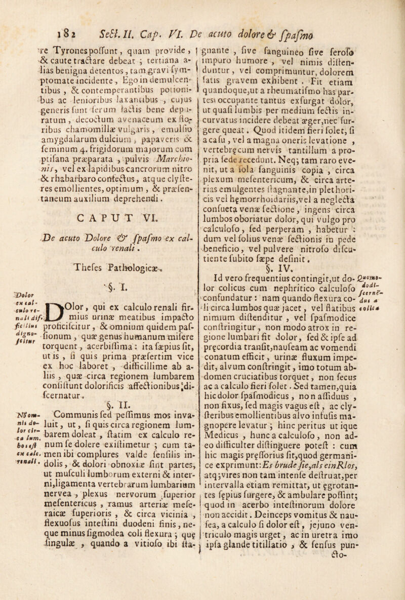 re TyronespofTunt, quam provide, | gnante , five fanguineo Cive ferofo & caute tra£\are debeat ; tertiana a- ^ 'lias benigna detentos, tam gravi fym- I ptomate incidente , Egoin demulcen- | tibus , & contemperantibus polioni- 1 'bus ac lenioribus laxantibus , cujus generis lunt^lerum ladis bene depu¬ ratum, decocdum avenaceum ex. flo¬ ribus chamomillsE vulgaris, emulfio amygdalarum dulcium , papaveris feminum 4. frigidorum majorum cum .ptifana praeparata , .pulvis MarchJo- rjify vel ex lapidibus cancrorum nitro »(&rhabarbaroconfedl:us, atque clyfle¬ res emollientes, optimum , & prsefen- -taneumauxilium deprehendi. CAPUT VL De acuto Dolore & fpafmo ex cal¬ culo 'renali. Thefes Pathologicae-, ‘§.L DOlqr, qui cx calculo renali fir¬ mius urinte meatibus impadlo digno JcifHr Dolor ex tal’ eulo re naii dif*\ fictius prohcifcitur, & omnium quidem paf- ilonum quae genus humanum tnifere torquent, acerbilPima; itafaepiusfit, ut is , fi quis prima praefertim vice ex hoc laboret , difficillime ab a- liis , qu^ circa regionem lumbarem confidunt dolorificis 'affedlionibusJdi- fcernatur, §. II. Communis fed peffimus mos inva¬ luit, ut, fi quis circa regionem lum- _baremdoleat , fiatim ex calculo re- bottjd num fedolere -exiflimetur ; cura ta- tfjtfcj/f. men ibi complures valde fenfilis in- rtnali. ^olis, = & dolori obnoxicE fint partes, ut rnufculi lumborum externi & inter¬ ni,ligamenta vertebrarum lumbarium nervea , plexus nervorum ^fuperior mefentericus , ramus arteria; mefe- raicae fuperioris , & circa vicinia , flexuofus inteilini duodeni finis, ne- NSom- nit do¬ lor cir- ■■ea Ium, impuro humore , vel nimis difien- duntur, vel comprimuntur, dolorem fatis gravem exhibent . Tit etiam quandoque,ut a rheuniatifmo has‘par¬ tes^ occupante tantus exfurgat dolor, ur quafi lumbis per medium feclis in¬ curvatus incidere debeat a?ger,nec’fur- gere queat. Quod itidem fieri folet, fi acafu , vcl a magna oneris levatione , vertebr^cum nervis tantillum a pro¬ pria (ederecedunt. Neq; tam raro eve¬ nit, ut a iola fanguinis copia , circa plexum mefentericum, & circa arte¬ rias emulgentes llagnante,in plethori- cis vel hgmorrhoidariis,vel a negledla confueta venE fediione , ingens circa lumbos oboriatur dolor, qui vulgo pro ‘calculofo, fed perperam , habetur : dum vel folius venE fedlionis in pede beneficio, vel pulvere nitrofo difeu- tientefubito fspe definit. §. IV. Id vero frequentius continglt,ut do- lor colicus cum nephritico calculofo ‘Confundatur : nam quando flexura co- ‘li circa lumbos quE jacet, vel flatibus eolit* nimium diftenditur , vel fpafmodice confiringitur , non modo atrox in re¬ gione lumbari fit dolor, fed&ipfead prgeordia tranfit,naufeam ac vomendi conatum efficit, urinE fluxum impe¬ dit, alvum confiringit, imo totum ab¬ domen cruciatibus torquet, non fecus ac a calculo fieri folet. Sed tamen,quia hic dolor fpafmodicus, nonaffiduus , non fixus, fed magis vagus eff, ac cly- fieribus emollientibus alvo infufis ma¬ gnopere levatur; hinc peritus utique Medicus , hunc a calculofo, non ad¬ eo difficulter difiinguere potefl : cum hic magis pr^fTorius fit,quod germarii- ce exprimuntiEj brudejte^alseinRlosy atq jvires non tam intenfe defiruat,per intervalla etiam remittar, ut ?grotan- tes fi^pius furgerc, & ambulare poffinr; quod in acerbo intefiinorum dolore non accidit. Deinceps vomitus & nau- fea, a calculo fi dolor efl, jejuno ven- que minus figmodea coii flexura j qu? j triculo magis urget, ac in uretra imo lingulE , quando a vitiofo ibi fia- i ipfa glande titillatio , & fenfus pun- ^ ao-