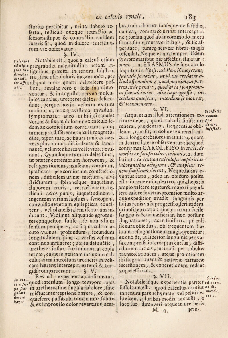 ex calcmo renali. iSt £!orius percipitur , urina fabulo re- ' ferta, teiliculi quoque retra8io ac femoris ftupor & contra6fio ejufdeni lateris fit, quod in dolore intellina- rum vix obfervatur . §. IVo, Calcuht Notabile efl, quod a calculi etiam 130 pragrandis magnitudinis etiam in». (ignibus, proditi, infrenum (ubdan- atZlTJ tia 5 fine, ullo doloris incommodo., per aliquot annos quieti delitefcere pof- (int 5 (imulae vero e fede fua dimo¬ ventur , & in anguftos nerveo mufeu- lofos canales, uretheres di£fos, defeen»^ dunt 5 perque hos in., veficam exitum moliuntur, mox graviffima invadunt fymptomata : adeo , ut hi ip(i canales veram & fixam dolorum ex calculo fe- dem ac domicilium conftituant, , qui tamen pro differente calculamagnitu» dine, afperitate, ac figura tunicas ner- veasplus minus difeindente & lanci¬ nante, vel intenfiores vel leviores eva¬ dunt . .Quandoque tam crudeles fune, ut praeter extremorum horrorem, & refrigeratiQnemfj naureara, vomitum> fpafiicam praecordiorum conffridio.. nem , difficilem urinae miftum^-alvi, flriduram , fpirandique angufiiam fiuporem cruris , retra6\ionem le- fiiculi ad os pubis, inquietudinem , ingentem virium lapfum , fyncopen , convuifipnes etiam.epilepticas concie tent, vel planofatalem ifehuriam in¬ ducant •, Vidimus aliquando ^grotan- tcscpnqucfios fuiffe ,.fe non alium fenfLim percipere,, ac fi quis cultro a- cuto vulnus profundum , fecundum longitudinem fpin^ , verfus veficam continuo infligeret vnbi in defundis , uretheres inftac farciminum a copia urinse , cujus in.veficam influxum cal¬ culus circajntroitum uretheris in vefi- cam haerens intercepit, extenfi &^tur» gidicomparuerunt.„ §• V, Res efl: experientia.confirmata quod interdumI longo ,tempore lapis pc fin^ in urethere, fine (ingplariffolore, (ine gftUri niidus interceptionelhserere, con- poffit^ubi tamen mox fubito. &eximpravifodolor revertitur acer». buSjtura ciborum fubfequente fafiidioy. naufea , vomitu & urinae interceptio¬ ne ; for fari quod ab incommodo motu (itumJuum mutaverit lapis, & fic af¬ peritate , tunic^ nerveo fibras magis offendato Neque etiam femper iifdem fymptomatibus hic affedus.(lipatur : namr, ut ERASMUS de fuocalculo loquitur.in ad PereKmeyerum^ fubinde fe novat y ut pla?ie credatur a~ liud ejfe malum , quod,maximam par• tem inde pendet, quod ai ia fymptoma» ta fint ab initio, alia inprogreffu, in-- terdum quiefeat,. interdum fe moveat^, & locum mutet o, ' Atqui etiam illud attentionem ex- #4»je» citare debet, quod, calculi (inifirum renem , pr^e dextrofrequentius-obd- deant, quo fit, ut dolores ex renali cal* cuiojonge crebriores^infiniffro, quam in dextro latere obferventur-: id^quod confirmat CARQL.PISO in traB, de morbis ex ferofacoluv, oriund,c»2,^ dum feribit: ex centum calculofa nephritide laborantibus o^oginta, 0! amplius re¬ nem fmijlrum: dolent „ N QquQ.hu jus e- ventus ratio, adeo, in obfcuro pofita efi r.in rene-enim dextroy quiaEepatis amplo vifcere tegitur& majoriprf al¬ tero calore fovetur,promtior multo at« - que expeditior evadit fanguinis per hujus renis vafa progrelTiOjleri itidem. ^urinofileparatio : hincmon tam facile' fanguinis & urinae fieri in hoc , poffunt ((agnationes, ac in finiftro, -qui coli flexura obfeffus 5, ob frequentem fla¬ tuum refiagnationem magis premitur^ , ex quo fit, ut liberior fanguinis per va- facompreifa interceptus curfus, diffi¬ ciliorem laticis , urinofi per.tubulos transcolationem,,atque promtiorem; ibifiagnationem & materiae tartarese feceffionern concretionem reddat: atque efficiar o., §9 Vllo,^ ^ ^ CaH/a% Notabile idque experientia pariter cms fuffuitura efV, quod calculus diutius «« in renum parenchymate vel pelvi de- luefeens, pluribus modis accaufis , e loco fuo. dimoveri atque in uretheris