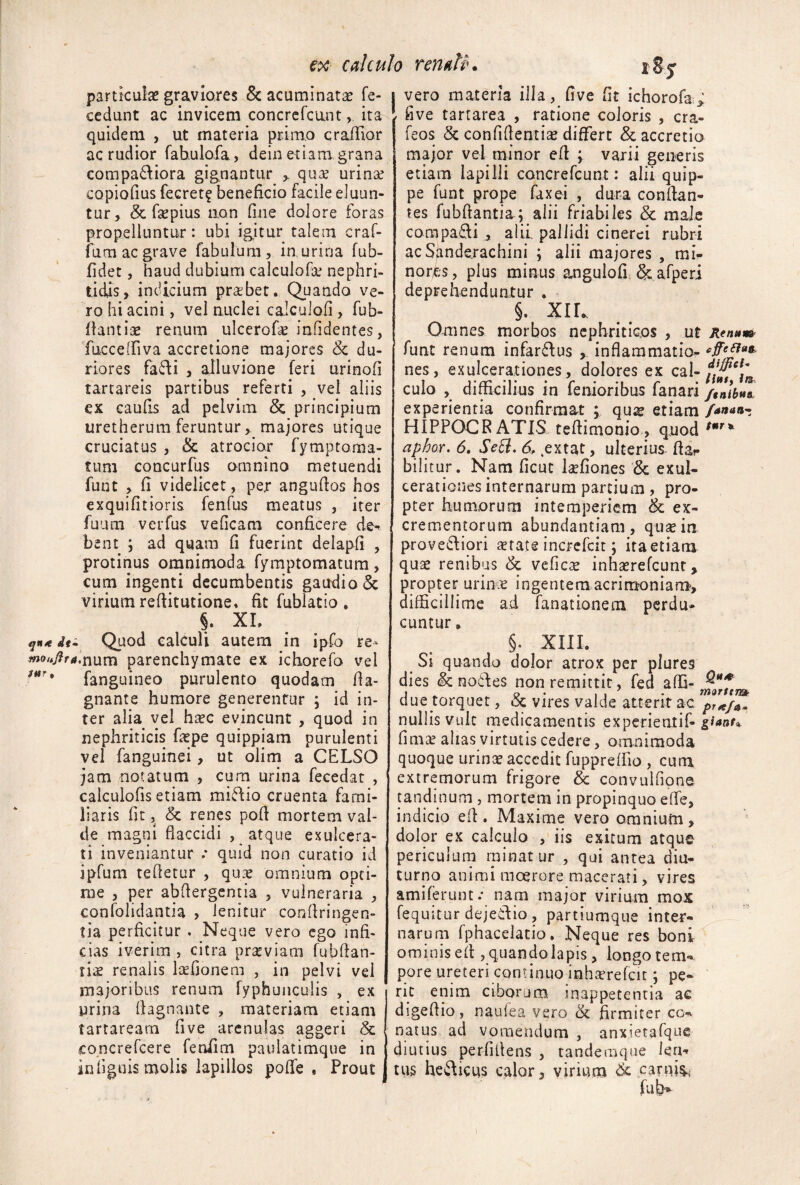 particulas graviores & acuminatas fe- ccdunt ac invicem concrcfcunt, ita quidem , ut materia primo cra/Tior ac rudior rahulofa, dein etiam grana compa6liora gignantur > quae urinae copiofius fecret? beneficio facile eluun¬ tur, & faepius iion fine dolore foras propelluntur: ubi igitur talem craf- fum ac grave fabulum, laurina fub- fidet, haud dubium calculofae nephri¬ tidis, indicium pra;ber. Quando ve¬ ro hi acini, vel nuclei caiculofi , fub- fiantiae renum ulcerofe infidentes, fucceffiva accretione majores & du¬ riores fadi , alluvione feri urinofi tartareis partibus referti , vel aliis ex caufis ad pelvim & principium uretherum feruntur, majores utique cruciatus , & atrocior fymptoma- tuni concurfus omnino metuendi funt , fi videlicet, per angufios hos exquifitioris fenfus meatus , iter fuLim verfus veficam conficere de-^ bent ; ad quam fi fuerint delapfi , protinus omnimoda fymptomatura, cum ingenti decumbentis gaudio & virium refiitucione» fit fublatio , §. XL if- Quod calculi autem in ipfo re- monJira,x\um parenchymate ex ichorefo vel fanguineo purulento quodam fia- gnante humore generentur \ id in¬ ter alia vel hasc evincunt , quod in nephriticis fiepe quippiam purulenti vel fanguinei, ut olim a CELSO jam notatum , cura urina fecedat , calculofis etiam midlio cruenta fami¬ liaris fit, & renes pofi mortem val¬ de magni flaccidi , atque exulcera¬ ti inveniantur .* quid non curatio id ipfum tefletur , qux omnium opti¬ me , per abflergentia , vulneraria , confolidantia , lenitur conflringen- tia perficitur . Neque vero ego infi¬ cias iverim , citra prseviam fubflan- ti^ renalis Isefionem , in pelvi vel majoribus renum fyphunculis , ex urina flagnante , materiam etiam tartaream five arenulas aggeri & concrefeere fenfim paulatimque in infiguis molis lapillos polfe , Prout vero materia illa, five fit ichorofa;; five tartarea , ratione coloris , cra- feos 5c confiAentise differt & accretio major vel minor efi y varii generis etiam lapilli concrefeunt: alii quip¬ pe funt prope fax ei , dura conflan¬ tes fubftantia ; alii friabiles & maie compadfij alii pallidi cinerei rubri ac Sfinderachini ; alii majores , mi^ nores, plus minus angulofi; & afperi deprehenduntur . §. XIL Omnes morbos nephriticos , ut Renum funt renum infar6\us , inflammatio- nes, exulcerationes, dolores ex cal- culo , difficilius in femoribus fanari /tnhul experientia confirmat ; qu^ etiam /anaa-t HIPPOCR ATIS teftimonio, quod aphor. 6, SeB. 6, ,extat, ulterius- flar bilitur. Nam ficuc kfiones & exul¬ cerationes internarum partium, pro¬ pter humorum intemperiem & ex¬ crementorum abundantiam, quasirs- provediori aetate increfeit; ita etiam quae renibus & veficx inhserefcunr, propter urinae ingentem acrimoniam, difficillime ad fanationem perdu¬ cuntur, §. XIII. Si quando dolor atrox per plures dies & no6fes non remittit, fed affi- due torquet, & vires valde atterit ac pr^/a-. nullis vult medicamentis experientif- fimae alias virtutis cedere, omnimoda quoque urinae accedit fuppreflio , cum extremorum frigore & convulfipne tandinum , mortem in propinquo effe, indicio efl. Maxime vero omnium, dolor ex calculo , iis exitum atque periculum minatur , qui antea diu¬ turno animi moerore macerati, vires amiferunt.* nam major virium mox fequiturdejeCflio, partiumque inter*- naruni fphacelatio. Neque res boni ominis efl , quando Iapis, longotem- pore ureteri continuo inh^refcir; pe¬ rit enim ciborum inappetentia ac digeftio, naufea vero & firmiter co¬ natus ad vomendum , anxietafque diutius perfiflens , tandemque ien*» tus heiAicus calor, virium ^ carnis.;