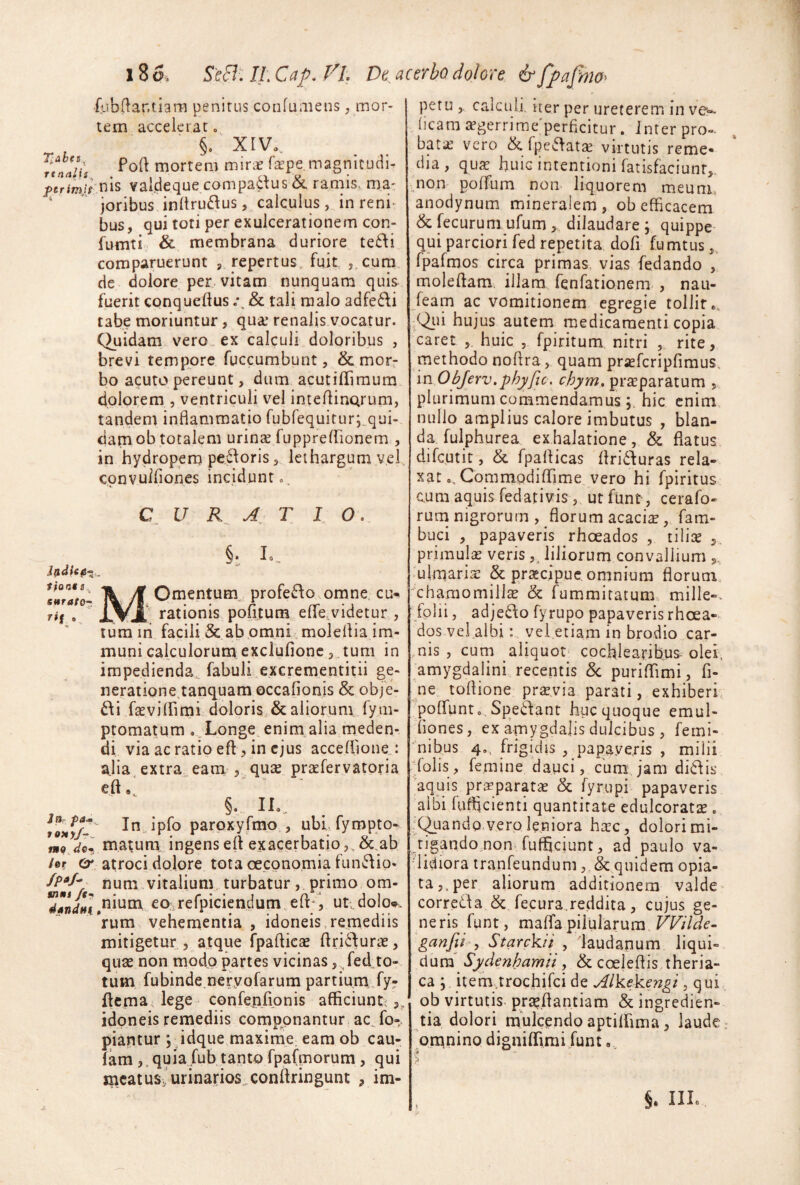 4ib(lar.tiara penitus confuraens, mor¬ tem accelerat o §• XIVo. fewVf mortem mir^e faepe magnitudi. ^erim/rnis vaideque compa6^us & ramis, ma- ' joribus inltrui^us, calculus, in reni¬ bus, qui toti per exulcerationem con- fumti & membrana duriore te£\i comparuerunt , repertus fujt ,.c,ura de dolore per. vitam nunquam quis fuerit conqueftus & tali malo adfe6\i tabe moriuntur, qua’ renalis vocatur. Quidam vero., ex calculi doloribus , brevi tempore fuccumbunt, & mor¬ bo acuto pereunt, dum acutilTimum dolorem , ventriculi vel inteflinQrum, tandem inflammatio rubrequitur;^qui-> dam ob totalem urins fuppreirionem , in hydropem pe^^oris, lethargum vel convuiflones incidunt». C U T I O. tiocts sutrator. ^»1 §;. L, MOmentum^ profec\o omne, cu-^ rationis pofitum effe.videtur , rura m facili & ab omni moleflia im¬ muni calculorum exclufionc, tum in impedienda., fabuli excrementitii ge- neratione.tanquam occafionis & obje- di fasvilfimi doloris & aliorum fym- ptomatum ..Longe enim alia meden¬ di via ac ratio eft , in ejus acceflione..: alia.extraneam , quse praefervatpria eft,. , §. IL.. In.„ipro parpxyfmo , ubi, fympto* rmojQ* matum ingens eft exacerbatio,, &.ab /er Cr. atroci dolore tota oeconomia fun^lio- /p^/- nura,vitalium turbatur, primo om- ^*^jJ[’^nium ,co;irerpiciendum.eft^ i uti dolo». Vum vehementia , idoneis, remediis mitigetur 5 atque fpafticse flri6\uras, quae non modo partes vicinas, fed to-. tum fubinde neryofarum partium fy? ftema, lege confenfionis afficiunt^ idoneis remediis componantur ac^fo-. piantur *, idque maximC; eam ob cau- fam,, quia fub tanto fpafmorum, qui mcatusJurina.rios,conftringunt , im¬ petu calculi, iter per ureterem in ve- ^ (icam ^gerrime'perficitur. Inter pro- bat;£ vero & fpe^iatse virtutis reme¬ dia , qua^ huiG intentioni fatisfaciunt,. raon polTum non. liquorem meum, anodynum mineralem, ob efflcacem & f^ecurum ufum, dilaudare ; quippe- qui parciori fed repetita dofi fumtus,, fpafmos circa primas, vias fedando , moleflam. illam fenTationem-, nau- feam ac vomitionem egregie tollit -Q_ui hujus autem medicamenti copia caret huic , fpiritum nitri , rite, methodo noflra, quam prasfcripfimus, 'm ObJerv.phyfic. chym, praeparatum , plurimum commendamushic enim, nullo amplius calore imbutus , blan¬ da fulphurea exhalatione, & flatus difeutit, & fpaflicas flrid^uras rela¬ xat.. Commodiflime vero hi fpiritus Qum aquis fedativis, ut funt, cerafo- rum nigrorum , florum acaciae, fam- buci , papaveris rhoeados , tilite primulsE veris liliorum convallium (ulmaria: & praecipue omnium florum, chamomilla & fummitatum:, mille-, folii, adjedo fyrupo papaveris rhoea¬ dos vel albi : yei.etiam in brodio car¬ nis , cum aliquot» cochlearibus- olei, amygdalini recentis &; puriATimi, fi¬ ne toflione praevia parati, exhiberi, polfunto Speftant huc quoque emul- iiones, ex amygdalis dulcibus , femi- ■nibus 4». ftigidis , papaye.ris , milii folis, femine dauci, cumj’am di6dis aquis pr^parat^e & fyrupi papaveris albi fuffleienti quantitate edulcoratse . 'Quando,vero leniora hsc, dolori mi¬ tigando non-fufhciunt, ad paulo va- 'lidiora tranfeundum, & quidem opia- ta,,per aliorum additionem valde correda & fecura.reddita, cujus ge¬ neris funt, maflfa pilularum VVilde- ganfd y Starckit , laudanum liqui¬ dum' Sydenhamii, & cceleflis theria- ca ; item.trochirci de Alkekengi, qui ob virtutis pr^flantiam & ingredien- tia dolori mulcando aptiifima, laude omnino digniflfmii funt, \ §. IIL.