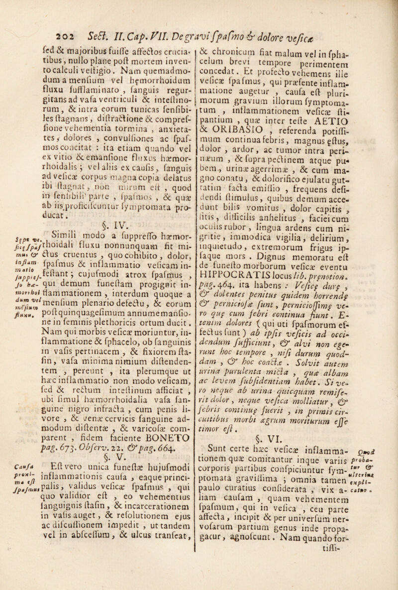 feci & majoribus fuiOe affe6los crucia¬ tibus , nullo plane pofi: mortem inven¬ to calculi velligio. Nam quemadmo¬ dum a menOum vel h^morrhoidum fluxu fufflaminato , fanguis regur- gitans ad vafa ventriculi & inteliino- rum, & intra eorum tunicas feiifibi- les (lagnans, dillradione & compref- lione vehementia tormina , anxieta¬ tes ^ dobres , convulfiones ac fpaf- rnosconcitat : ita etiam quando vel ex vitio ocemanlione fluxus hsemor- rhoidalis ; vel aliis ex caulis, fanguis ad velicas corpus magna copia delatus ibi (lagnat, non mirum elt , quod in fenhbili' parte , Ipafmos , & qu^s ab iisjrroficilcuntur fymptomata pro¬ ducat , Sept vt, modo a fLipprelTo hsemor- /Kf/;)tf/^^^^^dali fluxu nonnunquam fit mi- mi** (s- dus cruentus , quo cohibito, dolor, m^fio ^ inflammatio velicam in- cujLifmodi atrox fparmus , ju ha- qui demum funeQam progignit in- wjor/^of fiammationem 5 interdum quoque a ^“J^JJ^iTienlium plenario defedlu , & eorum Ji»xu, polfquinquagefimum annumemanGo- ne in feniinis plethoricis ortum ducit. Nam qui morbis vefiCGC moriuntur, in¬ flammatione & fphacclo, ob fanguinis in vaGs pertinacem , & fixiorem fla- fin , vafa minima nimium difienden- tem , pereunt , ita plerumque ut harc inflammatio non modo veficam, fed & redlum intefiinum afficiat , ubi limul hsemorrhoidalia vafa fan- guine nigro infra6fa , cum penis li¬ vore 5 & venar cervicis fanguine ad¬ modum difientae , & varicofa? com¬ parent , fidem faciente BONETO ^73* Obferv. 22, & Pa^, 664, §. V. Cau/a Efi vero unica funefiis hujufmodi inflammationis caufa , eaque princi- jpa/aLv^^^^^ validus velicae fpafmus , qui quo validior eft , eo vehementius languignis fiafin , & incarcerationem in valis auget, & refolutionem ejus ac dilculiionem impedit , ut tandem vel in abfcelfum, & ulcus tranfcat. chronicam fiat malum ve! in fpha- cclum brevi tempore perimentem concedat. Et profeClo vehemens ille velles fpafmus, qui prsfente inflam¬ matione augetur , caufa ell pluri- morum gravium illorum fymptoma- tum , intlammationem vefics fii- pantium , qus inter tefie AETIO & ORIBASiO , referenda potiffi- mum continua febris, magnus gfius, dolor , ardor, ac tumor intra peri- nsum , & fupra peilinem atque pu< bem., urinsagerrims , & cum ma¬ gno conatu , & dolorifico ejulatu gut- tatiin faCfa emillio , frequens defi¬ ciendi llimulus, quibus demum acce¬ dunt bilis vomitus , dolor capitis , litis 5 difficilis anhelitus , faciei cum oculis rubor, lingua ardens cum ni¬ gritie, immodica vigilia, delirium, inquietudo, extremorum frigus ip- faque mors . Dignus memoratu eft de funefto morborum velles eventu HIPPOCR ATIS locus lib, prpnotion.^ pag.464. Ita habens .* Vefiep durp , & dolentes penitus quidem hoTvendp & pernicioJ<s funt, pernicio^imp ve^ ro qup cum febri continua fiunt. £- tenim dolores f qui uti fpafmorum ef- febfusfunt) ab ipfis veficis ad oeci’' dendum fufficiunt y & alvi non ege^ runt hoc tempore , yiifi durum quod¬ dam , hoc coatix . Solvit autem urina purulenta mitia , quee albam ac levem fubfidentiam habet. Sive¬ ro neque ab urina quicquam remife- rn dolor y neque ve fica molliatur, jebris continup fuerit , in primis cir¬ cuitibus morbi (Sgrum moriturum ejje timor efl, §. VI. Sunt certe hsc vefies inflamma- tionem qus comitantur inque variis corporis partibus confpiciuntur fym- 7' ptomata graviftlma ; omnia tamen paulo curatius confiderata , vix a-ca/nr. iiam caufam quam vehementem Ipafmum, qui in velica , ceu parte aftedPa , incipit & per univerfum ner- vofarum partium genus inde propa¬ gatur, agnofeunt, Nara quando for¬ ti ffi-