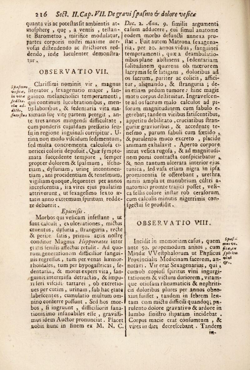 quanta vis ac potellasfit ambientis at-» mofpher? , qug , a, vernis , tellan- te Barometro ^ mirifice modulamur, partes corporis nodri maxime ner- vofas didendendo ac dridiores red¬ dendo, inde luculenter dcmo.ndra- tur o. OBSERVATIO VIL ClaridTirai nominis, vir , magnus oK/K^/iiterator , lexagenario major , fan- guineo- melancholici temperamenti, qui continuis lucubrationibus, men-  uslaboribus, & feden,iaria vita naa- ximam lu? vit? partem peregit , an¬ te tres annos mingendi difficultate , cum ponderis cuj.uldam prelforio ien- {irin regione inguinali corripitor, U- tina non modo vifeidum fedimentum, fed multa concrementa calculofa ci- nericei coloris depofuit ^Quse fympto- mata fucqedente tempore , femper propter dolorem & fpatmum , ifehu- riarn.^ dyfuriam , uring incontinen¬ tiam , ani procidentiam tenefmum, vigiliam quoque,fequenies per annos increicentia , ita vires ejus paulatira attriverunt.,, ut fexagefimo lexto ae¬ tatis anno extremum.ipintum redde¬ re debuerit. Epterifis. Morbos qui veficam infedant , ut funtcalculi , exulcerationes , minius cruentus , dyfuria „ (franguria , rede & perue. fatis, pnmui actis nodr^ conditor Magnus Hippocrates inter 5tatis fenilis atfedus retulit. Ad quo- rum.generationem difficilior fangui- nis regrelfus , tum per venas kaemor- rhoidai.es., tura per hypogadricas, fe- dentarid-,. & motus expers vita, fan- guinis.intermida detraciio, & impu¬ ri leri vifcidi- tartarei , ob excretio- ses percutim urinam, fub hac ftate iabefcerues, cumulatio multum om¬ nino conterre poffunt . Sed hos mor¬ bos , fi ingruunt , difficilioris fana- tiomsimo infanabiles ede , graviffi- mus idem Auclor pronunciat. Placet jBQbis hunc iii finem ex M, N. C. D£c, z. Ann» 9. fimilis argumenti cafum adducere, cui fimul anatome eodem, morbo defundi ajinexa pro-- dzt . Fuit aurem Matrona fexagena-*, ria, per 20. annos vidua, fanguinei temperamenti, quas a deambulatio¬ nibus plane abdinens , fedentariani folitudinem quarens. ob. moerorem lacryrais fe fc fatigans , doloribus ad os facrum, pariter ac colicis, affici¬ tur, aliquando, & dranguria \ dc- in etiam pedum tumore .* hinc magis motu corpus dedituitur, ingravefeen- te ad osfacrum naalo calculos ad pi- forum magnitudin.env cum fabulo e« gerebatvtandem viribus fatifeentibus, appetitu debilitato , cruciatibus firan- gurias gravioribus, accedente te- nefrao , parum fabuli cum foetido & purulento, muco excreto , placide animam exhalavit , Aperto corpore, intus, vefica rugofa , & ad magnitudi¬ nem pomi contrada confpiciebatur non tantum ulcerata interior ejus tunica , led vafa etiam nigra in ipfa, prominentia fe offerebant , urethra, nimis ampla ut manubrium qfiltri a-» aatomici pro m,te trajici poffet, vefi¬ ca fellis colore indar rob ccraforum, cum calculis minutis nigerrimis, con- fp.e^dui fe prodidit o, OBSERVATIO Vlllh Incidit in memoriamcafus, quem ante 50. prapemodum annos , cum Mindai VVedphalorum ut Phyficus Provincialis Medicinam facerem, an- notavi. Vir erat Sexagenarius, qui cumob copioli fpiritus vini ingurgi- tarioneni &vfo\um duriorem,vitam¬ que otiofam rheumaticis & nephritU cis doloribus plurcs per^nnos obno¬ xius, fui det , tandem in febrem len¬ tam cum raiilu difficili quandQq;.pn? rulento dolore gravativo & ardore in lumbo finidro dipatam incidebat . Corpus macie erat confumtum , & vires in efi,es decreCcebant • Tandem