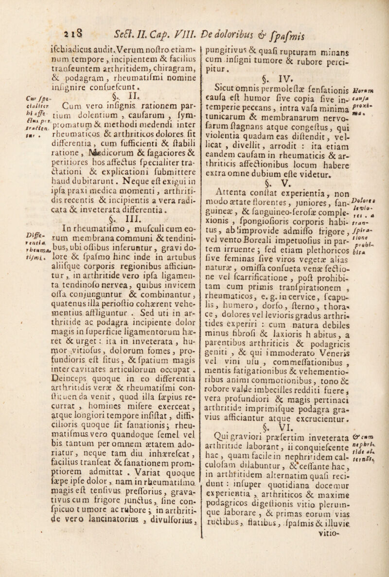 ifchiaclicus audit.Verum no/Iro etiam- num tempore , incipientem & facilius tranfeuntem arthritidem, chiragram, & podagram , rheumatifmi nomine iniignire confuefeunt. Cur JpS’- ^ §“• ciaiitit Cum vero infignis rationem par* um dolentium , caufarum , fym* tr*l*ffen. ^ methodi medendi inter tmj . rheumaticos & arthriticos dolores fit differentia, cum fufficienti & fiabili ratione , Medicorum & Tagaciores & peritiores hosaffecfus fpecialiter tra* dationi & explicationi fubmittere haud dubitarunt. Neque efi exigui in ipfa praxi medica momenti, arthriti¬ dis recentis & incipientis a vera radi¬ cata inveterata differentia. §. III. In rheumatirmo , mufculicura eo- membrana communi & tendini- ubi ofiibus inferuntur, gravi do- tijwi, lore & fpafmo hinc inde in artubus aliifque corporis regionibus afficiun¬ turin arthritide vero ipfa ligamen¬ ta tendinofo nervea, quibus invicem offa conjunguntur & combinantur, quatenus illa periofiio cohaerent vehe¬ mentius affliguntur . Sed uti in ar¬ thritide ac podagra incipiente dolor magis in fuperficie ligamentorum hx- ret 6c urget: ita in inveterata , hu- rnor ;vitiofus, dolorum fomes, pro¬ fundioris eft fitus, &fpatium magis inter cavitates articulorum occupat. Deinceps quoque in eo differentia arthritidis verae & rheumatifmi con- fiiiuenda venir, quod illa faepius re¬ currat , homines mifere exerceat, atque longiori tempore infifiat, diffi¬ cilioris quoque fit fanationisj rheu- rnatifmus vero quandoque femei vel bis tantum per omnem aetatem ado¬ riatur , neque tam diu inharefeat, facilius tranfeat & fanationem prom¬ ptiorem admittat . Variat quoque fape ipfe dolor, nam in rheumatiimo. magis eff tenfivus prefforius, grava- tivuscum frigore juni^us, fine con- fpicuo tumore acrwborej in arthriti¬ de vero lancinatorius , divulforius, pungitivus & quafi ruptujram minans cum infigni tumore & rubore perci¬ pitur . §. ‘ IV. . Sicut omnis permolete fenfationis Uorum caufa eft humor five copia five in- temperie peccans, intra vafa minima tunicarum & membranarum nervo- farumftagnans atque congeftus, qui violentia quadam eas diftendit, vel¬ licat , divellit, arrodit : ita etiam eandem caufam in rheumaticis & ar¬ thriticis affe£\ionibus locum habere ex tra omne dubium efte videtur. §. V. Attenta conflat experientia, non modo retate florentes, juniores, fan-'^®^*’/** guine^ , & fanguineo-ferof^ comple- ('^71 xionis , fpongiofioris corporis habi- tran- tus, ablimprovide admiffo frigore veJ vento Boreali irapetuofius in par- tem irruente; fed etiam plethoricos bitu five feminas five viros vegetae alias naturi^ , omiffaconfueta vente fe6lio- ne vel fcarrificatione , poft prohibi¬ tam curn primis tranfpirationem , rheumaticos, e. g. in cervice, fcapu- lis, humero, dorfo, fterno, thora¬ ce , dolores vel levioris gradus arthri*» tides experiri : cum natura debiles minus hbrofi & laxioris habitus, a parentibus arthriticis & podagricis geniti , <Sc qui immoderato Veneris vel vini ufu , commeffationibus , mentis fatigationibus & vehementio- ribus animi commotionibus, tono& robore valde imbecilles redditi fuere, vera profundiori magis pertinaci arthritide imprimifque podagra gra¬ vius afficiantur atque excrucientur. §, VI. Qui graviori pr^fertim inveterata arthritide laborant, ii conquiefeente hac , quam facile in nephritidem cal- culolam dilabuntur, &t*celTante hac, in arthritidem alternatim quafi reci¬ dunt : infuper quotidiana docemur experientia ,. arthriticos & maxime podagricos digefiionis vitio plerum¬ que laborare , 6i primas eorum vias rudibus, fatibus, .fpalmis&.illuvie. vitio-