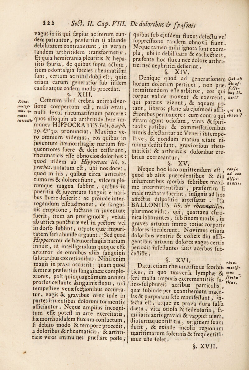 vagus in iis qui fepius ac iterum eun¬ dem patiuntur, priefertim fi aliunde debilitatem contraxerunt , in veram tandem arthritidem transformetur. Et quia hemicrania pleuritis & hepa¬ titis fpuria, de quibus fupra atlum , item odontalgia fpecies rheumatifmi funt, certum ac nihil dubii efi , quin etiam earum generatio fub iifdem caufis atque eodem modo procedat. §. XIII. A6e<#- Ceterum illud crebra animadver- luatip fione compertum efi: , nulli tetati, OT*»/* fexui rheuraatifmum parcere : alioquin ab arthritide fere im- munes HIPPOCRATES 29. 0^50. pronunciat. Maxime ve¬ ro omnium videmus, eos quibus in jwventute haemorrhagiae narium fre- quentiores fuere & dein ceffarunt, rheumaticis effe obnoxios doloribus: quod itidem ab Hippocrate lib» 2. prorhet, notatum eft , ubi nos docet, quod in his , quibus circa articulos tumores & dolores fiunt, vifcera ple¬ rumque magna fubfint , quibus in pueritia & juventute fanguis c nari¬ bus fluere defierit .* ac proinde inter¬ rogandum efleadmonet, de fangui- nis eruptione , fa6\ane in juventute fuerit. Item an pruriginofa; , vcluti ab urtica pandura vel in pe6\ore vel in dorfo fubfint, utpote qu^ impuri¬ tatem feri abunde arguunt. Sed quod Hippocrates de hsemorrhagiis narium innuit, id intelligendum quoque efle arbitror de omnibus aliis fanguinis falutaribusexcretionibus. Nihil enim magis in praxi occurrit: quam quod feminjE prsefcrtim fanguinese comple¬ xionis , pofl quinquagefimum annum prorfuscelfante fanguinis fluxu , nifi lempeflive vena?fe<^fionibus occurra- tiir, vagis (Sc gravibus hinc inde in partes irruentibus dolorum tormentis afficiantur. Neque amplius incogni¬ tum efife potefl in arte exercitatis, haemorrhoidalcm fluxum conluetum, fi debito modo & tempore procedit, a doloribus ^ rheumaticis, & arthri¬ ticis viros immunes praTare pofle; quibus fub ejufdem fluxus defeiflu vel luppreflione tandem obnoxii fiunt. Neque tamen mihi ignora funt exem¬ pla , ubi in debilitatis & cache^icis, pr^fente hoc fluxu nec dolore arthri¬ tici nec nephritici delierint. §. XIV. Denique quod ad generationem Q!** horum dolorum pertinet , non prse- termittendum efle arbitror, eos qui {‘fn. corpus valide movent & exercent, htn?^ qui parcius vivunt, & aquam po¬ tant, liberos plane ab ejufmodi affli-lu 6Iionibus permanere : cum contra qui obriom? vitam agunt otiofam, vinis &rpiri- tuofis potibus & commeflTationibus nimis deleclantur ac Veneri intempe- fliye, & nondum matura aitate ni¬ mium dediti funt, gravioribus rheu¬ maticis! & arthriticis doloribus cre¬ brius exerceantur. §. XV. Neque hoc loco omittendum efl , quod ab aliis praecedentibus & diu inhaerentibus morbis febribus maxi- n/a/J. me intermittentibus , prxfertim fi male traffatse fuerint, infignis ad hos affedus difpofitio arceflatur . Ita BALLONIUS lih, de rheum^tifm^ plurimos vidit, qui, quartana chro¬ nica laborantes, fub finem morbi, in graves artuum immo totius corporis dolores inciderunt. Novimus etiara doloribus ventris & colicis diu affli- gentibus artuum dolores vagos certis periodis infeflantes fatis acerbos fuc- ceffifle. Datur etiam rheumatifmus fcorbu - muti/» ticus, in quo univerfa lymphse & - feri mafla impuris excreraentitiis fa- hno-fulphureis acribus particulis , qute fubindeper exanthemata macu¬ las & purpuram fefe raanifeftant, in- feffa efl, atque ex prava dura lalfa dista , vita otiofa & fedentaria , fa¬ miliaris aeris gravidi & vappidi ufura, diuturnaque triflitia , originem fuam ducit , & exinde incolis regionum maritimarum rolennis(& frequentiifi- mus efle folet.