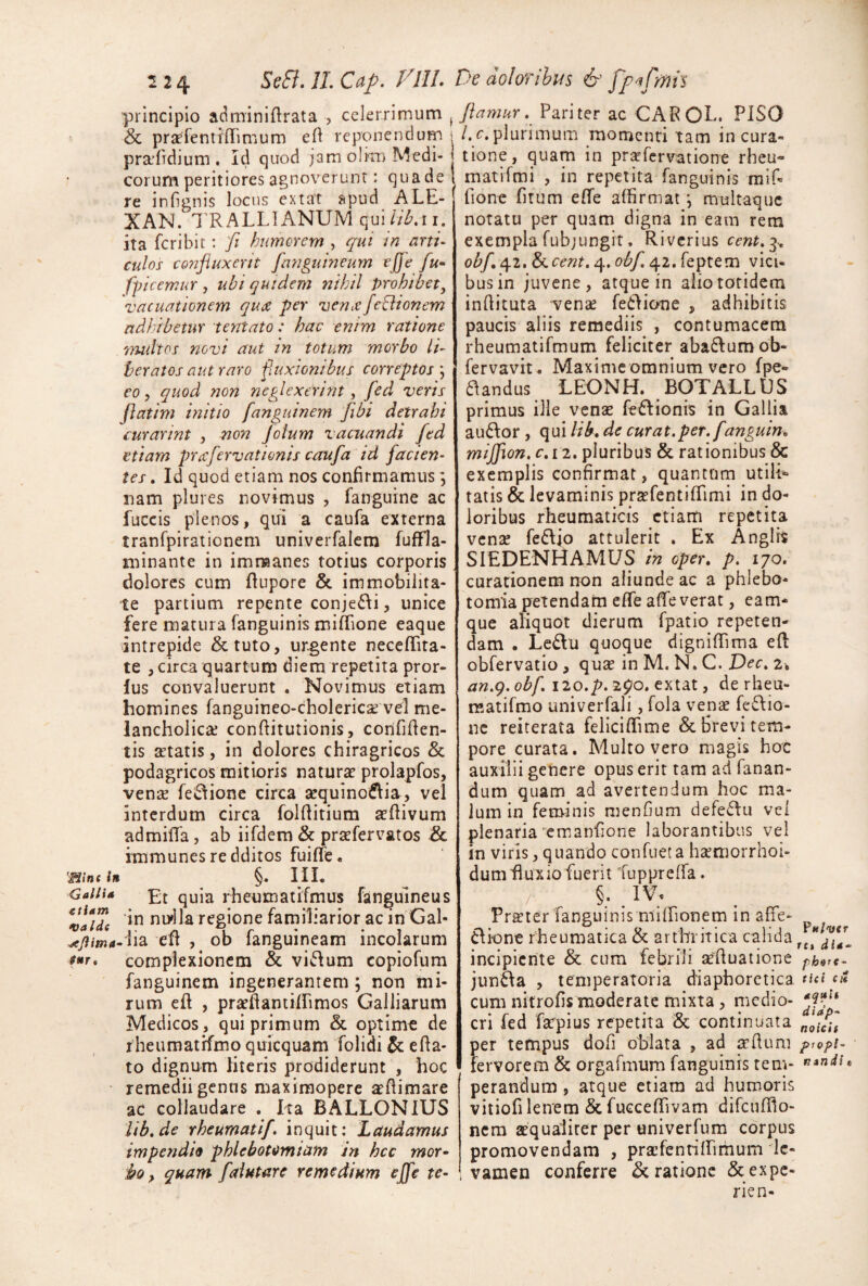 principio adminiftrata , celerrimum ^ & prsEfentiiTimum eft reponendum i pradrdium . Id quod jam olkn Medi- t eorum peritiores agnoverunt: quadel re infignis locus extat apud ALE- XAN. 1'RALLIANUM qul/VZ^.ii. ita feribit : fi humorem , qui in arti¬ culos confluxerit fmiguineum effe fu^ fpicemur , ubi quidem nihil prohibet, 'vacuationem qua per vena flexionem adhibetur tentato: hac enim ratione 'lYudtos novi aut in totum morbo li- heratos aut raro fluxionibus correptos \ eo, quod non neglexerint, fed veris flatim initio fanguinem flbi detrahi curarim , non Jolum vacuandi fed etiam prafervationis caufa id facien¬ tes , Id quod etiam nos confirmamus \ nam plures novimus , fanguine ac fuccis plenos, qui a caufa externa tranfpirationem univerfalem fuffla- minante in imnaanes totius corporis , dolores cum flupore & immobilita¬ te partium repente conje6\i, unice fere matura fanguinis miffione eaque intrepide &tuto, urgente neccffita- te , circa quartum diem repetita pror- lus convaluerunt . Novimus etiam homines fanguineo-cholericse vel me¬ lancholicae conftitutionis, confiden¬ tis artatis, in dolores chiragricos & podagricos mitioris naturae prolapfos, venae fe^fionc circa sequinoiflia, vel interdum circa folditium aedivum ad milia, ab iifdem & praefer vatos & hnmunes re dditos fuiffe. 'Bint Im §. III, <Sa//ia qyja rheumatifmus fanguineus vatTe ndla regione familiarior ac in Gal- ed , ob fanguineam incolarum fr* complexionem & villum copiofum fanguinem ingenerantem ; non mi¬ rum ed , praedantildmos Galliarum Medicos , qui primum & optime de r heumatrfmo quicquam folidi e da¬ to dignum literis prodiderunt , hoc remediigenns maxiraopere aedimare ac collaudare , Ita BALLONIUS lib,de rheumatif. inquit: Laudamus impendio phlebotomiam in hcc mor^ ifo, quam faiutarc remedium ejfe te- flamur. Pariter ac CAPOL. PISO /.c. plurimum raomcnri tam in cura¬ tione, quam in prixfcrvatione rheu- matifmi , in repetita fanguinis raif= fione dtum ede affirmat, multaquc notatu per quam digna in eam rem exempla fubjungit. Riverius cent,^^ obf e\.2,&i.cent. 4. obf, 42. feptem vici¬ bus in juvene, atque in alio totidem inditura venae feidione , adhibitis paucis aliis remediis , contumacem rheumatifmum feliciter aba6lumob- fervavit, Maxime omnium vero fpe- aandus LEONH. BOTALLUS primus ille venae fe£lionis in Gallia au6\or , qui lib, de curat.per. fanguin, mijflon. c.ii, pluribus & rationibus & exemplis confirmat, quantum utili» tatis & levaminis praefentilTimi in do¬ loribus rheumaticis etiam repetita venae feftjo attulerit . Ex Angirs SIEDENHAMUS in oper, p, 170. curacionem non aliunde ac a phlebo¬ tomia petendam ede alleverat, eam* que aliquot dierum fpatio repeten¬ dam . Le6lu quoque dignidima ed obfervatio , qu^ in M. N. C. Dec, 2, an.g. obf, 120,p. 290. extat, de rheu- matifmo univerfali, fola venae fe6\io- ne reiterata felicidime & Brevi tem¬ pore curata. Multo vero magis hoc auxilii genere opus erit tam ad fanan¬ dum quam ad avertendum hoc m.a- lum in feminis menGum defeflu vel plenaria‘emandone laborantibus vel in viris, quando confueta haemorrhoi- dumfluxio fuerit fupprelfa. §. IV; Pr^ter fanguinis miffionem in affe- tlionc rheumatica & arthritica calida incipiente & cum febrili seduatione ph^rt- jun^a , temperatoria diaphoretica tia cit cum nitroGs moderate mixta, medio- cri fed farpius repetita «& continuata per tempus dod oblata , ad a[’duni pr&pi- fervorem & orgafmum fanguinis tem- perandum, atque etiam ad humoris vitiofi lenem Sclucceffivam difciidlo- nem aequaliter per univerfum corpus promovendam , praefentiffirhum le¬ vamen conferre Aratione &expe- rien-