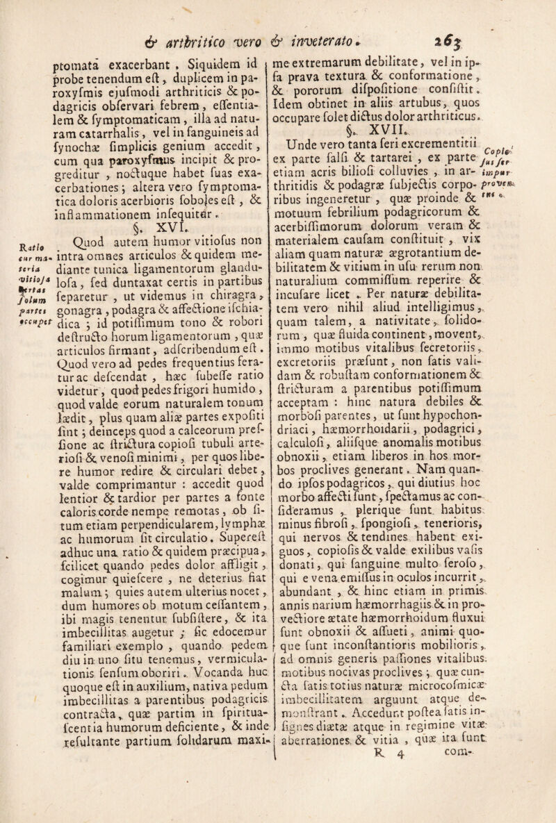 ptomata exacerbant * Siquidem id probe tenendum eftduplicem in pa- roxyfrais ejufmodi arthriticis & po¬ dagricis obfervari febrena , eflfentia- lem & fymptoraaticam, illa ad natu¬ ram catarrhalis, vel in fanguineis ad fynochse fimplicis geniurn accedit, cum qua paroxyftnus incipit Sc pro¬ greditur , no6\uque habet fuas exa¬ cerbationes; altera vero fymptoma- tica doloris acerbioris foboies eft , & inflammationem infequitdr r §. XVI. Quod autem humor vitiofus non intra omnes articulos 5c quidem me- diantc tunica ligamentorum glandu- duntaxat certis in partibus leparetur , ut videmus in chiragra,, partti gonagra , podagra & afFe^Iione ifchia- 0ccitpct potiffimum tono & robori deftrudio horum ligamentorum , quae articulos firmant, adfcribendumefl:. Quod vero ad pedes frequentius fera¬ tur ac defcendat , haec fubeffe ratio videtur, quod pedesfrigori humido , quod valde eorum naturalem tonutn laedit, plus quam ali^ partes expofiti fint; deinceps quod a calceorum prcf- jjone ac ilrL£lura copiofi tubuli arte- riofi <5e venofi minimi, per quos libe¬ re humor redire. & circulari debet, valde comprimantur : accedit quod lentior & tardior per partes a fonte caloriscorde nempe remotas, ob li¬ tum etiam perpendicularem, lymphae ac humorum fit circulatio. Superefl adhuc una ratio & quidem pracipua ,. fcilicet q^uando pedes dolor affligit, cogimur quiefcere , ne deterius fiat malum; quies autem ulterius nocet, dum humores ob motura ceflfantem , ibi magis tenentur, fubfifiere, & ita imbecillitas augetur ; fic edocemur familiari exemplo , quando pedem diuinuno fitu tenemus, vermicula¬ tionis fenfunxoboriri.. Vocanda hue quoque efl in auxilium, nativa pedum imbecillitas a parentibus podagricis contradla^ qua partirn in fpiritua- fcentia humorum deficiente, & inde refultante partium fohdarum maxi¬ me extremarum debilitate, vel in ip- ia prava textura & conformatione, & pororum difpofitione confidit. Idem obtinet in aliis artubus,^ quos occupare folet di£lus dolor arthriticus. XVIL Unde vero tanta feri excrementitii , ex parte falfi & tartarei^, ex parte etiam acris biliofi colluvies , in ar- impar thritidis Sc podagra fubjedlis corpo^ provem ribus ingeneretur , qua ptoinde & '*** motuum febrilium podagricorum & acerbiflimorum dolorum veram & materialem caufam conflituit , vix aliam quam natura agrotantium de¬ bilitatem Sc vitium in ufu rerum non. naturalium commiflum.. reperire & incufare licet .. Per natura debilita¬ tem vero nihil aliud intelligimus,, quam talem, a nativitate,, folido- rum , qua fluida continent, movent,, irnmo motibus vitalibus fecretoriis, excretoriis prafunt, non fatis vali¬ dam & robuflam conformationem & flridluram a parentibus potiffimum acceptam : hinc natura debiles &. rnorbbfi parentes, ut funthypochon¬ driaci , hamorrhoidarii, podagrici, caiculofi , aliifque anomalis motibus obnoxii,, etiam liberos in hos mor¬ bos prpclives generant. Narnquan¬ do ipfos podagricosqui diutius hoc morbo afedlL funt, fpedlamus accon- fideramus plerique funt, habitus: minus fibrofi ,, fpongiofi tenerioris, qui nervos & tendines habent exi¬ guos,. copiolis & valde exilibus vafis donati 5, qui fanguine multo ferofo qui e vena emilTus in oculos incurrit abundant , & hinc etiam in primis annis narium htemorrhagiis cc in pro- vevliore aetate haemorrhoidum fluxui funt obnoxii & affueti, animi quo¬ que funt inconflantioris mobilioris ad omnis generis paiTiones vitalibus, motibus nocivas proclivesquae cun- 6\a fatis totius naturs raicrocofmic^^ imbecillitatem arguunt atque de- monilrant.. Accedunt poflealatis jn- fignes diaetae atque in regimine vitae.' aberrationes, & vitia , quae ita funt, R. 4 com-