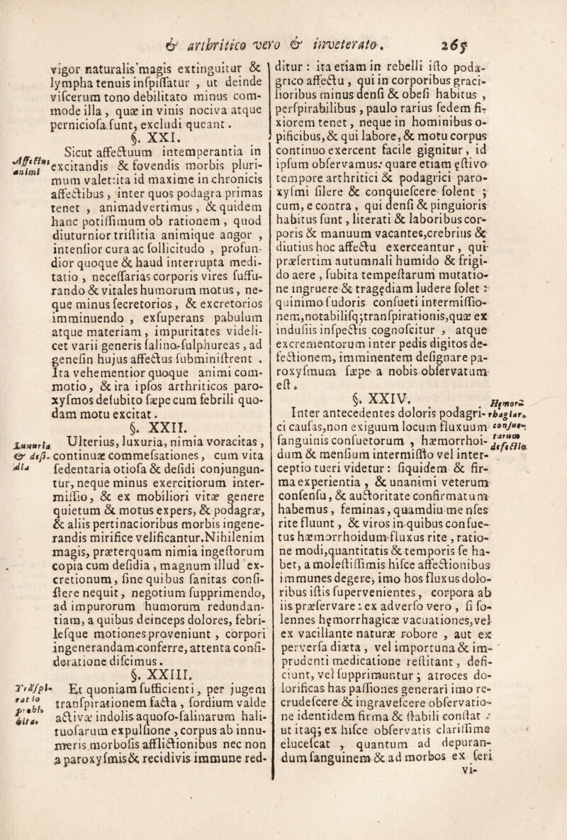 vigor naturalis^magis extinguitur & lympha tenuis inCpiffatur , ut deinde vircerum tono debilitato minus com¬ mode illa, quse in vinis nociva atque perniciofa funt, excludi queant. §* XXI. Sicut afFe6luum intemperantia in -^^IL?*excitandis & fovendis morbis pluri- mum valetnta id maxime in chronicis affedibus, inter quos podagra primas tenet , animadvertimus, & quidem hanc potilTunum ob rationem , quod diuturnior trillitia animique angor , intenlior cura ac follicitudo , profun¬ dior quoque & haud interrupta medi¬ tatio , necelTarias corporis vires fuffu- randa& vitales humorum motus, ne¬ que minusfecretorios, & excretorios imminuendo , exfuperans pabulum atque materiam, impuritates videli¬ cet varii generis lalino>-fulphureas, ad genefin hujus affe^fus fubminillrent . Ira vehementior quoque animi com¬ motio, & ira ipfos arthriticos paro- xyfmos delubito fsepc cum febrili quo¬ dam motu excitat. §. XXII. Ulterius, luxuria, nimia voracitas , dtfu continuae commefsationes, cum vita fedentaria otiofa & dilidi conjungun¬ tur, neque minus exercitiorum inter- milho, & ex mobiliori vitae genere quietum &. motus expers, & podagrae, & aliis pertinacioribus morbis ingene¬ randis mirifice velificantur.Nihilenim magis, praeterquam nimia ingefiorum copia cum defidia , magnum illud 'ex- cretionum, fine quibus fanitas confi- Here nequit, negotium fupprimendo, ad impurorum humorum redundan¬ tiam, a quibus deinceps dolores, febri- lefque motiones proveniunt , corpori ingenerandam^onferre, attenta confi- deratione difcimus. §. XXIIL Tta/pU Kt quoniam fufficienti, per jugem tranfpirationemfada , fordium valde a6\ivaf indolisaquoro-falinarum hali- tuofarum expulfione ,corpus ab innu- nTeris^morbofis afFli8:ionibus nec non a paroxy fmis& recidivis immune red¬ ditur: ita etiam in rebelli ifio poda¬ grico affeff u , qui in corporibus graci¬ lioribus minus denfi & obefi habitus , perfpirabilibus, paulo rarius fedem fi¬ xiorem tenet, neque in hominibus o- pificibus,& qui labore, & motu corpus continuo exercent facile gignitur, id ipfum obfervamus.* quare etiam ^fiivo tempore arthritici & podagrici paro- xyfmi filere & conquiefcerc folent ; cum, e contra , qui denfi & pinguioris habitus funt, literati & laboribus cor¬ poris & manuum vacantes,crebriiis & diutius hoc affe6lu exerceantur, qur praefertim autumnali humido & frigi¬ do aere , fubita tempefiaruni mutatio¬ ne ingruere & trag^diam ludere folet :• quinimofudoris confueti intermifiio- nem,notabilifq jtranfpiratioiiisjquae ex indafiis infpeffis cognofcitur , atque excrementorum inter pedis digitos de- feflionem, imminentem defignare pa- roxyfinum f^pe a nobis obiervatuni' efi, §‘ XXIV. ^ ^ Htmorii Inter antecedentes doloris podagri- rbagUr.. ci caufas,non exiguum locum fluxuum fanguinis confactorum , hsraorrhoi- dum & menfium intermiffio vel inter- * ceptio tueri videtur: fiquidem & fir- maexperientia , &; unanimi veterumt confenfu, & aufioritate confirmatum habemus, feminas, quamdiu me nfes rite fluunt, & viros in quibusconfac¬ tus haemorrhoidum’fluxus rite , ratio¬ ne modi,quantitatis & temporis fe ha¬ bet, amoIefiiiTimis hifce affedionibus i mraunes dcgercj imo hos fluxus dolo¬ ribus ifiis fupervenientcs, corpora ab iispraefervare :.ex adverfo vero , fi fo- lennes hgmorrhagicse vacuationes,vel ex vacillante naturae robore , aut ex perverfa dixta, vel importuna & im- ' prudenti medicatione reftitant, defi¬ ciunt, vel fupprimuntur ; atroces do- iorificas has pafTiones generari imo re- crudefcere & ingravelcere obfervatio- ne identidem firma & fiabili confiat ut itaq; ex hifce obfervatis clarilTims elucefcat , quantum ad depuran¬ da mfanguinem'& ad morbos ex feri vi-