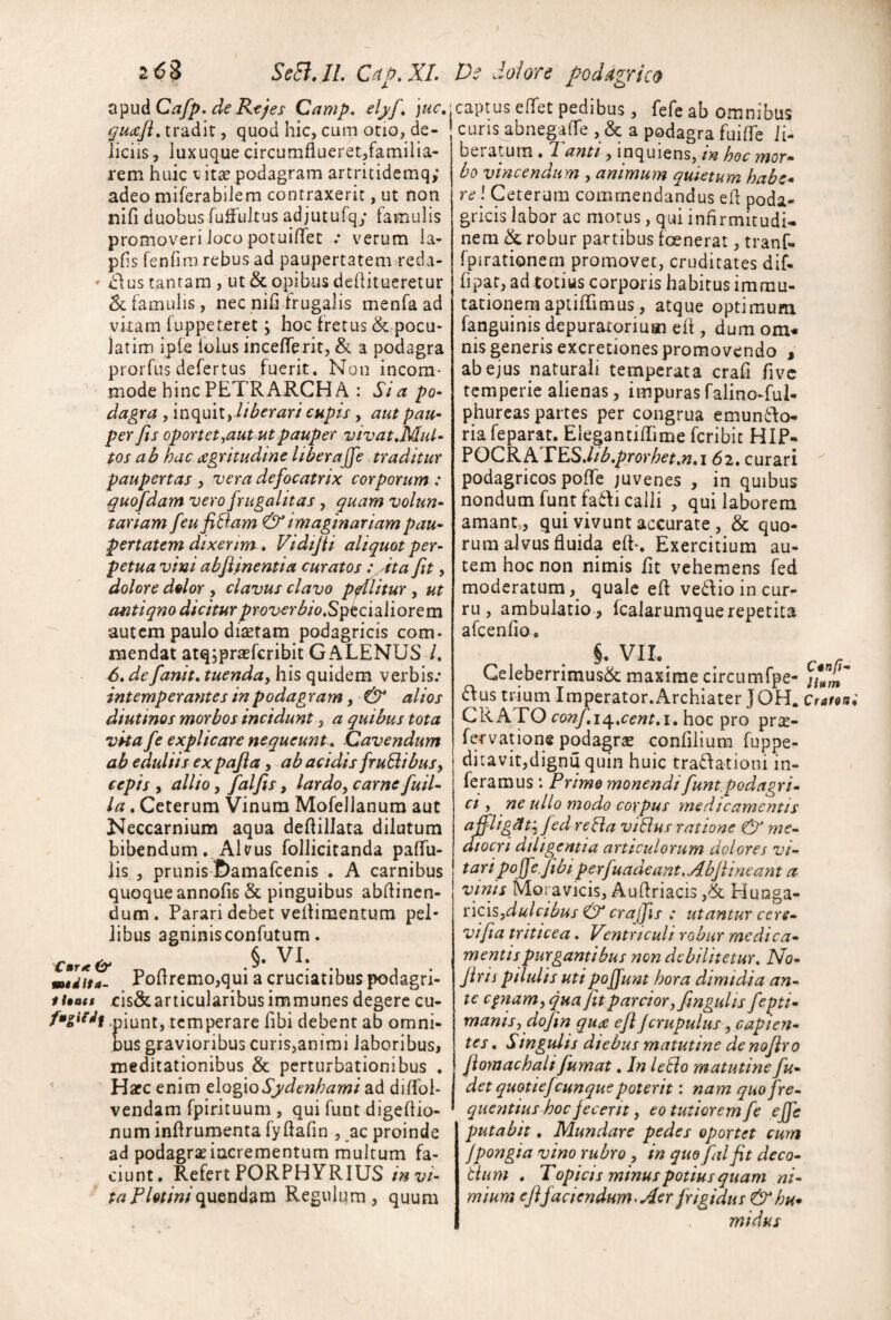 Vi^uACafp. de Rtjes Camp, elj/f^ )uc, guiiefl, tradit, quod hic, cum otio, de¬ liciis , luxuque circumfiueret,familia- rem huic \^it£e podagram artritidemq; adeo miferabilem contraxerit, ut non nifi duobus fulFultus adjutufq; famulis promoveri loco potuiffet .* verum la- phs fenfim rebus ad paupertatem reda- ' dius tantam , ut & opibus dchitueretur & famulis, nec nili frugalis menfa ad vitam fuppeteret; hoc fretus & pocu- iatim ipte lolus incelTerit, & a podagra prorfus defertus fuerit. Non incom¬ mode hinc PETRARCH A : Sta po¬ dagra , inquit,capis, aut pau¬ per fis oportet^aut ut pauper vivatMul- tos ab hac agritudme liberajje traditur paupertas y vera defocatrix corporum : guofdam vero frugalitas, quam volun¬ tariam feufiBam & imaginariam pau¬ pertatem dixerim » Vidtjii aliquot per¬ petua vini abfiinentia curatos :,Ata fit, dolore dolor, clavus clavo pfflitur, ut antiqno dicitur prov€rbio,S^^ci2i\iorQm autem paulo ditetam podagricis com¬ mendat atqjprasfcribit GALENUS /. 6, defanit. tuenda^ his quidem verbis; intemperantes in podagram, & alios diutinos morbos incidunt y a quibus tota vita fe explicare nequeunt. Cavendum ab eduliis expafia, ab acidis fruBibuSy cepis y allio y falfis y lardoy carne fuil~ la. Ceterum Vinum Mofellanum aut Neccarnium aqua deftilJata dilutum bibendum. ANus follicitanda palTu- lis , prunis ftamafcenis . A carnibus quoque annofis & pinguibus abdincn- dum. Parari debet vertimentum pel¬ libus agninisconfutum. mtiita- Pollremo,qui a cruciatibus podagri- ti90($ ris&articularibusimmunes degere cu- fmgitdf .piunt, temperare fibi debent ab omni¬ bus gravioribus curis,animi laboribus, meditationibus & perturbationibus . HafC enim e\Q%\oSydenhami ad dilfol- vendam fpirituum , qui funt digellio- num inllrumenta fyftafin , ac proinde ad podagrae incrementum multum fa¬ ciunt. Refert PORPHYRIUS /'«t;/- taPlotini({\iQX\^^m Regulum, quum jcaptus elfet pedibus , fefe ab omnibus ' curis abnegaffe , & a podagra fuilTe li¬ beratum . Tanti, inquiens, in hoc mor¬ bo vincendum , animum quietum habe* re \ Ceterum commendandus ed poda¬ gricis labor ac morus, qui infirmitudU nern & robur partibus foenerat, tranf- fpirationem promovet, cruditates dif- fipat, ad totius corporis habitus immu¬ tationem apiilTimus, atque optimum fanguinis depuraroriuai elt, dum om* nis generis excretiones promovendo , ab ejus naturali temperata crali five temperie alienas, impuras falino-ful- phurcas partes per congrua emun61o- riafeparat. ElegantilTime feribie HIP- FOCRATESJib.prorhet.n.i 62, curari podagricos polTe juvenes , in quibus nondum funt fadi calli , qui laborem amant,, qui vivunt accurate, & quo¬ rum alvus fluida eft-. Exercitium au¬ tem hoc non nimis Iit vehemens f^ed moderatum quale eft ve6ftio in cur¬ ru , ambulatio, fcalaruniquerepetita afcenlio. §. VII. Celeberrimus& maxime circumfpe- 61 us trium Imperator.Archiater JOH. Cratsni CRATO confii^.cent.i, hoc pro prac- fervatione podagra confliium fuppe- ditavit,dignuquin huic tradlationi in¬ feramus Primo monendi fiunt podagri¬ ci y ne ullo modo corpus medicamentis affligptj fed reBa viBus ratione & me- dJocri diligentia articulorum dolores vi¬ tari poffe. fibi perfuadeant,Abfiineant a vinis Moravicis, Auftriacis ,& Hunga- nciSydulcibus & crajfis : utantur cere- vifia triticea. Ventriculi robur medica¬ mentis purgantibus non debilitetur. No- Jiris pilulis utipoffunt hora dimidia an¬ te cpiamy qua fit parcior yfimgulis fepti- manisy dojin qua efi Jcrupulus y capien¬ tes . Singidis diebus matutine de nofiro fiornachali fumat. In leBo matutine fu- det quotiefcunque poterit: nam quo fre¬ quentius hoc fecerit, eo tutiorem fe effc putabit, Mundare pedes oportet cum Jpongia vino rubro, in que falfit deco- Bum . Topicis minus potius quam ni¬ mium efifaciendum-Aer frigidus & hu* midus