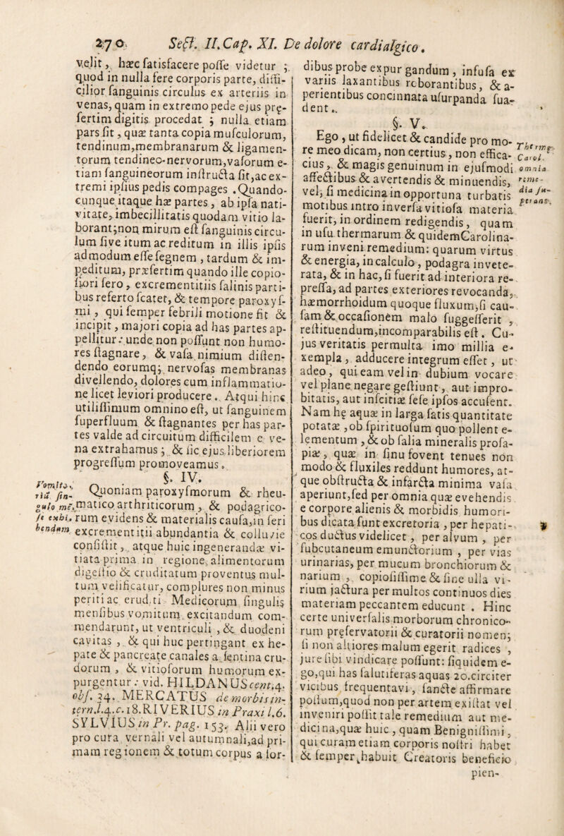 V^ht,, hsc fatisfacere poffe videtur^ dibus probe expur gandura , infufa es q,uod in nulla fere corporis parce, ciitti- cjliprfanguinis circulus ex arteriis in venas,quam in extrcmopede ejus pr^- fertim digitis procedat , nulla etiam pars fit, qu^ tanta copia murculorum, tendinum,membranarum & ligamen- tprum tendineo-nervorumjvaforum e- tiam fpguineorum infiru£^a fit,ac ex¬ tremi ipfius pedis compages .<Qi.iando- c.unque uaque hse partes, ab ipfa nati¬ vitate, imbecillitatis quodam vitio la- borant;noa mirum efi fanguinis circu¬ lum five itum ac reditum in illis ipfis ad modum eflefegnem , tardum & im¬ peditum, prxfertim quando ille copio- iiori fero, excrementitiis falinisparti¬ bus referto fcater, & tempore pa^xy 1- nii , qui femper febrili motione fit & incipit, majori copia ad has partes ap¬ pellitur .yundc; non pofTunt non humo¬ res fiagnare, &vafa.nimium difien- dendo eorumqpnervofas membranas divellendo, dolores cum inflammatio¬ ne licet leviori producere.. Atqui hinc utiliflimum omnino efi, ut fanguinem fuperfluum &ftagnantes per haspar- tes valde ad circuitum difficilem e ve¬ na extrahamus fic ejusJiberiorem progreffum promoveamus. paroxyfraorum & rheu- ««/o.wje\tnaticp,arthriticorum , & podagrico- A rum evidens & materialis caufa,in feri bend^m^ excremcntiui abundantia & coliu/ie cpnfifiit 5.^ atque huic ingenerandae vi¬ tiata prima in regione, alimentorum djgehio & cruditatum proventus mui- tua\ velificatur, complures non.minus periti ae erud.ti:. Medicorum, fingulis m e n fi bu s v om i t u rn. ex cit a n d u m co m» raendarunr, ut ventriculi , & duodeni cavitas ,, & qui huc pertingant ex he¬ pate & pancreate canales ajentina cru¬ dorum , tk. vitipforum humorum ex¬ purgentur rvid. HILDANUSrw.4.' ^4*. ^^^ATUS de morbisin~ ^frw./.4./•.18.R1 VERIUS tn Praxi L6, S VLViUSPr. 15^. Alii vero pro cura, vernali vel autumnali,ad pri¬ mam regionem & totum corpus a for- 9 m ni a r:77ie~ dia /m- f>traaS‘. variis Ipantibus roborantibus, &a- perientibus conemnataufurpanda fua- dent., §. V., Ego, ut fidelicet & candide pro mo- ^a re meo dicam, non certius , non effica- c!roT^ CIUS,-. & magis genuinum in ejufmodi affe£fibus& avertendis & minuendis, veb fi medicinain opportuna turbatis motibus intro inverfa vitiofa materia fuerit, in ordinem redigendis, quam in ufu thermarum &quidemGarolina- rum inveni.remedium: quarum virtus & energia, in calculo, podagra invete¬ rata, & in hac,fi fuerit ad interiora re-, preffa, ad parces exteriores revocanda,, hamorrhpidum quoque fluxutrijfi cau- /amScpccafiionem malo fuggelferit , refiituendura,incomparabilis efi. Cu¬ jus veritatis permulta imo millia e- xempla,, adducere integrum effer, uc^ adep, qui eam vel in- dubium vocare vel plane negare gefiiun t , aut impro¬ bitatis, aut infciriie fefe ipfos accufenr. Nam h? aqua in larga fatis quantitate potata ,ob fpirituolum quo polient e- lementum , &ob falia mineralis profa- pia 5 qua in finu fovent tenues non ^ modo ^ fluxiles reddunt humores, at¬ que obfiruaa & infarda minima vafa aperiunt,fed per omnia qua evehendis e corpqre.alienis & morbidis humori¬ bus dicata fuin excretoria , per hepati- 'cpsduifusvidelicet, peralvum, per ■fubcutaneum eraundorium , pervias urinarias, per mucum bronchiorum & narium ,, copiofilTime&fine uila vi^ rium ja6lura per multos continuos dies materiam peccantem educunt . Hinc certe univerfalis morborum chronico¬ rum pr^fervatorii & curatorii nomenj Ii non aitiores malum egerit radices , jurefibi vindicare poflunt: fiquidem e- ^ bO,qui has falutiferas aquas 20.circiter vicibus frequentavi, fanifc affirmare pofiam,quod non per artem e.xiifat vel inveniri poffit tale remedium aut me¬ dici na,qua huic , quam Benigniiiimi, qui curam etiam corporis nofiri habet ck femper ^habuit Creatoris beneficio pien-