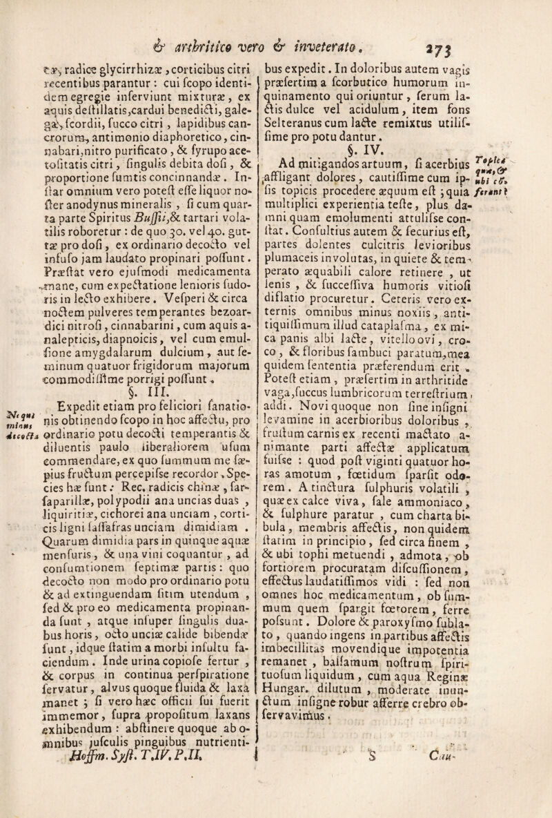 dtesffa & arthritico vero & inveterato« radica glycirrhizse ^corticibus citri recentibus parantur : cui fcopo identi¬ dem egregie inferviunt mixturse, ex a^uis dedillatis,cardui benedi^li, ga-le- gatS-fcordii, fucco citri, lapidibus can¬ crorum^ antimonio diaphoretico, cin- Jiabarimiti*® purificato, & fyrupo ace¬ to litatis citri, fingulis debita dofi , & proportione fumtis concinnandae . In- ilar omnium vero porefi efie liquor no- iler anodynus mineralis , fi cura quar¬ ta parte Spiritus tartari vola¬ tilis roboretur : de quo 30. vel 40. gut¬ tae pro dofi, ex ordinario deco6\o vel infufo jam laudato propinari pofiunt. Fraefiat vero ejufmodi medicamenta vmancj curn expe^tatione lenioris fudo- ris in h^o exhibere. Vefperi & circa now^em pulveres temperantes bczoar- dici nitrofi , cinnabarini, cum aquis a- nalepticis, diapnoicis, vel cum emul- fione amygdalarum dulcium , aut fe¬ minum quatuor frigidorum majorum coramodilTIme porrigi pofilint ^ §. III. ^ Expedit etiam pro feliciori fanatio- nis obtinendo fcopo in hoc u, pro ordinario potu deco6\i temperantis & diluentis paulo liberaliorem ufum commendare, ex quo fummum me fae- pius fru6lum percepifse recordor ^Spe¬ cies has funt .* Rec, radicis china? 5 far'- fapariilar, polypodii ana uncias duas , liquiritia, cichorei ana unciam , corti¬ cis ligni fafiafras unciam dimidiam . Quarum dimidia pars in quinque aquae menfuris, & una vini coquantur , ad confurntionem feptimas partis: quo decoclo non modo pro ordinario potu & ad extinguendam fitim utendum , fed&proeo medicamenta propinan¬ da funt , atque infuper lingulis dua¬ bus horis, odo unciae calide bibendae funt, idque llatim a morbi infultu fa¬ ciendum . Inde urina copiofe fertur , & corpus in continua perfpiratione fervatur, alvus quoque fluida & laxa manet , fi vero haec officii fui fuerit immemor, fupra propofitum laxans «xhibendum : abfiinere quoque abo- mnibus jufculis pinguibus nutrienti- TdKPM bus expedit. In doloribus autem vagis prscfertima fcorbutico humorum in¬ quinamento qui oriuntur , ferum la- disdulce vel acidulum, item fons Selteranus cum lade remixtus utilif- fime pro potu dantur. §. IV. Ad rnitigandosartuum, fiacerbius ^affligant dolores, cautiffime cura ip- VbVeff» fis topicis procedere sequum efi ;quia/<r«n^? multiplici experientia tefic, plus da¬ mni quam emolumenti attulifse con¬ fiat . Confultius autem & fecurius efi, partes dolentes culcitris levioribus plumaceis involatas, in quiere & tem-« perato aequabili calore retinere , ut lenis , & fucceffiva humoris vitiofi diflatio procuretur. Cereris vero ex¬ ternis omnibus minus noxiis , anti- tiquiffimum illud cataplafma, ex mi¬ ca panis albi lade, vitello ovi, cro¬ co, & floribus fambuci paratum,,raea quidem fententia praeferendum erit ■, Potefi etiam , pr-jefertim in arthritide vaga,fuccus lumbricorum terrefirium 1 addi. Novi quoque non fineinfigni levamine in acerbioribus doloribus , frufium carnis ex recenti raadato a- mmante parti affedae applicatum fuifse : quod pofi viginti quatuor ho¬ ras amotum , foetidum fparfit odo¬ rem . A tindura fulphuris volatili , quaeex calce viva, fale ammoniaco, & fulphure paratur , cum charta bi¬ bula, membris affedis, non quidem fiacim in principio, fed circa finem , & ubi tophi metuendi , admota , pb fortiorem procuratam difcuffionem, effiedus laudatiffimos vidi : fed noti omnes hoc medicamentum , ob fum- mum quem fpargit foerorem, ferre pofsunt. Dolore & paroxyfmo fubla- to , quando ingens in partibus afifedis imbecillitas niovendique inipotentia remanet , ballaraum nofirum fpiri- tuofum liquidum , cum aqua Reginae Hungar. dilutum , moderate inun- dutn infignerobur affierre crebro ©b- fervavirnus. S Caii-'