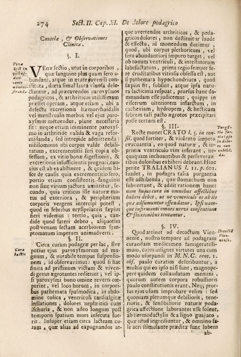 2 74 SeEf.lL Cap.XL De dolore podagrico Qautela , <& Obfervat tones Qlinicse • §, I. in Y TEnas lectio ,ntut in corporibus , • ijnibH/- Y/ quse fanguine plus quam fero a- xa»ff bundanc, atque in ^tatefuvenili con- , diaeta fimul iaura viuola dele- itantur, ad praecavendos paroxyrmos podagricos, & arthriticos utiliffimam pr^eftet operam , atque etiam , ubi a defeCtu excretionis heemorrhoidalis vel mendrualis morbus vcl ejus paro- xyfmus mdtuendus, plane necelTaria fit: neque etiam imminente paroxyf* nio in arthritide valida & vaga refor¬ midanda , fed intrepide admittenda*, nihilominus ubi corpus valde debili¬ tatum, excrementitii feri copia ob- feffum, ex vitio bons digeftionis, 5c excretionis infufficientis prognati,cau- tius ch ab ea abftinere , & quidem hi- fce de caufis quia excrementitio fero, portio etiam confiltenti^-fanguinis non fine virium jactura amittitur, fe¬ cundo, quia criticus ille naturse mo¬ tus ad exteriora , & peripheriam corporis vergens 'intercipi poteft , quod in febribus eryfipelaceis fiepius heri videmus : tertio, quia , can¬ dide quod fateri debeo , aliquoties poft venam feClam acerbiorem fym- ptoraatum impetum animadverti. §. n, Circa curam podagrae per lac, five Cura potius cjus paroxyfmorum ad ma- gnum , & notabile tempus fufpenfio- nem , id obfervavimus.* quod fi hac finita ad priftinum vi6^um & viven¬ di genus aegrotantes redierint; vcl ip- fi'paroxyfmi bono omine reverti coe- erint, vel loco horum, in corpori- us patheraata fpafmodica, rn abdo¬ mine colica i ventriculi cardialgicac inflationes , dolores neuhritici cum ifchuria , & non adeo longum poh temporis fpatium mors infecuta fue¬ rit. infuper etiam circa ladeam cu- Jam >.qux alias ad expugnandos at¬ que avertendos arthriticos , & poda¬ gricos dolores , non deftituitur laude &efFe6^u, id monendum ducimus , quod, ubi corpus plethoricum , vel fero abundantiori impuro turget, vel ' ob tonum ventriculi, & inteltinorum labefactatum , prima regio femper fe¬ re cruditatibus vitiofis obfeffa eff, aut ll pathemara hypochondriaca , quod fapiusfit, fubfint, atque ipfa natu¬ ra ladicinia refpuat, prorfus hanc da¬ mnandam efle judicemus , quippe in vifeerum ulteriorem infardum , in cachexiam, hydropem, & heCticam febrem tali paCfo aegrotos praecipitari pohe certum eft. ' §» lII- 'TurgX- ReCte monet GRATO /. 5. in con- rta fo'- ///. quod fortiter, & violento inrpeiu evacuantia‘, eo quod natura , in-r« non primi« ventriculo vim inferant , ne- txbibe. quaquam inchoantibus & perfeveran tibus doloribus exhiberi debeant.Hinc perite TRALIANUS L ii,p,6oi, fuadet , in podagra talia purgantia effe adhibenda , qusehomachum non fubvertunt , & addit rationem hanc: nam hu jus cura in omnibus affeBibus haberi debet, ut ne ventriculi os ab iis qu£ adfumuntur offendatur. Ipfi nam¬ que in fi rmanti omnes nervi confentiunt & fluxionibus tentantur. • Quod attinet ad decoCtura Vien- nenle, noffro tempore ad podagram curandam medicamen famigeratifii- mum, cujus infignes virtutes una cum modo ufurpandi in M,N,C. cent, i. obf paulo curatius deferibuntur, a ‘multis qui eo ipfo nifi funt, magnope- pere quidem collaudatum memini . quorum autem corpora robuflioris paulo conftitutionis erant. Neq; pror¬ fus ejus ufum improbare velim : fed quoniam plerumque debilioris , tene¬ rioris, & fenfibilioris naturae poda¬ grica affe6\lone laborantes cffefolcnt, ab hermodaClylis & a ligno guajaco > quae ilVud ingrediuntur , & omnino fi¬ le acri flimuiante praedita* funt lubens ^ ab-