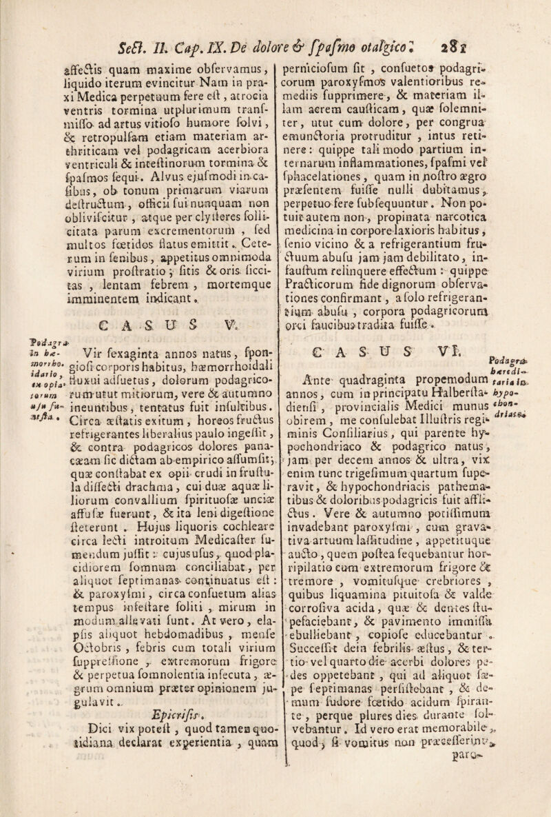 SeB. II. Caf.lX.De dolore & fpafrm otdgkol aSs affeftis quam maxime obf*ei vamus, liquido iterum e-vinGitur Narn ie pra- . xi Medica perpetu^um fere ci\, atrocia ventris tormina utplurimum tranf- iniffa ad artus vitiofo humore folvi, ^ retropullam etiam materiam ar¬ thriticam' vcl podagricam acerbiora ventriculi & inteftinorum tormina & fpafmos fequi-. Alvus,ejufmodi iuca- iibus, ob tonum primarum viarum dedru£\um-, officii fui nunquam non oblivifckur , atque per clyiieres folli- citata parum excrementorurh , fed multos foetidos flatus emittitCete¬ rum in fenibus, appetitus omninaoda virium profkatio y fitis &orislicci- tas , lentam febrem , mortemque imminentem indicant.. C A - S U ' S W. yddetgra- _ ^ ■ i/j ba- Vir fexaginta annos natus, fpon- Tdarh^ giofi corporis habitus, baemorrhoidali tiuxui adfuetus, dolorum podagrico- ioram rumulut mkiorura^ vere &-autumno ajn ineuntibus j tentatus fuit infultibus. mfi-A. asftatis exitum , horeos fru6fus refrigerantes liberalius paulo ingefiit, contra podagricos dolores pana- ca^am fic di^am ab empirico airumfif,, quse Gonkabat ex opii- crudi in frullu- ladilTetti drachma, cui duse aquae li¬ liorum convallium fpirituGfse unei-ae afFufe fuerunt , &ita leni digekiooe ileterunt . Hujus liquoris cochleare circa ledi introitum Medicailer fa¬ me n dum jufht r cujusufus,- quod pla¬ cidiorem fomniim conciliabat., per aliquot feptimanas^ continuatus elf: & paroxyfmi, circa confuetum alias tempus infeliare foliti , mirum in moduniaikvau funt. At vero, ela- pfis aliquot hebdomadibus , meofe Odobris , febris cum totali virium fuppreifione extremorum frigore ^ perpetua fomnoientia infecuta, a- grum omnium praeter opinionem ju¬ gulavit Epkrifts'» Dici vix potell, quod tamen qno- sidianai declarat experientia , quam perniciofum fit , confuetor podagri* eorum paroxyfmo^ valentioribus re-^ medik fupprimere, & materiam ii* iam aerem caufiicam, quae folemni- ter, utut cum dolore, per congrua emundoria protruditur , intus reti¬ nere ; quippe tali modo partium in¬ ternarum inflammationes, fpafmi vcF fphacelationes, quam in noflro 2egro praefentem fuifie nulli dubitamus, perpetuo fere fubfequuntur. Non po¬ tuit autem non , propinata narcotica medicina in corpore laxioris habitus, fenio vicino & a refrigerantium fru- duum abufu jam jam debilitato, in- faufhim relinquere efFe6Fum : quippe Pradicorum fide dignorum obferva- tiones confirmant, afolo refrigeran¬ tium^ abufu , corpora podagricorum orei faucibustradka fuifie . ' ' €■ A W S ¥'I>. roflSfr^ . j bteredi-^ Ante- quadraginta propeniodum annos, cum in principatu Halberfia*- dienfi , provincialis Medici munus obirem , me confulebat liiufiris regi»* ^ minis Gonfiliarius, qui parente hy- 1 pochondriaco & podagrico natus, i^jam psr decem annos & ultra, vix enim tunc trigefimum quartum fupe>- ‘ravit, & hypochondriacis pathemo- tibus & doloribus podagricis fuit aftii* dus. Vere & autumno potkfimum invadebant paroxyImi , cuai grava- tiva artuum laffitudine , appetituque audo, quem pofiea fequebantur hor¬ ripilatio cura extremorum frigore & 'tremore , vomitufque- crebriores , quibus liquamina pkuitofa & valde corrofiva acida, quee & dentes ftu» pefaciebant, & pavimento immifik 'ebulliebant , copiofe educebantur Suceeffit dein febrilis-sefius, & ter¬ tio-vel quarto die-acerbi dolores pe¬ ndes oppetebant, qui ad aliquot fs- pe feprimanas perfifiebant, & de¬ mum ffidore foetido acidum fpiran- te , perque piures dies durante loi» vehantur . Id vero erat memorabile,, quod) fi- vomkus non prsG.eirerinc-v paro^