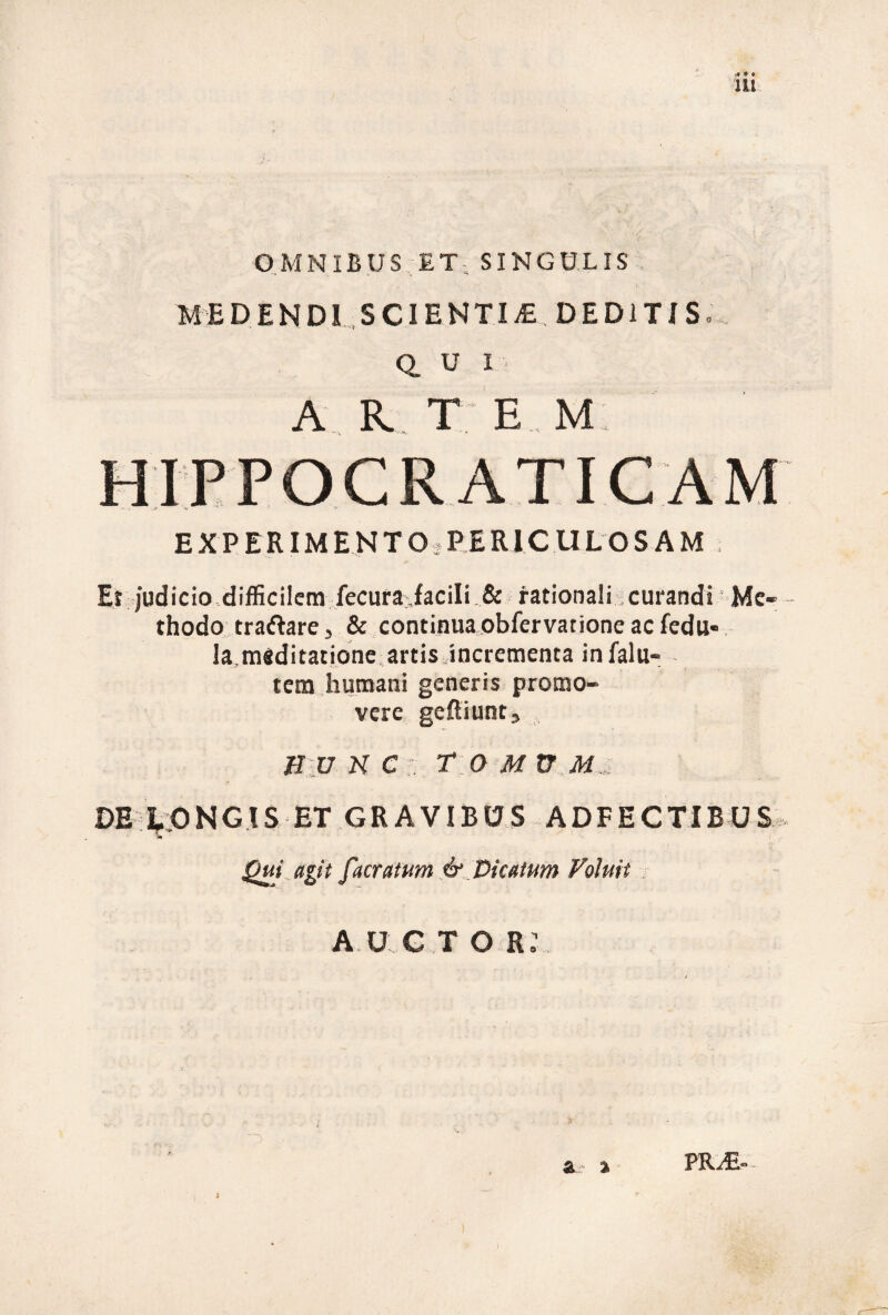 lU OMNIBUS ET- SINGU.LIS MEDENDI .SCIENTIAE DEDITIS. Q. U I ■ A R. T E M: EXPERIMENTO.PERICULOSAM . Er judicio-difficilem fecura:.facili.& rationali-curandi Me¬ thodo traftare, & continua obfervatione ac fedu-. la.meditatione artis,incrementa infalu- tem-humani generis promo¬ vere gcftiuntj Bunc:. r oMXTM., DE- ^:0 N G l S ET G R A VIB u S A D F E C TIB u S . Qm agit facratum & Dicatum Foluit . A U G T o r: s & a PR^-