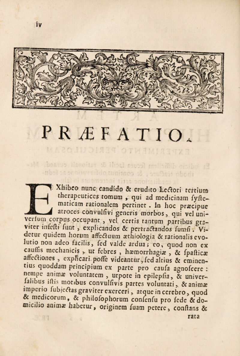 PR ATIO. E- Xhibco nunc candido & CTudito liciftori tertium therapeutices tocnutii qui ad medicinam fy/le— maticam rationalem pertinet . In hoc praecipue atroces convulfivi generis morbos^ qui vel uni- verlutn corpus occupant , vel certis tantum partibus gra¬ viter infefti funt ^ explicandos & pertradlandos futnfi. Vi¬ detur quidem horum affefluum irthiologia & rationalis evo- lutio non adeo facilis, fed valde arduae eo> quod non ex caudis mechanicis ^ ut febres , h^morrhagias , & fpafticxe affedliones , expRcari. poflfe videantur5-fed altius & eminen¬ tius quoddam principium ex parte pro caufa agnofeere : nempe anim^ voluntatem , urpote in epileplia, & univer- lalibus illis motibus convulfivis partes voluntati, & animae imperio fubic(flasgraviter exerceri, atque in cerebro, quod & medicorum, & philofophorum confenfu pro fede & do¬ micilio aaim« habetur, originem fuam petere, conflans & rata