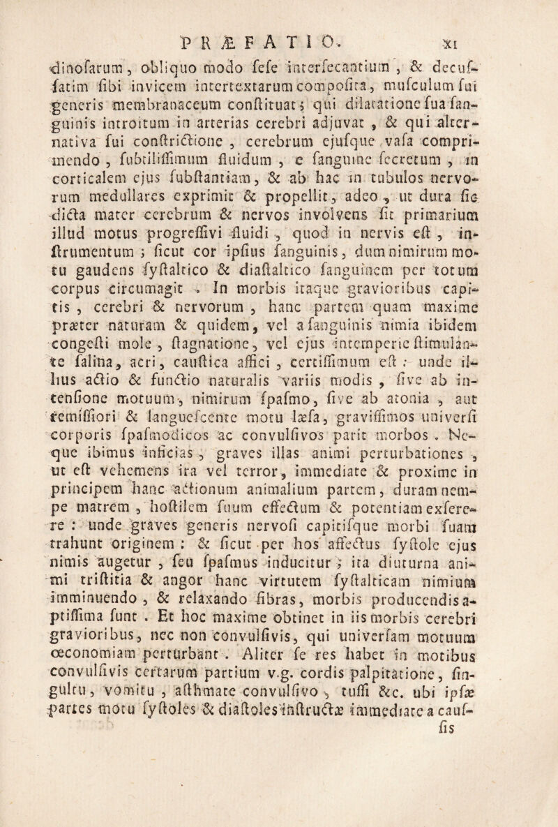 •dinofarum, obliquo modo fefe interfecaatiuna , & deciif» fatim fibi invicem intertextarum compofira, mufculumfai generis membranaceum conftituat; qui dilatatione fuafan- guinis introitum in arterias cerebri adjuvat , & qui alter- nativa'fui conftrictione , cerebrum ejafque vafa compri¬ mendo , fiibciliffimum fluidum 5 e fangume fecretum , in corticalem ejus fubftantiam, & ab hac sn tubulos nervo¬ rum medullares exprimit & propellit, adeo , ut dura fie dicla mater cerebrum & nervos involvens iit primarium illud motus progreflivi -fluidi , quod in nervis eft , in- ftrumentum ; ficut cor ipfius fanguinis, dumnimirum mo¬ tu gaudens fyftaltico & diaflaltico fanguinem per totum corpus circumagit ^ In morbis itaque gravioribus capi¬ tis , cerebri & nervorum , hanc partem quam maxime prster naturam & quidem, vel a fanguinis nimia ibidem congefli mole 5 flagnatione, vc! ejus intemperie flimulan- te faliha, acri, cauftica affici , certiffimum eO: : unde il¬ lius aflio & fundlio naturalis 'variis rtiodis , five ab in- tenfione motuum', nimirum fpafmo, five ab atonia , aat 'temifliori & languefcentc motu -Itefa, •gravifilmos univerfi corporis fpafmodicos'ac convulfivos parit morbos . Ne¬ que ibimus inficias , graves illas animi perturbationes ut eft vehemens ira vel terror, immediate & proxime in principem hanc adiionum animalium partem, duram nem¬ pe matrem j hoftilem fuum effedum & pocentiamexfere- re : 'undedgraves generis nervofi capirifque morbi fuam trahunt driginem : & ficut per hos'affetRus fyftole ejus nimis augetur , feu fpafmus inducitur ; ita diuturna ani- 'ini triftitia & angor hanc 'virtutem fyflalticam nimium -imminuendo , & relaxando fibras, morbis producendisa- ptifllma fune . Et hoc maxime obtinet in iis morbis cerebri gravioribus, nec non convulfivis, qui univerfam motuum oeconomiam perturbant . Aliter fe res habet in motibus convulfivis certarum partium v.g. cordis palpitatione, fin- gultu, vomitu , afthmate convulfivo tiiffl &c. ubi ipfx partes motu fyftoles & diaffoksihftrudiE immediate a cauf- fis