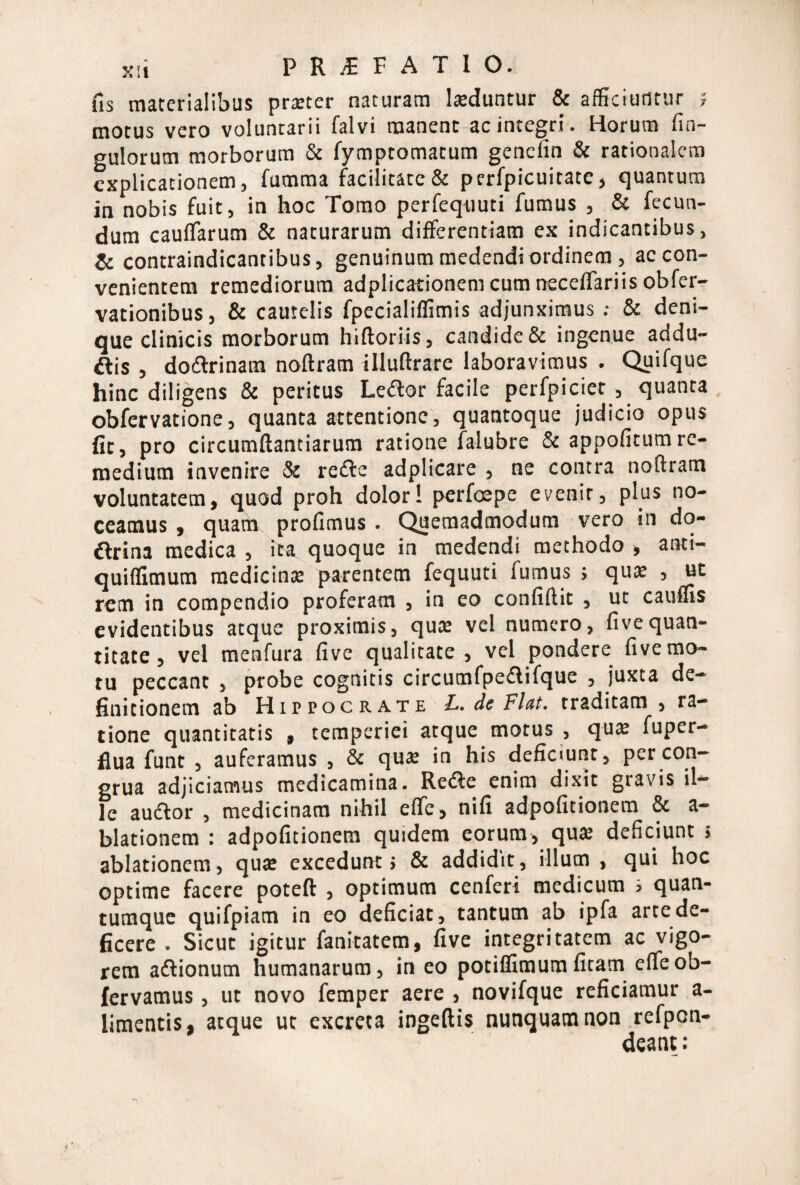 fis materialibus praeter naturam laeduntur & afficiutltiir 5 motus vero voluntarii falvi manent ac integri. Horum fin- gulorum morborum & fymptomatum gencfin & rationalem explicationem, fumma facilitate & perfpicuitate, quantum in nobis fuit, in hoc Tomo perfequuti fumus , & fecun¬ dum cauflarum & naturarum differentiam ex indicantibus, & contraindicantibus, genuinum medendi ordinem , ac con¬ venientem remediorum adplicationem cum neceffariis obferr vationibus, & cautelis fpecialiflimis adjunximus; & deni¬ que clinicis morborum hiftorlis, candide & ingenue addu- ftis , dodlrinam noftram illuftrare laboravimus . Quifque hinc diligens & peritus Le(ftor facile perfpiciet , quanta . obfervatione, quanta attentione, quantoque judicio opus fit, pro circumftantiarum ratione falubre & appofitumre¬ medium invenire & re<ffe adplicare , ne comra noftram voluntatem, quod proh dolori perfeepe evenir, plus no¬ ceamus , quam profimus . Quemadmodum vero in do- ftrina medica , ita^ quoque in medendi methodo , anti- quifllmum medicina parentem fequuti fumus j qu$ , ut rem in compendio proferam , in eo confiftit , ut cauflis evidentibus atque proximis, quoe vel numero, fivequan¬ titate, vel menfura five qualitate, vel pondere five mo¬ tu peccant , probe cognitis circumfpedlifque , juxta de¬ finitionem ab HI p p o c R A T E i. dc traditam , ra¬ tione quantitatis , temperiei atque motus , qux fuper- flua funt , auferamus , & qus in his deficiunt, per con¬ grua adjiciamus medicamina. Rede enim dixit gravis il¬ le audior , medicinam nihil effe, nifi adpofitionem & a- blationem : adpofitionem quidem eorum, qu» deficiunt 5 ablationem, quse excedunt 5 & addidit, illum , qui hoc optime facere poteft , optimum cenferi medicum s quan¬ tumque quifpiam in eo deficiat, tantum ab ipfa arte de¬ ficere . Sicut igitur fanitatem, five integritatem ac vigo¬ rem adlionum humanarum, in eo potiffimumfitam effeob- fervamus, ut novo femper aere , novifque reficiamur a- limentis, atque ut excreta ingeftis nunquam non refpcn- deant: