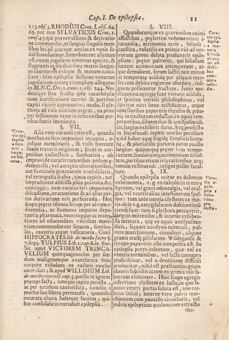 Cap.L De epikpjta. S I3.o^/3.RHODIUS Cenu l ohf, U, ^55.iiec non SYLVATICUS CcnUT, <c(?«/.45.qui pro revuifiotie & derivatio¬ ne commendat,ut fanguis fingulis men- fibus bis ad quatuor uncias ex venis fe- dalibuseducatur.Interdum nec alienum e(l,venas jugulares externas aperire, & flagnanti inlinubus dur^ matris fangui- ni liberiorem exitum & motum conci- §. VIII. ^ Quandocunque ex gravioribus animi f urs- aflfedlibus, pr^fertim vehementiori i- racundia , acrimonia acris , biliofa , caudica, volatilis ex primis viis ad ner- tcna vorum genus delata produxerit epile- pfiam : pt^ter pulveres, qui biliofam hancce acrimoniam attemperant, at- fedi- que demulcent, ferum ladlis non minus _ _ ^ . * 1 1 1 • liare: hinc epilepfite feclione venarum ac temperat^ acidu^ per aliquotmen jugularium curatg exemplum allegatur 'm M.N.C.Dec.i.a72no.i.obf. 244. Nec denique fine frudlu ipfse cucurbitula cum fcatificatione cervici & partibus ^capiti vicinis apponuntur; modo, fi ple- thora ad vafa nimium urgeat, ea prius ^ per fedlionem vena* in inlerioribus par¬ tibus fuerit imminuta . §. yii.^ 'Cura- ^1].:^ curandi ratio efl, quando morbus ex fero impuriori in capite, e- a fero jufque membranis , Se vafis hterente fcri , fuam traxerit originem ; ficuti in cor- poribus cachediicis , fcorbuticis , ab -ortse, improvide curatis rumoribus pedum ?- dematofis, vel antiquis ulcerationibus, aut fonticulis prsemature confolidatis, yel retropulfa fcabie , tinea capitis, aut imprudenter abfciffa p^ca polonica &c. contingit: tum curatio feri impurioris dirculTione, evacuatione & ad alias par¬ tes derivatione erit perficienda. Hoc fcopo pr^ter idonea ferum per alvum e- ducentia, ac humores impuros depu¬ rantia pharmaca,veteres ^que ac recen^’ tiores ad educendam vitiofam mate¬ riam commendarunt fetacea, fonticu¬ los , cauteria atque veficatoria. Conf. HIPPOCRATES //^, de morbo facro 7.feqq. TULPIUS Lib. i ,cap,^.m fine, Sk apud VICTOREM TRINCA- VELIUAd quinquagenarius per .foe¬ dum malignumque exanthema tbto corpore exfudans ex caduco morbo convaluit apud Y/ILLISIUM Lib. de morbo convidf cap.^.^\xdhm igx\tm pr?cepsfa8a, totoque capite perufia , ac per accidens cauterifata, tamdiu a morbo fuolibera permanfit, quamdiu incurata ulcera fuderunt faniein ; qui¬ bus confolidatis recruduit epilepfia. com¬ mota intiu- d . fes cum debito regimine ufurpat^ , infi- gneni pollicentur frudium . Inter me¬ dicamina egregi? funt virtutis acidula, ut fpiritus vitrioii philofophicus, 'vel fpintus nitri bene rediificatus, atque cum floribus papaveris rh^ados & poeo- ni^ in tindluram reda£lus,ex aquis tem. perantibus,diluentibus & antifpafmodh cis,largius exhibitis datus. Atq^profedlo in hujufmodi capitis morbis peculiare quid habet aquf frigid? fimplicis fonta¬ na , & pluviatilis purioris p4)tus pauHo largior: quippequ^ pr^ter vim tempe*- rantern,humorumq;acrimoniam diiue- tem,partibus etiam relaxatis robur atq; tonum refiituendi ginfigni pollet facuR tate. §. IX. friando epilepfia OritUr ex dolorum . vehementia, v. g. ex calculo in uretere hgrente, vel gravi odontalgia, vel otal- gia,vel ventricuiiac intefiinorumfpaf- 5ofo-* mo : tum ante omnia clyfieres ex me- fis oleis v.g.amygdalarum dulciuminii- V®: ciencUfunt: tum fi plethora peccaverit, ^ ** ianguis mittendus; & interne exhiben¬ da mixtpra , qu? ex aquis antifpafrno- dicis, liquore anodyno minerali, pul¬ vere marchionurn , cinnabari, aliquot granis maff? pilularum Wildeganfii & fyrapo papaveris albi compofita efi. In epilepfia porro infantum , qu^ vel ex ventris torminibus, vel ladie corrupto proficifeitur, vel a dentitione difficili producitur , nihil efi pr^efiantius,quam idoneis fubfidiis acrem ex prirnis viis fa- burram eliminare . Huic fcopo egregie inferviunt clyfieres ex ladle,in quo fa- ponis veneti portio foluta efl ^ ano cre¬ brius infufi; interne Vero pulvis mar- chionum cum pauxillo cinnabaris, vel pulvis epilepticus quidam cum extradlo rha-