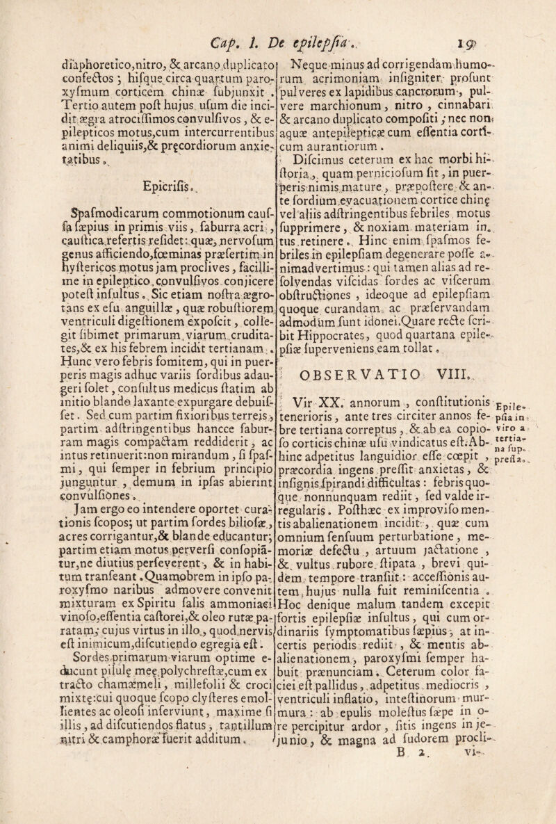 diaphoretico,nitro, &^arcanp^dupIicato confe6\os ; hifque circa qua,r;tum paro- xyfmum corticem chinae fubjunxit . Tertio autem poft hujus uCum die inci- ditse.gra atrociffimos convulfivos, & e- pilepticos motus,cum intercurrentibus animi deliquiis,& precordiorum anjcic- tMibus,, Epicrifis», Spafmodicarum commotionum cauf- fa fepius in primis viisfaburra acri -, c,aurtica,refe,rtis,refideti;quae,.nervofum genus afficiendo,foeminas pr^fertim in hyftericos .niptus jam proclives, facilli¬ me in epileptico,cpnvulfiyos.conjicere poteftjnfultus .^Sic etiam npffiacegro- tans ex efu anguillae, qu^e robuffiorern ventriculi digeffionem expofeit, colle¬ git fibimet primarum^viarum .crudita¬ tes,& ex his febrem incidit tertianam: Hunc vero febris fomitem, qui in puer¬ peris magis adhuc variis fordibus adau¬ geri folet, confiiitus medicus (latim ab initio blando laxante expurgare debuif» fet. Sed cum partim fixioribus terreis,> partim adfiringentibus hancee fabur- ram magis compatdam reddiderit, ac intus retinueritmon mirandum , fi fpaf- mi, qui femper in febrium principio junguntur ,, demum in ipfas abierint cbnvulfiPnes». Jam ergo eo intendere oportet^ cura-^ tionis fcopos; ut partim fordes biliofe., acres corrigantur,& blande educantur*, partim etiam motus perverfi confopia- tur,ne diutius perfeverent', & in habi¬ tum tranfeant •Quampbrem in ipfo pa-. roxyfmo naribus admovere convenit: mixturam ex Spiritu falis ammoniaei vinofojefientia caftorei,& oleo rutaepa- ratapi,* cujus virtus in illo„j quod,nervis cfi inimicum,difGutiepdo egregia efi:. Sordesprirnarum viarum optime e- ducunt piiul^ mef,polychrefia?,cum ex trado cham^meli , millefolii & croci mixt?:cui quoque feopo clyfieres emol¬ lientes ac oleon inferviunt., maxime fi illis, ad difeutiendos flatus,, tantillum nitri & camphorae fuerit additum, ! Ne que i n us ad corr i genda m 'h u mo¬ rum acrimoniam' infigniter, profunc pul veres ex lapidibus cancrorum^, pul¬ vere marchionum , nitro , cinnabari & arcano duplicato compofiti y nec nom aqu:c antepiltptic^ cum eflentia corti¬ cum aurantiorum. ^ Difeimus ceterum ex hac morbi hi- fiprja,,. quam perniciofum fit, in puer- r^eris nimis.maturepr^epofiere;& an¬ te rordium^eyacuationem cortice chin^ vefaliis adfiringentibus febriles motus fupprimere, & noxiam materiam in^ tus.retinere Hinc enim fpafmos fe¬ briles in epilcpfiam degenerare poffe a® nimadvertimus : qui tamen alias ad re- folyendas vifeidas-fordes ac vifcerum obfirudiqnes , ideoque ad epilepfiam quoque, curandam^ ac praefervandam admodum funt idonei.Quare rede feri- bit Hippocrates, quod quartana epile-. pfiae luperveniens eam tollat, 1 OBSERVATIO VIIL. ■( l Vir-XX. annorum , confiitutionis tenerioris, ante tres circiter annos fe¬ bre tertiana correptus, . & ab ea copio- fo corticis chin« ufu vindicatus eft.Ab- hinc adpetitus languidior effe coepjt , praecordia ingens preffit anxietas, & infignisXpirandi difficultas: febris quo¬ que honnunquara rediit, fed valde ir¬ regularis . Pofihaec ex irnprovifo menr tis abalienationem inciditr, ^ quse cum omnium fcnfuum perturbatione , me¬ moriae defeduartuum jadatione , &. vultus .ruborejfiipata , brevi^ qui¬ dem.- tempore‘tranCit : aceelTionis au¬ tem j hujus nulla fuit reminifeentia „ Hoc denique malum tandem excepit fortis epilepfiae infultus, qui cum or-^ dinariis fymptomatibus faepius -, at in¬ certis periodis,rediit’, mentis ab¬ alienationem, paroxyfmi femper ha¬ buit: praenunciam; Ceterum color fa¬ ciei efi pallidusadpetitus.mediocris , ventriculi inflatio, intefiinorum' mur¬ mura : ab epulis molefius fepe in o- re percipitur ardor, fitis ingens in je¬ junio, & magna ad fudorem prodi- B 2. vi- E pile* p(ia ira viro a tcrtia-i- na fupo prcila»