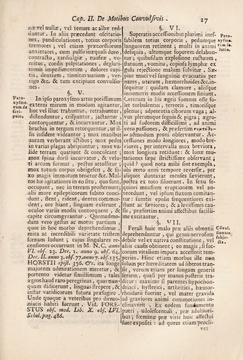 Cap. 11 De Moiihus Conmtfivh l nx vel nullae, vei teilues ac albse red- ■dantur. In aliis procedunt orcitatio nes, pandiculationes, totius corporis tremores ; vel etiam praecordiorum anxietates, cum pulfu in^quali dut^o , contrawlo, cardialgiee , naufeae , vo¬ mitus, cordis palpitationes , degluti¬ tionis impedimentum , dolores capi¬ tis, dentium, tinnitus aurium , ver¬ tigo 5cc. & tum excipiunt convuliio- nes. V, Paro- In Ipfo paroxyfmo artus potiffimum XVilUO ^ ^ nimde mirum m moQuni agitantur, feri- buc vel illuc traliuntur , retrahuntur, F«ioi diftenduntur, crifpantur, jadlantur , contorquentur, & incurvantur. Mox brachia in tergumretorquentur, ut il¬ lis infidere wideantur ; mox inanibus auram verberant i£Iibus, mox pedes in varias plagas abripiuntur ; mox va¬ lide terram quatiunt & conciikant ; niox fpina dorfi incurvatur, & vela¬ ti arcum format 3 peplus attollitur ; mox totum corpus obrigefcit , & fa- xo magis immotum tenetur &c. Mul¬ tos bse agitationes in eo fitu, quo funt, occupant, nec in terram profternunrf ,-alii more epilepticorum fubito conci- ’^dunt, flent, rident, dentes commor¬ dent, ore hiant, linguam exferunt > oculos variis modis contorquent , & capite circuragyrantur . Qiremadmo- dura vero geflus ac motus partium , quos in hoc morbo deprehendimus , mira ac incredibili varietate triflem fcenam ludunt ; eujus Angulares re- cenfiones occurrunt in M. N. C. anno VI. obf. 23. Dee, I. a7mo 9. obf. '64. Dec. IL anno 3, obf. jj.anno j. obf.13 s. HORSTII epifl, 356. &e, ita longe majorem admirationem meretur, & portento videtur fimillimum , tales SEgros haud raro peregrinas, quas nun» quam didicerunt, linguas flrepere , & inflar vatidicorum futura prsefagire . Unde quoque a veteribus pro dasnio- niacis habiti fuerunt . Vid. FORE- STUS obf. med, Lib. X, obf DFI. SchoLpa^, 48^, §. VL Superatis acceflionibus plurimi inef- Paro- fabilem totius corporis , pedumque xyfm». languorem retinent ^ multi in animi deliquia, altumque foporemdelabun- tury quibufdam explofione rudtuum, flatuum 3 vomitu, copiofa lymphse ex ■gula reje6\ione malum folvitur . Sse- pius muci'vel fanguinis evacuatio per nares 3 uterum, femorrhoides &c.in-» fequitur : quidam clamore , aliifque innumeris modis accefljonemfiniunt. Ceterum in his aegris fomnus efle fo- let turbulentus, terroris , timorifque plenus , adpetentia ciborum vaga; al¬ vus plerumque fegnis 8c pigra ; a’gro- ti ad fudorem difficillimi , ad animi vero paffiones, & praefertim rujuixscS-s/- K» admodum proni obfervantur. Ac- ceffiones modo longiores, modo bre¬ viores, per intervalla mox breviora, mox longiora recidunt: & lunae mu- tationes faepe flri6l:iffime obfervant ; quid ? quod nota mihi flnt exempla, ubi certo anni tempore reverfa:, per aliquot duntaxat menfes faevierunt, poflea ex toto filuerunt. In fexu fe- quiori menflum eruptionem vel an¬ tecedunt, vel ipfum fluxum comitan¬ tur : fumtis epulis frequentiores exi- flunt ac faeviores; & a leviffimis cau¬ lis, praefertim animi afFe6libus facilli¬ me excitantur. §, ^ni. Ferali huic malo pr^c aliis obnoxii C5vur. deprehenduntur , qui genus nervofum. debile vel ex nativa conflitutione , vel aliis caufis obtinent; eo magis, fi fuc- eorum vitalium impura accelferit tem¬ peries*. Hinc etiam morbus ilie n©n ioium per haereditatem ad liberos tran* iit, verum etiam per longam generis feriem, quali per manus pofleris tra¬ ditur: maxime fi parentes hypochon¬ driaci, ^hyflerici, arthritici, haemor- rhoidarii fuerint , vel mater gravida ad graviores animi commotiones in¬ clinaverit . Ex eodem fun<iamento pueri , adolercentuli , prae adultiori- bus; foeminae prae viris huic affe6lui funt expoliti ; ad quem etiam proclh ves