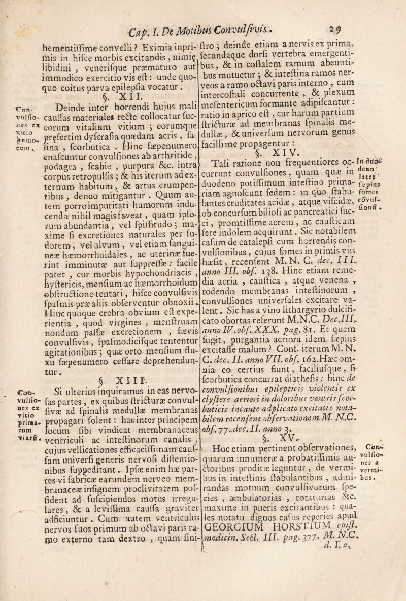 hementiflime convelli ? Eximia inpri-lftro ; deinde etiam a neivis^ex pritna . • • r_TTorfaKi-o pmprapnti. mis in hifce morbis excitandis, nimig libidini , venerifque prjEmaturo aut Immodico exercitio vis eft: unde quo¬ que coitus parva epilepfia vocatur, §. X 11. ron* Deinde inter horrendi hujus mali vuifio- caulTas materialei re6\e collocatur fuc- ues es QQj-LifQ vitalium vitium *, eorumqiie pr^fertimdyfcrafiaquaedam acris, fa- Mna , fcorbutica . Hinc faepenumero enarcuntur convulfiones ah arthritide , podagra , fcabie , purpura &c. intra corpus retropulfis , & his iterum ad ex¬ ternum- habitum , & artus erumpen¬ tibus , denuo mitigantur . Quum au¬ tem porroimpuritati humorum indu¬ cendae nihil magis faveat, quam ipfo- rum abundantia , vel fpilFitudo ; ma¬ xime M excretiones naturales per fu- dorem, vel alvum , vel etiam fangui- neae hicmorrhoidales , ac uterina lue¬ rint imminutae aut fuppreffe .* facile patet , cur morbis hypochondriacis , hyftericis, menMum ac haemorrhoidum obllru6fione'teiitati, hifce convulMvis fpafmis prae aliis obferventur obnoxii Hinc quoque- crebra obvium eft expe¬ rientia , quod virgines , menftruara nondum palfae excretionem , f^vis convulfivis, fpaimodicifque tententur agitationibus; quae orto menfium flu¬ xu faepenumero ceflfare deprehendun¬ tur . §. XIir. €on- Si ulterius inquiramus ineasnervo- Yuliio- fas partes , ex quibus ftri^lurae convuh fiv£E ad fpinalis medullae membranas propagari folent: has inter principem locum fibi vindicat membranaceus ventriculi ac inteftinorum canalis , cujus vellicationes efhcaciirimam cauf- fam univerfi generis nervofl diflentio- nibus fuppeditant. Ipfae enim hae par¬ tes vi fabricae earundem nerveo mem¬ branaceae infignem^ proclivitatem pof- fldent ad fufcipiendos motus irregu- . lares, & a leviffima cauffa graviter adficiuntur , Cum; autem venti-iculus nervos fuos primum ab o£favi paris ra- laio excerno tam dextm > quam fini- vitio prima¬ rum fecundaque dorfi vertebra emergenti¬ bus, & in coflalem ramum abeunti¬ bus mutuetur ^ & inteftina ramos ner- veos a ramo oAavi paris interno , cum intercoftali concurrente , & plexum mefentericum formante adipifcantur: ratio in aprico efl , cur harum partium ftri£fune ad membranas fpinalis tne- dullae> &univerfum nervorum geniiS^, facillime propagentur: X I V« Tali ratione non frequentiores oc-ln<Ju4‘^ currunt convulfiones, quam qua; in duodeno potiffimum inteflino prima- riam agnofcunt fedeni: in. quo flabu- f^tes iantes cruditates acidcC, atque vifcid.^, ,ob concurfumbiliofl ac pancreatici fuc- “ ci, promtilTime acrem , ac cauflipm fere indolem acquirunt. Sic notabilem, -cafura de catalepfi cum- horrendis con- vuirionihus , cujus fomes in primis viis hscfit, recenfent M».N. C. d^c., 11L, anno IIL obf. 138. Hinc etiam reme¬ dia acria , cauflica , atque venena ,, rodendo, membranas inteflinorum , convulfiones univerfalcs, excitare- va¬ lent . Sic has a vino lithargyrio dulcifi¬ cato obortas referunt M.N.C. Docjll^ anno IF..obf.XXX, pag. 81.. Et queim fugit, purgantia, acriora idem, f-depius- excitafle malum? Conf. kerum.M.N. C. dec, II. anno VII. obf. idz.Hac om^- nia eo certius fiunt, faciliufqpe, fi- fcorbutica concurrat diathefis; hinc de convuljiontbus epilepticis violentis ex cl.yflere aeriori mdoloribus ventris fcor- buticis incaute adplicato excitatis nota¬ bilem recenfent obfervafionem M, Ni,C. obf, 77'..dec, IL anno 3.. §. _xv. ^ Huc etiam pertinent obfervationes, Corc quarum innumerae a probatilTiinis au- Aoribus proditae leguntur, de vermi- vermi¬ bus in intefiinis fiabulantibus , admi- bus, randas motuum convuifivorum fpe- cies , ambulatorias , rotatorias &c. maxime in pueris excitantibus : qua¬ les notatu dignos cafus reperies apud GEORGIUM HORSTIUM epifl. medicin.SeB. 111- jp«gi 377' i Cl» Ja /