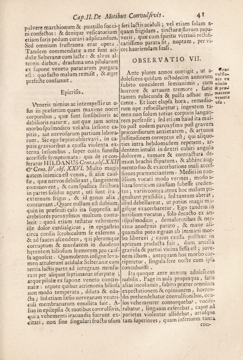 pulvere marchionum & pauxillo fucci- ni confe6\os *. & denique veficatorium etiam furis pedum curavi adplicandum. Sed omnium fruftranea erat opera . Tandem commendata ame funt aci- dulse Selteranjccum lafte : & alvus al¬ ternis, diebus, drachma una pilularum €X fapone veneto paratarum purgata eft: quofaTo malum remifit 5 &2egcr p.crfedie confanuit, EpicrifiSu,. Veneris nimius ac intempeQivus u- Ihs iis prsefertim quam maxime riocet corporibus j qu3e funt fenfibilioris ac debilioris naturae, aut qu^ jam antea morbo fpafmodico vel alia, lallone ca¬ pitis, aut nervofarum partium labora¬ runt. Sic ego faepius obfervavi, in ca^ pitis gravioribus a caufla violenta ex¬ terna iaefionibus , fuper coitu funella accerfilTe fymptomata : qua de re con¬ feratur HI LD ANUS &CentJV. ohf,XXVL Multo magis autem inimicaeft venus , fi aliae cauf- fce , qnx nervos debilitant, fanguinem commovent, & cum fpaflica Ttris^ura in partes folidas agunt uti funt ira , externum frigus , & id genus a:lia , concurrant ..Qiiare nullum eif dubium, quin in praefenti cafu ira fupprella. ad crebriores paroxyfmos multum contu¬ lerit : quod etiam teftatur vehemens ille dolor cardialgicus , in epigailrio circa cordis fcrobiculum fe exferens , &i ad fauces afeendens, qui plerumque corruptum & mordacem in duodeno h^rentem biliofum humorem^ cauf- fa agnofeit. Quamobrem-infigne leva¬ men attulerunt acidulae Selteranae cum tertia ladlis parte ad integram, nienlu- ram per aliquot feptimanas ufurpat^ *, atquepilulse ex fapone veneto concin¬ natae : utpote quibus acrimonia biliola non modo temperata , dilata & edu- Ta ; fedetiam laefio nervearuni ventri¬ culi membranarum emollita tuit. A- lias in epilepfia & motibus convulfivis, * 1 ^ ^ ^ ^ 1 •« 4/4.1 1 ^ Xf ferilaTisaciduli; vel etiam folam a- quam frigidam, tinaurae_aorum papa¬ veris, quae cum fpiritu vitrioli reaih- catkTimo parata fit, nuptam , per vi¬ ces hauriendam, fuafi OBSERVATIO Ante plures annos contigit , ut a- dolefcens quidam oaodecim annorum fubito concideret femianimis , cura horrore & artuum tremore , lacie tamen rubicunda & pulfu adliuc mi¬ cante . Et licet elapfa hora , remedio^ rum ope refocillaretur; ingentem ta¬ men non folum totius corporis languo¬ rem perfenfit ; fed etiam haud Ita mul¬ to pofi eodem parqxyfmo pofi gravem praecordiorum anxietatem., & artuum lalfitudinem correptus eft ; qui aliquo¬ ties intra hebdomadeni repetens , ar- dentemintulit in dextri cubiti angulo dolorem, tumore Sc contraTura de¬ mum brachii flipatum»^ & abhinc aug¬ mento fuo & exacerbatione mali accel- fiones praenunciantem • Medici in con- filium vocati modo vermes, modoa- liam fonticam cauffam fubefie creden¬ tes ; variis contra atrox hoc malum pu¬ gnabant praefidiis; led tantum abei at, illud debellarent, ut potius magis m_a- gifque exacerbaretur. Ego tanciemm- auxilium vocatus, folo decoTo ex an- tifpafmodicis , demulceiuibus dc ner¬ vino anodynis parato mane ali¬ quamdiu poto segrum ab immani mor¬ bo liberavi / cuius cauifa pofth^c in apricum produTa fure , dum ancuia gravida & partui vicina faffa eft ; juve¬ nem ifium , antequam hoc morbo cor¬ riperetur , fingula.fere noTe cum ipia concubuilfe . ^ ^ Ita quoque ante annum, adoleicens nobilis, Page in aula propinqua , fatis alias incolumis, fubito praeter omnium expedlationem & opinionem , horren¬ dis prehendebatur convulfionibus, ocu¬ los vehementer contorquebat, vociie- iias in epiiepiia oc mouu-ui, luhvuiuvi^, rabatur , linguam exferebat, flui a vehementi iracundia fuerunt ex-|parietes violenter allidebat , citati, non fine fingularifruauufuraftamfupenores > quam interiores tanta coir** vyKio- nes C3£ nimio & pr£B-- maturo veneris ufu «