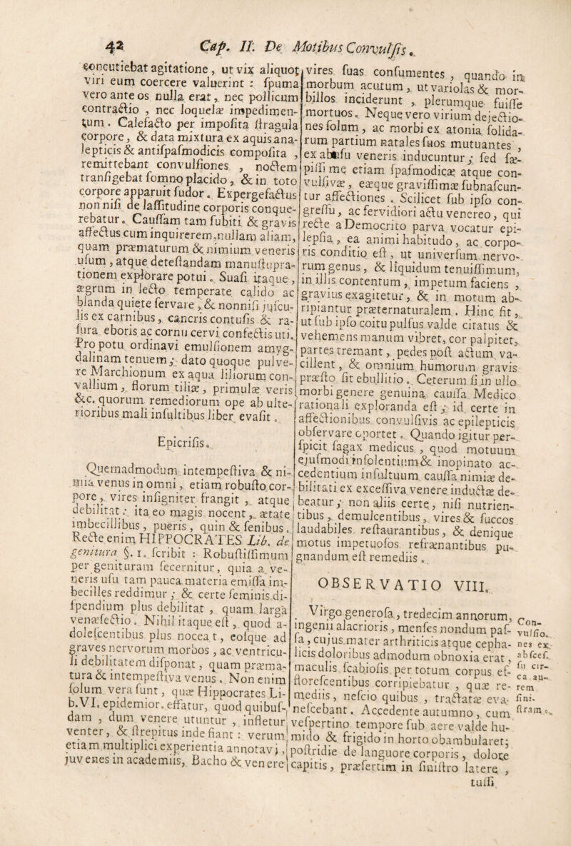 4^ Gr/. //: D€ Motibus Convuljts concutiebat agitatione, ut vix aliquot viri eum coercere valuerint : fputna vero ante os nulla erat,, nec pollicum €ontra6:io , nec loquelse impedimen¬ tum . Calefacio per impolita (iragula corpore, & data mixturacx aquis ana¬ le pt icis & an tifpafmodicis Gompofita , remittebant convulliones , no^em rranligebat fomno placido, &in toto corpore apparuit fudor * Expergefaaus non nili de laffitudine corporis conque¬ rebatur» Cauflam tam fubiti & gravis afledus cum inquirerem,nullam aliam, quam pr^maturum & nimium veneris ufum, atque deteHandam manuliupra-^ tionem explorare potui Suafi, itaque , ^grum in le£l:o temperate, calido ac blanda quiete fervaie , & nonniii jqfcu- Ijs ex carnibus, cancris contulis <k ra- fura eboris ac cornu cervi confe6\is uti. pro potu ordinavi emuifionem amyg¬ dalinam tenuem dato quoque pulve- rc Marchlonum ex aqua liliorumcon- vallium florum tiliae, primulae veris ^e. quorum remediorum ope ab ulte¬ rioribus mali infultibus liber evalit „ Epicrifls» . 1 Quernadmodum interapefliva^& ni¬ mia venus in omni, etiam robuflo,cor- pore,. vires infigniter frangit 5^ atque debilitat .* ita eo magismocent^tate imbecillibus, pueris, cquin & fenibus . Reae enim EIIPPOCR ATES lib. de genitura §. i, fcribit : Robuflifllmum per genituram fecernitur, quia a. ve¬ neris ufu tam pauca, materia emifla im¬ becilles reddimur; & certe feminis,di- Ipendium plus debilitat , quam larga ven^efeaioo Nihil itaque efl:, quod a- dolclcentibus plus nocear, cofque ad graves nervorum morbos, ac ventricu¬ li debilitatem difponat, quam praema¬ tura ^ intempefliva venus» Non cnim fplum vera funt, quae Hippocrates Li- b.VI. epidemior. effarur, quod quibuR dam , dum venere utuntur , infletur' venter, & flrepitus inue fiant i verum etiam multiplici experientia annotavi juvenes in academiis, Bacho & venerej vires fuas confumentes , quanda ins morbum acutum ut variolas & mor-.' billos inciderunt , plerumque fuiflb .mortuos. Neque vero virium deieflio- nes foluni, ac morbi ex atonia. folida- rum partium natales fuoa mutuantes , exabtifu veneris inducuntur; fed piiA me etiam fpafmodica: atque con- vuifivs, exque graviflimiE fubnafcun- tur afFecliones . Scilicet fub ipfb con- greflii, ac fervidiori aduvenereo, qui redfe a Democrito parva vocatur epi- lepha , ea animi habitudo , ac corpo” ris conditio efl:, ut univerfum.nervo^, rum genus, & liquidum tenuifflmum, m illis contentum impetum faciens , gravius exagitetur, & in motum ab», ripiantur prsternaturalem . Hinc fit,, ut lub ipfo coitupulfus valde citatus & vehemens manum vibret, cor palpitet, parces tremantpedes ppfl afVum va» cillent, omnium humorum gravis praiflp fit ebullitio Cererum fi in uJlo morbi genere genuina cauila, Medico rationali exploranda efl; id certe in affe£fionibus convulflvis ac epilepticis obfervare oportet. Quando igitur per-,, fpicit fsgax medicus , quod motuum ejufmqdi rnfolentium& inopinato ac-^ cedentium infiiJtuLim cauATa nimia de-^ bihrati ex exceffiva venere induff a de¬ beatur;'non aliis certe, nifl nutrien¬ tibusdemulcentibus, vires & fuccos laudabiles reffaurantibus, & denique motus irnpecuofos refrenantibus pu-, gnandum efl remediis, observatio viii» J ^ Virgo generofa, tredecim anaorum, ^ ingenii alacrioris , menfes nondum paf- vui^ffo. a,cujusinaier arthriticis atque cepha- nes ex. licis doloribus admodum obnoxia erat, maculis fcabiofis per totum corpus ef- florcfcentibus corripiebatur , que re- rem medus, nefcio quibus , traffate eva- nefeebant. Accedente autumno , cum vefpertino tempore fub aere valde hu- midq & frigido in horto obambularet j poflridie de languore corporis , dolone capitis, prefertim in finiitro latere , tulfi