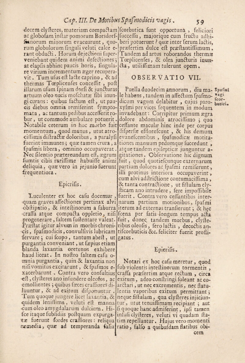 C(tp. ill. r>e Motiltis Spdfmodicis vagis * decem clyfleres, materiam comparamIfcorbutica funt opportuna , feliciori ac globofam indar pomorum Borsdorf-jfuccenTLi j majorique cum fru6lu adhi- ^norum minorum evacuarunt, quo-, beri potuerunt ? qu^e inter ferum Jadlis, rum globulorum finguli veluti calce e- pr^erertim dulce efl: prseftantiffimum ► I 1 • T T* 1 * • • / ) 11 1*“ 1 1 rant obdudli. Horum dejedlioni fuper- veniebant quidem -animi defedf iones; at elapfis abhinc paucis horis, lingula¬ re virium incrementum seger recupera¬ vit . Tum ufus ed la^be caprino , ^ ad thermas Toeplicenfes conceffit , pod illarum ufum fpinam dorfi & junffuras artuum oleo nucis mofchatse fibi inun¬ gi curans: quibus fadfum ed, ut pau¬ cis diebus omnia remiferint fympro-. mata , ac tantum pedibus accederit ro¬ bur , ut commode ambulare potuerit. Notabile ceterum in hoc morbo fuit: momentum , quod manus, utut atro- ciffimis didra6\ae doloribus, a paraiyfi fuerint immunes ^ qu^ tamen crura, a fpafmis libera, 'Omnino occupaverat. Nec dlentio praetereundum ed, aegrum fumtis cibis raridime habuide animi deliquia, quae vero in jejunio fuerunt lentiora. Tandem ad artus roborandos therm^ Toeplicenfes, 5c olea jun6\uris inun- £la , utiliiimam tulerunt opem . OBSERVATIO VIL Epicrifis. Tuculenter ex hoc cafu docemur -quam graves affedfiones pertinax alvi obdipatio, & intedinorum a faburra •crada atque comparia oppletio, nid progenerare , faltem fudentare valeat. Prodat igitur alvum in morbis chroni- 'ois, fpafmodicis, convuldvis lubricam fervare ; cui fcopo , tantum abed, ut purgantia conveniant, ut depius etiam blanda laxantia oretenua exhibere haud liceat. In nodro faltem cafu o» mnia purgantia , quin <5c laxantia non nifivomitus excitarunt, Scfpafmos e- xaeerbarunt . Contra vero confultius cd, clyderes ano infundere oleofos, ac emollientes; quibus fecescraffiores di¬ luuntur, & ad exitum difponuntur . Tum quoque jungere licet laxantia, & quidem lenidima, veluti ed manna •cum oleo amygdalarum dulcium. Hi- fce itaque fubfidiis podquam expurga¬ tae fuerunt fordes cra/fiores: reliqua ur-emedia, quse ad temperanda fafia Puella duodecim annorum, dm ma- ^parmi le habens, tandem in affecium fpafmo- dicLim vagum delabitur , cujus paro- xyfmi per vices fequentem in modum invadebant : Corripitur primum ^gra dolore abdominis atrocidimo j qua cedante raacufe hinc inde per corpus difperfe efdorefcunt , & his demum evanefeentibus , fpafmodica; motita- tiones manuum pedumque fuccedunt , atque tandem epilepticae junguntur a- gitationes. Obfervatione hic dignum, fuit, quod quotiefeunque externarum partium dolores ac fpafmi remiferunt, illi protinus interiora occupaverint,, cum alvi addridlione contumacidima , & tanta contratlione , ut fidulam cly- dicam ano intrudere , fere impoflibilc fuerit. Contra vero cedantibus intei^ narum partium motionibus, fpafmi iterum ad externas tranfierunt, & h?c fcena per fatis -longum tempus a6ta fuit, donec tandem morbus, dyde- ribus oleods, fero la6fis , dccodlis an- tifcorbutkis &c. feliciter fuerit prodi- gatus Epicrifis. Notari ex hoc cafu meretur, quod fub violentis intedinorum tormentis , crada pr^efertim atque redlum , circa exitum, adeocondringifoleant acco- ardlari, ut nec excrementis, nec datu- lentis vaporibus exitum permittant; neque ddulam qua clyderes injiciun¬ tur, utut tenuidimam recipiant ; aut fi quoque hanc admiferint, ipfi tamen intuficlyderes, veluti vi quadam da- titn repellantur. Hujus vero momenti ratio, felfo a quibufdamdatibus obi¬ cem