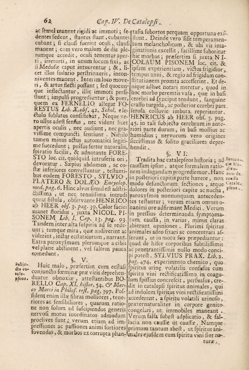 JubjC® ca- i^Ie- ffcos» 6z G/tf, IV- Ve Catahpfi\^ - ac r&mel niar4er!t rigidi ae immoti; fe- dentcs fedent, ftantes flant, cubantes cubant \ fi claufi fuerint oculi, claufi manent 3 cum vero rnalum de die ple¬ rumque accedit , oculi tenentur aper¬ ti, irretorti, in unum locum fixi, ac fiMedufe caput intuerentur ; li¬ cet illos fudario perflrinxeris, incon¬ niventes manent . InterimloGo move¬ ri , & artus dedi pofTunt; fed quocum que infledantur, illic immoti perfi- itunt; impulfi progrediuntur ; & puer, quem ex FERNELIQ allegat FQ- RESTUS Ljb, X»i)bp ^1, Sehol, ele- ^lulo fublatus confidebat. Neque ve¬ ro ullus aded fenfus , nec vident licet apertis oculis ,,nec audiunt, nec gra- vidime cqmpun6di fentiunt- . Nihilo tamen minus aidus automatici legiti¬ me fuccedunt; pulfus fertur naturalis, fpiratio facilis^ & adnotante FORE- STO loc. cit. quidquid intruferis ori, devoratur . Saepius abdomen , ac co- inferiores convelluntur , tedanti- bus eodern^ FORESTQ , SY^yiO', AT ERO & DOLyJiO* Encyclop. med,pag, 6, Hinc alvus dmuled addri- £lidima , ut nec: tenuiilima intrudi queat ddula, obfervante HENRICO ab HEER 39. Color faciei manet doridus , juxta NICOL. PI- SONEA^ Ltb, J, Cap, 13. pag. 93. Tandern inter alta fufpiria ad fe rede¬ unt ; tumque mira, quse audiverint ac viderint, indar ecdaticorum , narrant. Extra paroxyfmurn plerumque a cibis vel plane abdinent, vel faitcm pauca comedunt. §. Huic malo, praefcrtirn. cum ecdaG conjun^do fcemin^ pr^e viris deprehen¬ duntur obnoxiae , attedantibus BO- RELLO Cap,XL hijlor, 54. & Mar^ co Marci in Philof. reji, pag, 397.. Pof- ddent enim illae dbras molliores, tene¬ riores ac fenfibiliores , quarum ratio¬ ne non folum ad Tufcipiendos gencrrs nervofi motus inordinatos^ admodum |)rodives funt> verum etiam, ad im- prediones ac padiones animi fortiores fovendas, & morbos ex corrupta phan- 'tafia fubortos perquam opportuna exi-- dunt. Deinde vero dfit temperamen¬ tum melancholicum , & ubi vis ima¬ ginationis excellit , facillimefuboritur hic morbus; prsefertim fi juxta N COLAUM PISONEM loc. cit. & ipfam experientiam, vidusfrigidior,, tempus anni, & regio ad frigidam con-. ditutionem promta accefferint. Et de¬ nique adhue notari meretur, quod in hoc morbo peremtis vafa, quae in bafi cerebri ad {ynciput tendunt(anguine erado turgida, ae poderior cerebri pars. ferofa colluvie imbuta, reperiantur. HENRIQlJS ab HEER obf. 3. pag, 45. in tali fubjedo cerebrum in ante-, riori parte durum, in bad mollius ac huniidius ; nervorum vero origines ficcidimas & folito graciliores depre¬ hendit o §. V I: Tradita haccatalepfeoshidpria ad caudam ipfius, atque formalem ratio- nem indagandamprogrediemur. Hanc rum de, in poderiori capitis parte hserere , non canifa modo defuntdoruin feclioncs , atque- dolores in poderiori capite ac nucha, paroxyfmos nonnunquam, anteceden¬ tes tedantur ; verum etiam omnes u- nanimi ore adfirmant Medici. Verum in predius: determinanda fymptoma- tum cauda, in,varias, minus claras abierunt opiniones , Plurimi fpirirus animales adeo fixari ac concentrari af¬ ferunt , ut in motu ffeio praepediantur; quod de hifce corporibus fubtiiidimis ac penetrantiffimis nullo modoconci-. pipoted. SYEVIUS PRAX. Lib.z, pag. 474. experimento chemico , quo . fpiritus urin?. volatilis confafus cum fpiritu vini re£Iificatidimo in coagu- ., ium fpidius concrefeit, perfuafus, cre- „ dit^ in catakpfi fpiritus animales, qui ad indolem fpirit^us vini redificatidimi accederent, a fpiritu volatili urinofo,. prarternaturaliter in corpore genito, congelari, ut immobiles maneant » , Verumfalfa fubeft adplicatio, & fal¬ lacia non CAudk ut caudk. Namque- primum tantum abed , ut fpiritus anh- majes ejufdem cum fpiritu vini fint na-. turat - j