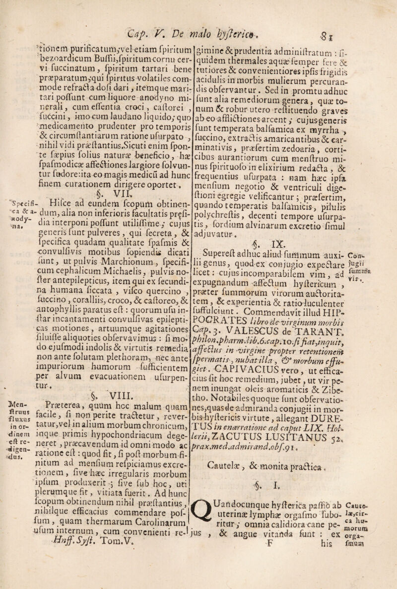 Qap, T. De r tionem purificatumyvel etiam rpiritum bezoardicum Bu/rii/piritumcornu cer¬ vi fuccinatum, fpirkum tartari bene pr«paratum>qui fpintiis volatiles com¬ mode refradakofi dari > item que mari¬ tari polTunt cum liquore anodyno mi¬ nerali, cumelTentia croci , cadorei , fuccini, knoGum laudano liquido;quo 'medicamento prudenter pro temporis & circurndantiarum ratione Lrfurpato , nihil vidi pra^liantius.Sicuti enim fpon- 'te fsepius folius naturae beneficio, hx rpafmodiGae affe6lionesiargiorefoIvun- tur fudorenta-eo magis medicu ad hunc finem curationem dirigere oportet. §. VII. '^Spcclfi- Hilce ad eunderii fcopUili obtinen- & a- duni, alia non inferioris facultatis pr^Jfi- dia interponi poffunt utilifiTime.; cujus generisTunt pulveres, qui fecreta, & fpecifica quadam qualitate fpafmis & convulfivis motibus fopiendk dicati lunt, ut pulvis Marcbionum , fp^cifi- cum cephalicum Michaclis , pulvis no¬ der antepilepticus, item qui ex fecundi- na humana ficcata , vilco quercino , tuccino , coralliis, croco, dc cadoreo, & antophyllisparatus ed : quorum ufu in¬ dar incantamenti corivuldvas epilepti- ‘ cas motiones, artuumque agitationes filuide aliquoties obfervavimus : fimor' do ejufmodi indolis & virtutis remedia non ante folutam plethoram, nec ante impuriorum humorum -fufficientem per alvum evacuationem ufurpen- tuc. §. ‘VIII. ^cn- Prseterea, quum hcc malum quam fluxas d non perite tracletur, rever- in or- tatur,vel in alium morbum chronicum, <ifnem inque primis hypochondriacum dege- eftre- neret, praecavendumid omni modo ac ratione ed : quod fit, d pod morbum fi¬ nitum ad mendum refpiciamus excre- tionem, dve haec irregularis morbum ipfum produxeritq dve fub hoc, uri plerumque fir, vitiata fuerit. Ad hunc fcopum obtinendum nibil pra^dantius, nihilque efficacius commendare pof- fum , quam thermarum Carolinarum ufum internum, cum convenienti re-^ Tora.V. 7alo hjjleric$^, ,g j giminc&prudentia adminidratum : d- quidem thermales aqu^‘femper fere & tutiores & eonvenientiores ipds frigidis acidulis in morbis mulierum percuran¬ dis obfervantur. Sed in promtii adhuc funt alia remediorura genera, qu^e to» num & robur utero redituendo graves abeo affli£Iiones arcent; cujusgenerk funt temperata balfamica ex myrrha > fuccino, extraclis amaricantibus & ear- minativis, prirfertim zedoaria, corti¬ cibus aurantiorum cum mendruo mi¬ nus fpirituofo in elixirium reda6Ia , & frequentius ufurpata : nam hxc ipfa mendum negotio & ventriculi dig<^- dioni egregie velideantur; pr^fertim, quando temperatis balfataicis, pilulis polychredis, decenti tempore ufurpa- tis, fordium alvinarum excretioffimul adjuvatur. '§. IX. Supered adhuc aliud funimum auxi- Conr-. lii genus, quod ex conjugio expe61:are licet: cujus incomparabilem vim , ad expugnandum ^affeaum hyderlcum , prater fummorum virorum au^orita- tem, ^experientia& ratio'luculenter fuffulciunt. Commeirdavit illud HIF» POCRA FES librade vir Quinum morbis VALESCUS de TARANTo ^htlon ..pharm.lib, 6.capi i o.fifiat^inquity affcEhs m ^virgine propter rctentionent [pormatts^nubat illa j ^ morbum effu-* gtet > CAPI VAGIUS vero, ut effica¬ cius dt hoc remedium, jubet, ut vir pe¬ nem inungat oJeis-aromaticis & Zibe- tbo. Notabiles quoque funt obrervatid- nes,quasdev.dmiranda conjugii in mor- bisbydericis virtute, alieg ant DURE- TUS in enarratione ad caput LIX, Hoh /mV,ZACUTUS LUSITANUS 52. prax,med,admirand,Qbf,q\, Cautelse , ^-monita praaiea c L QUandocunque hyderica paffib ab Caute* uterinae lympha? orgafmo Tubo- ritur ; omnia calidiora cane pe- niorun» jus , & angue vitanda funt : ex orga- ■F his fmua?