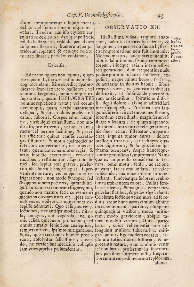 e m commoraretur ; fubito mentis: ^ieliquia ad fufFocationem ufque inci¬ debat . Tandem admiflb clyftere car- minativo &oleofo y d-atifque poftridie pii ulis balfamicis , reddidit per alvum infignem flereoris, humorumque pu¬ tridorum copiam ; & denique rehitu- to uteriduore, perfeiSe coufanuit . Epkrilis. Adpathologiamnon minus, quam therapiam hyllericae pafTionis melius cognorcendam, fcire expedirqiparmo- dicas ejufmodiex utero pa/Tiones, vel a nimia fanguinis, humorumque ex- fuperantia., quam HIPPOCRATES nomine repletionis notat; vel eorun¬ dem inopia^ quam verbo inanitionis defignar, Sc cujus indolis pr^fens eO: cafus, fuboriri. Corpus enim fangui- ne , viribufque exhauftum, non mo¬ do a frigore externo , venim etiam a metu Vel terrore facillime, & gravi¬ ter afficitur: quibus cauITis excretio- ^s Muntur, & motus fpafmqdki ad interiora convertuntur ; nec prius ces- fant, quam donec naturae energia, & artis fubOdio excretiones, revocaris motibus , reftituantur . Ego non fe- melj fed faepius poft graves, prafer- tim ab abortu h^morrhagias, fuper- veniente terrore > vel inopportuna re¬ frigeratione , non modo fyncopes, fed & oppreffionem pedoris, fpirandi an- guhiam cum extremorum frigore,imo, batur plenus, &!mugnus, venter tur- quando ndn nrature fatis convenienti gefcebat flatibuspedes algefeebant. medicina obviam itum eft, ipfas con- Celebrata fedione venae mox adferc- Yulfivas ac epilepticas agitationes ex- diit ; atque hunc paroxyfmum abhinc cepifle- ad notavi. Quo cafu ,nec ven^- intra unius menfis fpatium, plufquam fediones, nec antifpafmodka, nitro- quinquaginta vicibus modo mitio- fa, anodyna,..aut vaporofa , vel ni-'rem, modo graviorem-, abfque ta¬ mis calida quipquam proficiunt ; fed rnen notabili virium jadura', patie-' baiur ; cujus vehementia non nifi fanguinis miflione fublevarf ac miti-' gari potuit. Ego tandem vocatus, ex- rant , ahfolykur felkiflime ; caven- plorata totius morbi hifloria , & sc* do,- ne fortioribus medicinis collapfse grotantisnatura, eam a nimiis= venae OBSERVATIO XII- mufiriffirna vidua, triginta anno- rum, habitus corporis fucculentf, & hyfte- fangiiinei, in puerperio fuo ab hyfleri- cx cis fymptomatibus non fuit immunis. Mortuo marito , laudae diaetaedndulfit, finorc • nimiis faltationibus f^pius commovit aibo^ corpus , iiludque etiam intempefliva refrigeratione', dum frequentius nudo podice gramini in hortis infideret, ex- pofuit, neque minus hornos frudus.,^ & acetaria* in delitiis habuit , iifque corporis vires, ac verrtriculi robur ita deftruxit , ut fubinde de pri^cordio- rum anxietatibus , fpirationc diffici¬ li , dojrfi dolore , alvoque adflridiori fuerit/^qnquefla . Praeterea loco fan- guinis uterini circa tempus menflruum, interdum extra illud, magis ferum ef¬ fluxit vifeidum . Et quum aliquando^ ab intenfa imi ventris refrigeratione j hic fluor etiam Tiflebatur, apparuit circa inguina tumor durus , dolore prelforio ftipatus , latitudinem qua- tuor digitorum, & longitudinemfpi- thamse occupans, Atque hunc feque- bantur graviflima fymptomata * Nam^ que ex improvifo concidebat in ter¬ ram , omni motu , fenfu , ac ratione privata: facies erat inflata, ac valde rubicunda , mammae mirum intume- fcebant, fundebatque fudorem, rubro lintea imbuentem eoiore . Pulfus fere^ omnis curatio lenioribus analepticis, temperantibus, fpafmos mitigantibus, ^iis, quae excretiones blande procu jam^viresprorfus pelfumdentur fedionibus , praefertim^in fuperiori- bus partibus abflinere jufri; frequen- tiorem autem pediluviorum fepidorun3.i i