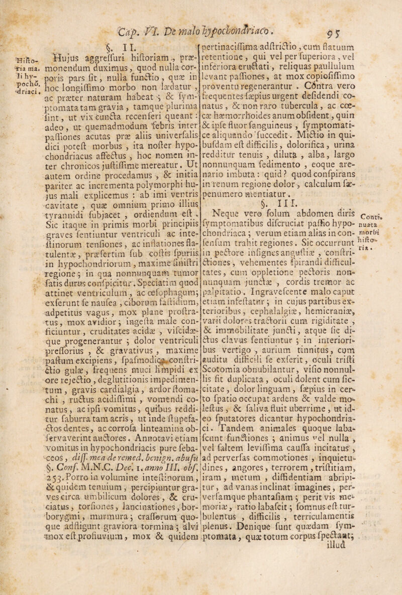 'iria mai li hy- poch5. driaci * <lUp, VL De malo 'bjpochoniriaco. §. IL flujus aggreffuri hiftoriam/prae¬ monendum duximus,^ quod nullacor- poris pars fit, nulla fundlio, quae in hoc longiIfimo morbo non laedatur ^ ac praeter naturam habeat & f/n-l ptomata tam gravia , tamque plurima iint, ut vix cun6la recenferi queant: adeo, ut quemadmodum febris inter pafiiones acutas prx aliis univerfalis dici potell: morbus , ita nofier hypo¬ chondriacus afFe6\us , hoc nomen in¬ ter chronicos juftilFime mereatur, Ut autem ordine procedamus , & initia pariter ac incrementa polymorphi hu¬ jus m,ali explicemus : ab irni ventris -cavitate , qux omnium primo illius tyrannidi fubjacet , ordienduni » Sic itaque in primis morbi principiis graves fentiuntur ventriculi ac inte- -llinorum tenfiones, ac inflationes fla- tulent^e, prtercrtim fub cqftis Iptiriis. in hypochondriorum , maxime finifiri regione j in qua nonnunquam tumor fatis durns confpidtur. Speciatim quod attinet ventriculum , ac oefophagum; exferunt fe naufea , ciborum faflidium, adpetitus vagus, mox plane profira- tus, mox avidior; ingefia maie con¬ ficiuntur , cruditates acidae , vifeidse- que progenerantur ; dolor ventriculi prefforius , & gravativus , maxime vpaifum excipiens, fpafmodii^-confiri- 4fio gulse , frequens muci limpidi ex ore rejedio , deglutitionis impedimen- tum, gravis cardialgia, ardor fioma- chi 5 rudus acidiflimi , vomendi co¬ natus, aeipfi vomitus > quibus reddi¬ tur faburra tam aeris, ut inde fiupefa- dos dentes, ac corrofa linteamina ob- fervaverint audores. Annotavi etiam pertinaciffima adfiridio, cum flatuum retentione , qui vel per fuperiora , vel inferiora erudati, reliquas paullulum levant paOTiones, at mox copiofiflTimo proventu regenerantur . Cdntra vero frequentes fiepius urgent defidendi co¬ natus , & non raro tubercula , ac coe- ese h^morrhoides anumobfident, quin & ipfe fluor fanguineus , fymptomati- ce aliquando 'fuccedit. Midio in qui- bufdam efl: difficilis, dolorifica, urina redditur tenuis , diluta , alba, largo nonniinquam fedimento , eoque are¬ nario imbuta: quid? quodconfpirans in/renum regione dolor 5 calculum fae- . penumero mentiatur. §. 11 L Neque vero folurti abdomen diris fymptomatibus difcruciat paffio hypo- nua-ta. chondriaca ; verum etiam alias incon- rnorW fenfum trahit regiones . Sic occurrunt in pedore infignes anguftise , -Conflri- diones, vehementes fpirandi difficul¬ tates, cum oppietione pedoris non-- nunquam jundse , cordis tremor ac palpitatio . Ingravefcente malo caput etiam infeflatnr ; in cujus partibus ex¬ terioribus, cephalalgise, hemicrani;e, varii dolores tradorii cum rigiditate , & immobilitate fundi, atque fic di- dus clavus fentiuntur ; in interiori¬ bus vertigo , aurium tinnitus, cum ^mditu difficili fe exferit, oculi triffii Scotomia obnubilantur, vifio nonnul¬ lis fit duplicata, oculi dolent cum fic- citate , dolor linguam, fepius in cer¬ to fpatio occupat ardens & valde mo- leflus > & faliva fluit uberrime , ut id¬ eo fputatores dicantur hypochondria¬ ci. Tandem animales quoque laba- fcunt fuiidiones ; animus ^^el nulla , vomitus in hypochondriacis pure feba- ' ccos , di[f. mea de remed, benlgn, abufu §. Conf. M.N.C. Dec. i^anm III, obf, 2 53. Porro in volumine inteflinorum, & quidem tenuium , percipiuntur gra¬ ves circa umbilicum dolores , & cru¬ ciatus, torfiones, lancinationes, bor- borygmi, murmura j crafferum quo¬ que adfligunt graviora tormina; alvi itiiox efl profluvium, mox & quidem vel faitem leviflTima cauflfa incitatus , ad perverfas commotiones , inquietu¬ dines, angores, terrorem,triflitiam, tiram, metum , diffidentiam abripi¬ tur, ad vanas inclinat imagines, per- verfamque phantafiam 5 perit vis me^ ntoria:, ratio labafeit; fomnus efl rur- ibulentus , difficilis , terriculamentis 'plenus. Denique funt qutedam fym- ptomata ^ quas totum corpus fpedaat; iliud