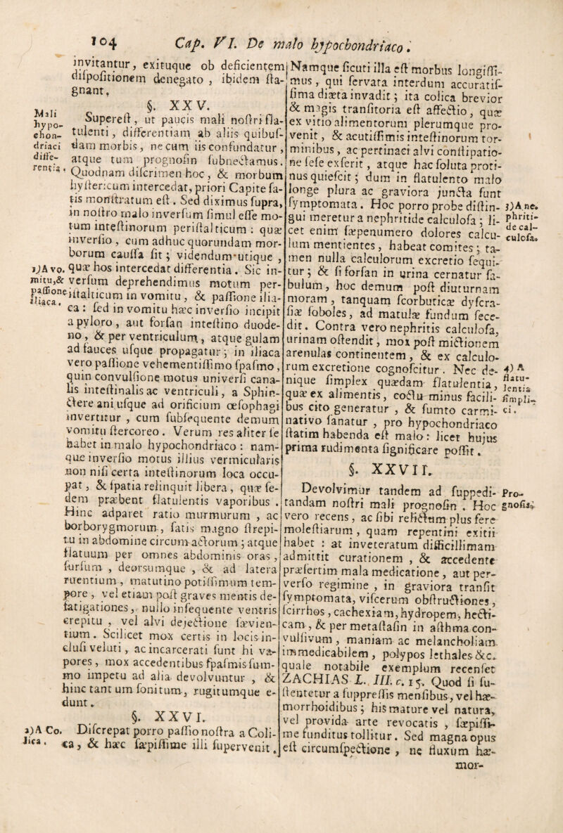 Wall ^ exituquc ob deficientem diipofitionern denegato , ibidem fia- gnant, §. XXV. )iypo- Supcreft, ut paucis mali noflrifla- chon^ tLiJenti, differentiam ab aliis quibuf- druci tlam morbis, necnm iis confundatur , dufe- atque tum prognofin (ubne-^lamus, ’ Quodnam diferiraen hoc , & morbum iiylfericum intercedat, priori Capite fa- ^is monitratum eft . Sed diximus fupra, in nqliro tnalo inverfum fimul effe mo- t-um inteffinorum perifialricura : qua^ rnverlio , cum adhuc quorundam mor¬ borum cauffa fit ^ videndum^utique , jJAvq. bos intercedat differentia. Sic in- verfum deprehendimus motum per- ^ pafTioneilia- ea : fed in vomitu hxc inverfio incipit a pyloro, aut forfan inteffino duode¬ no , & per ventr.iculumr, atque gulam ad fauces ufque propagatur j in iliaca vem panione vehementifrimo rpafmo, quin conyuifione motus univerfi cana¬ lis inteflinalisac ventriculi, a Sphin- ere ani ufque ad orificium cefophagi invertitur , cum fubfequente demum vomitu fiercoreo . Verum res aliter le habet in malo hypochondriaco : nam¬ que inverfio motus illius vermicularis non nifi certa intefiinorum loca occu¬ pat , 5c fpatia relinquit libera, quee fe- dem prsebent fiatulentis vaporibus . Hinc adparet ratio murmurum , ac borborygmoruim, fatis magno firepi- tu in abdomine circum aSlorum ; atque iiatuum per omnes abdominis oras, furfum , deorsura^que , & ad latera ruentium , matutino potilfimum tem¬ pore , yel etiam pail: graves mentis de¬ fatigationesnullo mfequente ventris crepitu , vel alvi dejedfione fcevien- tium. Scilicet mo-x certis in locis in- dufiveluti, acincarcerati funt hi va¬ pores , mox accedentibus fpafmisfnm- mo impetu ad alia, devolvuntur , & hinc tant um fonitum, rugitumque e- dunt * §. XXVI. Co. Diferepat porro paffio noflra a Coli- • «a j & hacc fa^pi/fime illi fupervenit. j Namque ficuti illa eft morbus longifli- mus, qui fervara interdum accuratif- fima di^tainvadit; ita colica brevior &m3gis tranfitoria efi affedio, quee ex vuio alimentorum plerumque pro¬ venit , & aeutiffimis intelfinorum tor¬ minibus , ac pertinaci alvi conliipario- ne fefe exferit, atque hac foJuta proti¬ nus quiefeit; dura in flatulento malo longe plura ac graviora junda funt fymptomata . Hoc porro probe difiin- gui meretur a nephritide calculofa ; li¬ cet enim' fepenumero dolores calcu¬ lum mentientes, habeat comites; ta¬ men nulla calculorum excretio fequi- tur; & fi forfan in urina cernatur fa¬ bulum, hoc demum pofi diuturnam moram, tanquam fcorburici^ dyfera- fix foboles, ad matula fundum fece- dit. Contra ycro nephritis calculofa, urinam offendit, mox pofi midionem arenulas continentem, & ex calculo- rumexcretione cognofeitur. Nec de¬ nique firnplex quaedam- flatulentia, qusex alimentis, coflu-minus facili¬ bus cito generatur , & fumto carmi- nativo fanatur , pro hypochondriaco ftatim habenda eft malo r licet hujus prima rudrimenta fignificare poffit. j)A,ne* phriti» de cal“ culofo» 4) A flatu¬ lentia flmpli. ci. XXVIL Devolvimur tandem ad fuppedi- tandam noffri mali prognofin . Hoc vero recens, aefibi relidum plus fere molefiiarurn, quam repentini exitii habet | at inveteratum difficillimam admittit curationem , & accedente pr;^fertim mala medicatione, aut per- verfo regimine , in graviora tranfit l^ymptomata, vifeerum obfiru^iones, Icirrhos , cachexiam,hydropem-, he(^- cam-, & per metafiafin in afihma con» yuifivum, maniam ac melancholiam, immedicabilem, polypos lethales&c. quale notabile exemplum recenfer ZACHIAS 15. (^uod fi fu- fientetur a fuppreffis menfibus, vel hae- morrhoidibus; his mature vel natura, vel provida, arte revocatis , fiepifTi- me funditus toili-tur. Sed magna opus efl Gircumlpedione , nc fiuxum hae- XUQl- Fro- inoflii