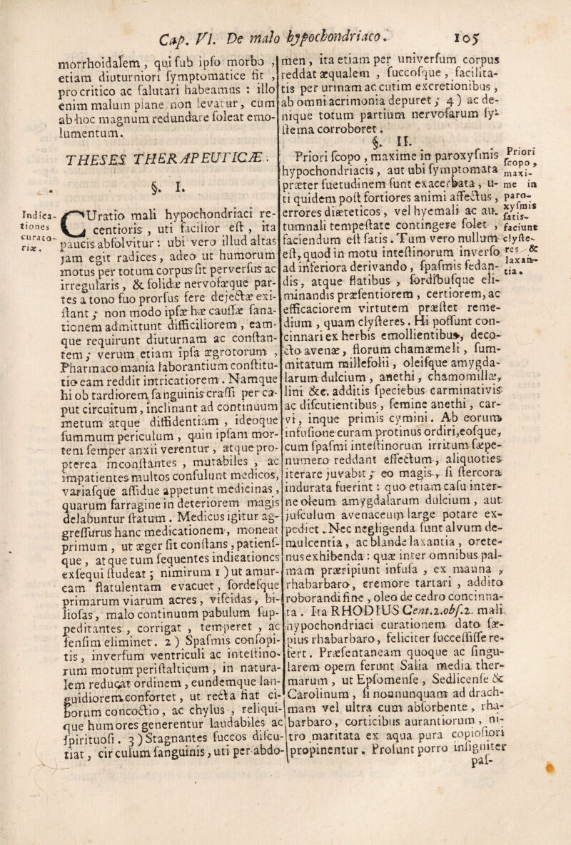 morrhoidalem , qui fuh ipfo tnorbo , etiam dititurniori fymptomatice iir , pro critico ac falutari habeamus : illo enim malum piane.non levatur , cum ab^hoc magnum re-dundare foieat emo¬ lumentum. Indica¬ tiones' tura to- riie. THESRS^ TtlER APEUTICM. §. L CUratio mali hypochondriaci re- ccntioris , uti facilior eft , ita paucisabfo-lv^itur *. ubi vero illud altas jam egit radices, adeo ut humorum motus per totum corpus fit perverfus ac irregularis , & folidc nervol^que paip tes a tono fuo prorfus fere deje6Va? exi- ilant / non modo ipfae ha! cauiXe fana- tionem admittunt difficiliorem*, eam* que requirunt diuturnam ac conflan¬ tem y verum etiam ipla (cgrotoimm Pharmaco mania laborantium conftitu tio eam reddit intricatiorem;. Namque hiobtardioremfanguiniscraOi per ca* put circuitum, inclinant ad continuum metum atque diflfidentiani , ideoque fummum periculum , quin ipfam mor¬ tem femper anxii verentur, aequepro- pterea rnconilaiites , mutabiles , ac impatientesiBultos confulunt medicos, variafque affidue appetunt medicinas, quarum farragine in deteriorem magjs dclabuntur (fatum. Medicus igitur ag- grefiTurus hanc medicationem', moneat primum , ut aeger fit conflans, patienf- que , at que tum fcquentes indicationes exfequi (ludeat, nimirum i )ut aniur- cam flatulentam evaeuet, fordeique primarum viarum acres , vifeidas , bi- liofas, malo continuum pabulum fup- peditantes, corrigat , temperet , ac fenfim eliminet. 2 ) Spafmis confopi- tis, inverfum ventriculi ac intefiino- Tum motum periilalticum, in natura¬ lem reduW ordinem , eundemque lan- guidiorenveonfoTtet, ut re£\a fiat ci¬ borum co nco£f io, ac chylus , reliqui Priori fcopo , maxi- in tta men , ita etiam per imiverfum corpus reddat aequalem , fuccofque , facilita¬ tis per urinam ac cutim excretionibus, ab omni acrimonia depuret; 4) ac de¬ nique totum partium nervofarum fy- ilema corroboret. i . Priori fcopo , maxime in paroxyfmis hypochondriacis, aut ubifymptomata _ praeter fuetudinem funt exacerbata, u- me ti quidem pod fortiores animi affedfus, paro-. errores dissteticos, veihyemali ac au. tumnali tempeflatc contingere folec , faciune faciendum ell fatis. Tum vero nullum ciyfte- ed^quodin motu intedinorum ad inferiora derivando, fpafmis fedan- dis, atque flatibus , fordfbufque eli¬ minandis pra^fentiorem, certiorem, ac efficaciorem virtutem prasdet rcnie- drum , quam cly de res. Hi podunt con¬ cinnari ex herbis cmollientibu», dccp- £lo avenae, florum chamaemeli, fum- mitatum raillefo-lii, oleifqne amygda- larumdulcium , anethi, chamomillie, lini &€. additis fpeciebus carminativis ac difeutientibus, femine anethi, car- vi, inque primis cymini. Ab eorum» infufionecuram protinus ordiri,eofque, cum fpafmi intedinorum irritumfoepe- numero reddant efrcClum', aliquoties iterare juvabit y eo magisy fi dercora^ indurata fuerint: quo etiam cafu inter¬ ne oleum; amygdalarum dulcium, aut jufculum avenaceum large potare ex¬ pediet .Nec negligenda (unt alvum de¬ mulcentia, ac blande laxantia , orcte- nusexhlbenda : qus inter omnibus pal¬ mam praeripiunt infufa , ex manna , rhabarbaro-, cremore tartari , addito roborandifine , oleo de cedro concinna¬ ta . ka RHODIUS mali, hypochondriaci curationem dato fa?- pius rhabarbaro, feliciter fuccediffe re¬ fert. Prsfentaneam quoque ac fingu- larem opem ferunt Salia media ther¬ marum , ut Epfomenfe , Sedlicenfe & Carolinum , fi noanunquana ad drach¬ mam vel ultra cum abforbente, rha- ni- X. que humores generentur lauclabiles ac barbaro, corticibus aurantiormn fpirituofi. 5 ) Stagnantes fuccos di!cu- tro maritata es aqua pura copiolion tiat, cir culum fangmnis , uti per abdo-|propinentur. Prolunt porro inligimer